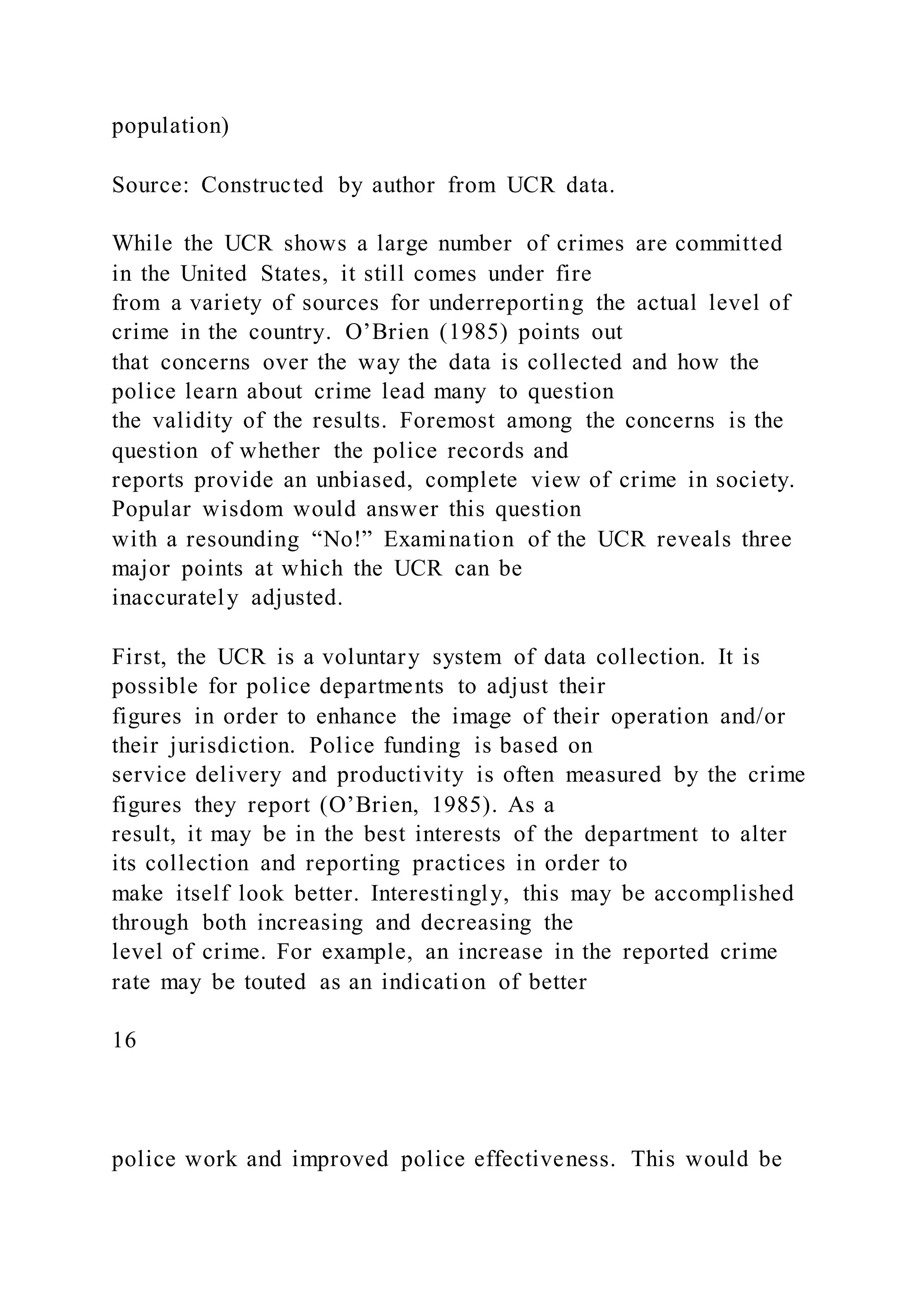 population)
Source: Constructed by author from UCR data.
While the UCR shows a large number of crimes are committed
in the United States, it still comes under fire
from a variety of sources for underreporting the actual level of
crime in the country. O’Brien (1985) points out
that concerns over the way the data is collected and how the
police learn about crime lead many to question
the validity of the results. Foremost among the concerns is the
question of whether the police records and
reports provide an unbiased, complete view of crime in society.
Popular wisdom would answer this question
with a resounding “No!” Examination of the UCR reveals three
major points at which the UCR can be
inaccurately adjusted.
First, the UCR is a voluntary system of data collection. It is
possible for police departments to adjust their
figures in order to enhance the image of their operation and/or
their jurisdiction. Police funding is based on
service delivery and productivity is often measured by the crime
figures they report (O’Brien, 1985). As a
result, it may be in the best interests of the department to alter
its collection and reporting practices in order to
make itself look better. Interestingly, this may be accomplished
through both increasing and decreasing the
level of crime. For example, an increase in the reported crime
rate may be touted as an indication of better
16
police work and improved police effectiveness. This would be
 