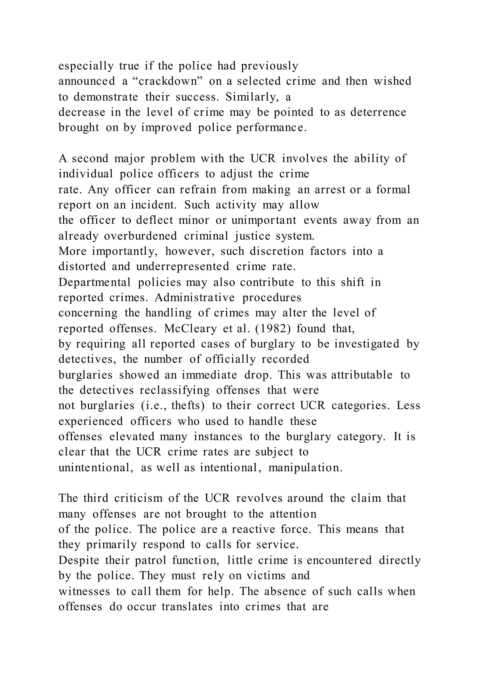 especially true if the police had previously
announced a “crackdown” on a selected crime and then wished
to demonstrate their success. Similarly, a
decrease in the level of crime may be pointed to as deterrence
brought on by improved police performance.
A second major problem with the UCR involves the ability of
individual police officers to adjust the crime
rate. Any officer can refrain from making an arrest or a formal
report on an incident. Such activity may allow
the officer to deflect minor or unimportant events away from an
already overburdened criminal justice system.
More importantly, however, such discretion factors into a
distorted and underrepresented crime rate.
Departmental policies may also contribute to this shift in
reported crimes. Administrative procedures
concerning the handling of crimes may alter the level of
reported offenses. McCleary et al. (1982) found that,
by requiring all reported cases of burglary to be investigated by
detectives, the number of officially recorded
burglaries showed an immediate drop. This was attributable to
the detectives reclassifying offenses that were
not burglaries (i.e., thefts) to their correct UCR categories. Less
experienced officers who used to handle these
offenses elevated many instances to the burglary category. It is
clear that the UCR crime rates are subject to
unintentional, as well as intentional, manipulation.
The third criticism of the UCR revolves around the claim that
many offenses are not brought to the attention
of the police. The police are a reactive force. This means that
they primarily respond to calls for service.
Despite their patrol function, little crime is encountered directly
by the police. They must rely on victims and
witnesses to call them for help. The absence of such calls when
offenses do occur translates into crimes that are
 