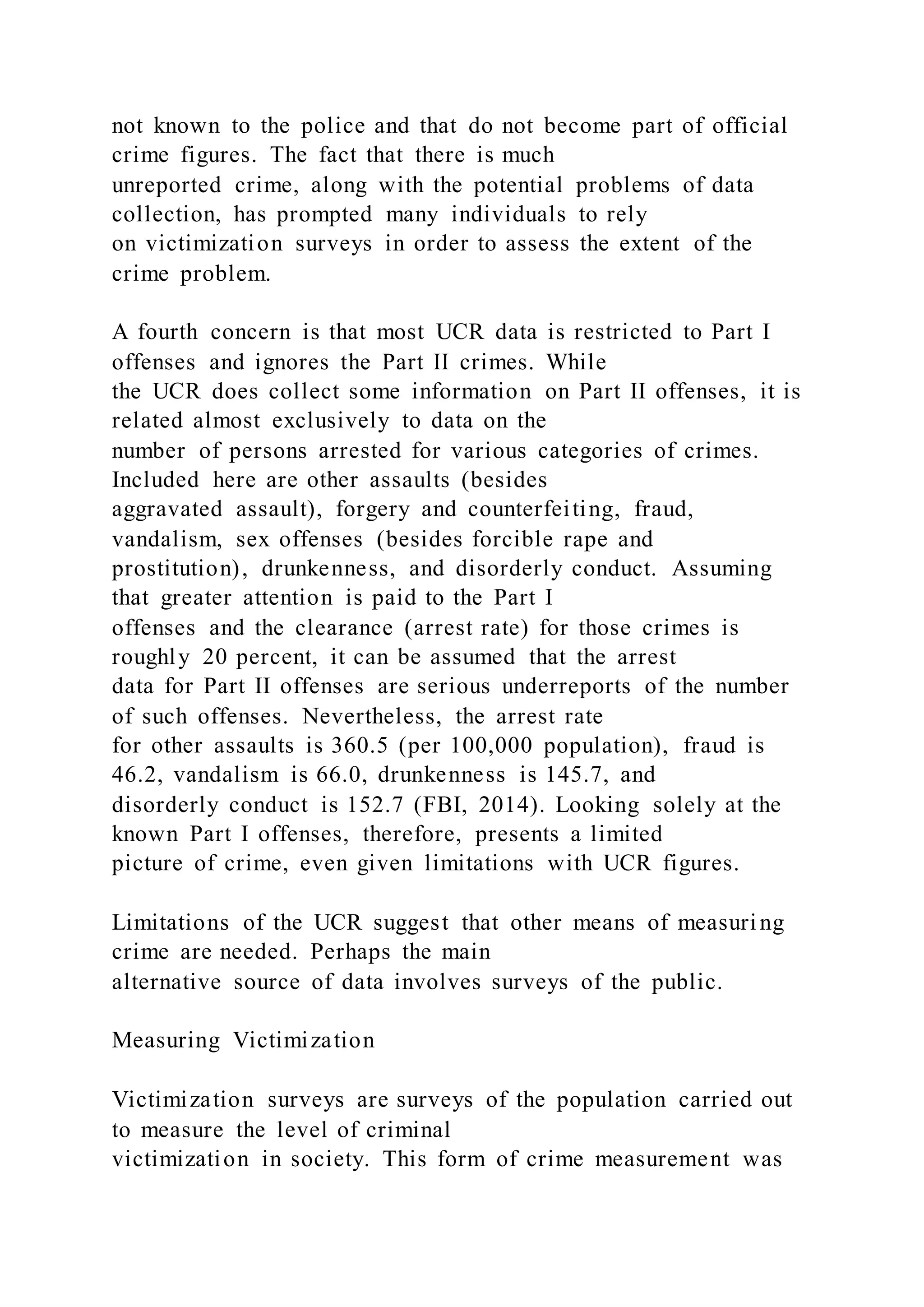 not known to the police and that do not become part of official
crime figures. The fact that there is much
unreported crime, along with the potential problems of data
collection, has prompted many individuals to rely
on victimization surveys in order to assess the extent of the
crime problem.
A fourth concern is that most UCR data is restricted to Part I
offenses and ignores the Part II crimes. While
the UCR does collect some information on Part II offenses, it is
related almost exclusively to data on the
number of persons arrested for various categories of crimes.
Included here are other assaults (besides
aggravated assault), forgery and counterfeiting, fraud,
vandalism, sex offenses (besides forcible rape and
prostitution), drunkenness, and disorderly conduct. Assuming
that greater attention is paid to the Part I
offenses and the clearance (arrest rate) for those crimes is
roughly 20 percent, it can be assumed that the arrest
data for Part II offenses are serious underreports of the number
of such offenses. Nevertheless, the arrest rate
for other assaults is 360.5 (per 100,000 population), fraud is
46.2, vandalism is 66.0, drunkenness is 145.7, and
disorderly conduct is 152.7 (FBI, 2014). Looking solely at the
known Part I offenses, therefore, presents a limited
picture of crime, even given limitations with UCR figures.
Limitations of the UCR suggest that other means of measuring
crime are needed. Perhaps the main
alternative source of data involves surveys of the public.
Measuring Victimization
Victimization surveys are surveys of the population carried out
to measure the level of criminal
victimization in society. This form of crime measurement was
 