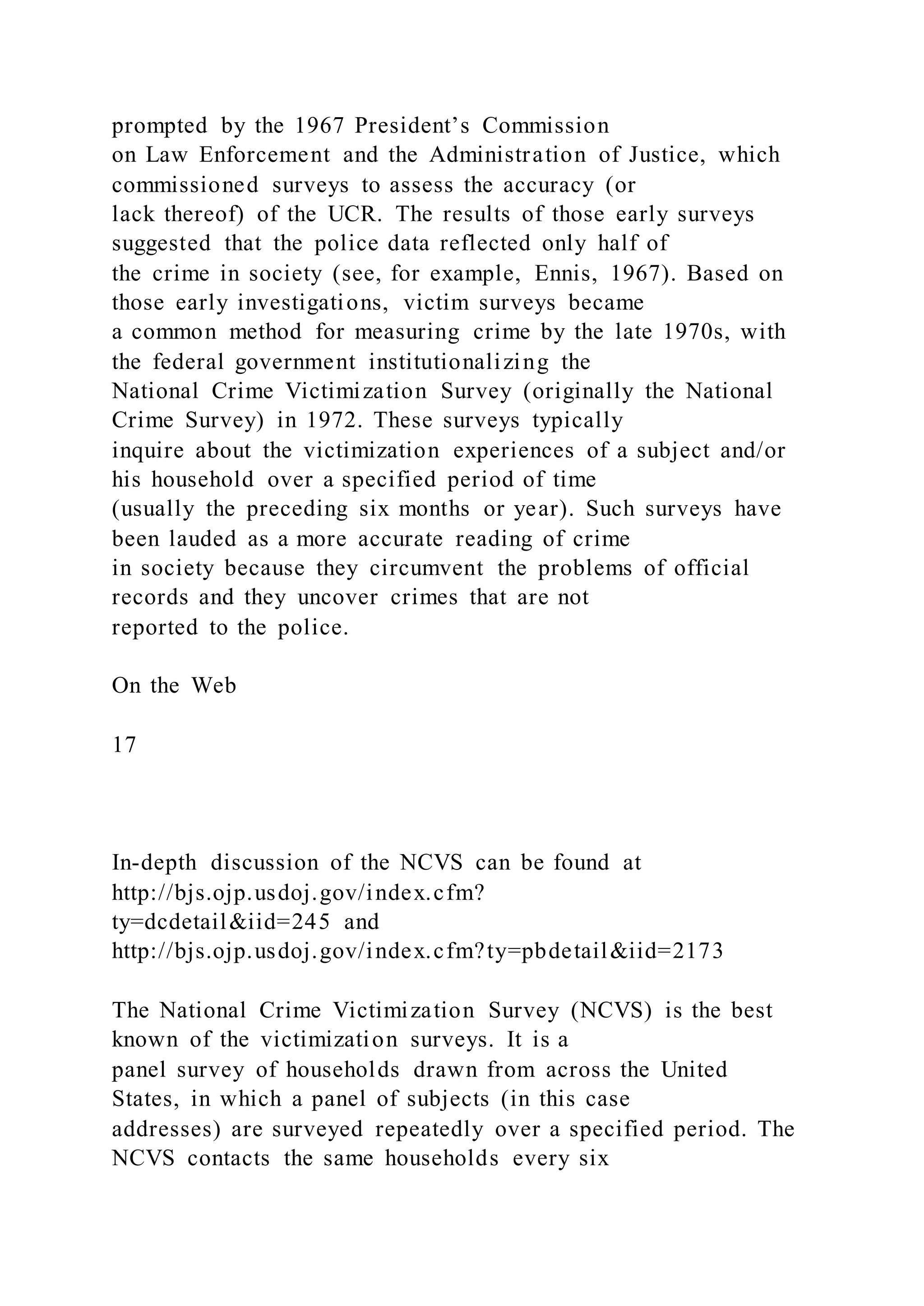 prompted by the 1967 President’s Commission
on Law Enforcement and the Administration of Justice, which
commissioned surveys to assess the accuracy (or
lack thereof) of the UCR. The results of those early surveys
suggested that the police data reflected only half of
the crime in society (see, for example, Ennis, 1967). Based on
those early investigations, victim surveys became
a common method for measuring crime by the late 1970s, with
the federal government institutionalizing the
National Crime Victimization Survey (originally the National
Crime Survey) in 1972. These surveys typically
inquire about the victimization experiences of a subject and/or
his household over a specified period of time
(usually the preceding six months or year). Such surveys have
been lauded as a more accurate reading of crime
in society because they circumvent the problems of official
records and they uncover crimes that are not
reported to the police.
On the Web
17
In-depth discussion of the NCVS can be found at
http://bjs.ojp.usdoj.gov/index.cfm?
ty=dcdetail&iid=245 and
http://bjs.ojp.usdoj.gov/index.cfm?ty=pbdetail&iid=2173
The National Crime Victimization Survey (NCVS) is the best
known of the victimization surveys. It is a
panel survey of households drawn from across the United
States, in which a panel of subjects (in this case
addresses) are surveyed repeatedly over a specified period. The
NCVS contacts the same households every six
 