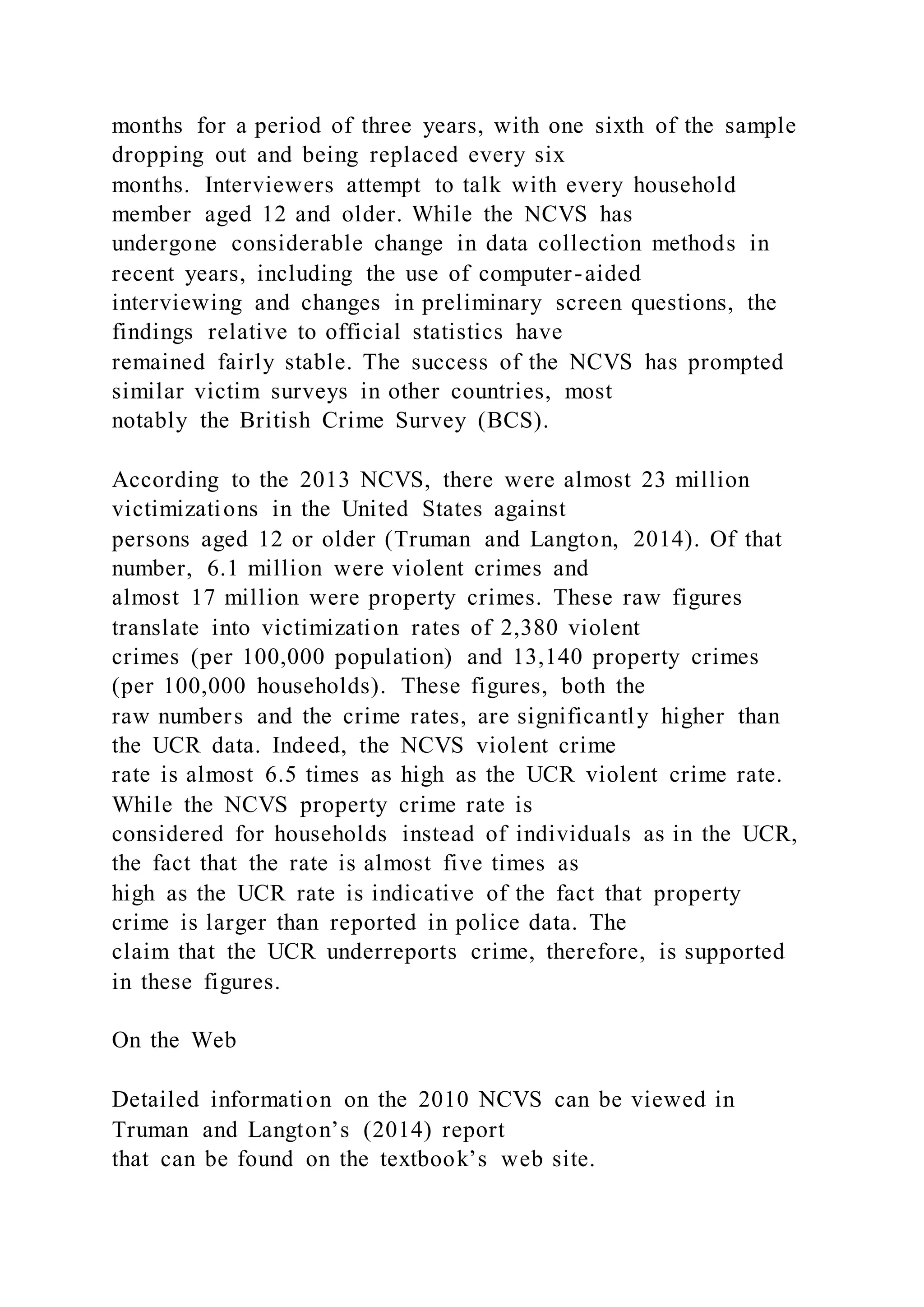 months for a period of three years, with one sixth of the sample
dropping out and being replaced every six
months. Interviewers attempt to talk with every household
member aged 12 and older. While the NCVS has
undergone considerable change in data collection methods in
recent years, including the use of computer-aided
interviewing and changes in preliminary screen questions, the
findings relative to official statistics have
remained fairly stable. The success of the NCVS has prompted
similar victim surveys in other countries, most
notably the British Crime Survey (BCS).
According to the 2013 NCVS, there were almost 23 million
victimizations in the United States against
persons aged 12 or older (Truman and Langton, 2014). Of that
number, 6.1 million were violent crimes and
almost 17 million were property crimes. These raw figures
translate into victimization rates of 2,380 violent
crimes (per 100,000 population) and 13,140 property crimes
(per 100,000 households). These figures, both the
raw numbers and the crime rates, are significantly higher than
the UCR data. Indeed, the NCVS violent crime
rate is almost 6.5 times as high as the UCR violent crime rate.
While the NCVS property crime rate is
considered for households instead of individuals as in the UCR,
the fact that the rate is almost five times as
high as the UCR rate is indicative of the fact that property
crime is larger than reported in police data. The
claim that the UCR underreports crime, therefore, is supported
in these figures.
On the Web
Detailed information on the 2010 NCVS can be viewed in
Truman and Langton’s (2014) report
that can be found on the textbook’s web site.
 