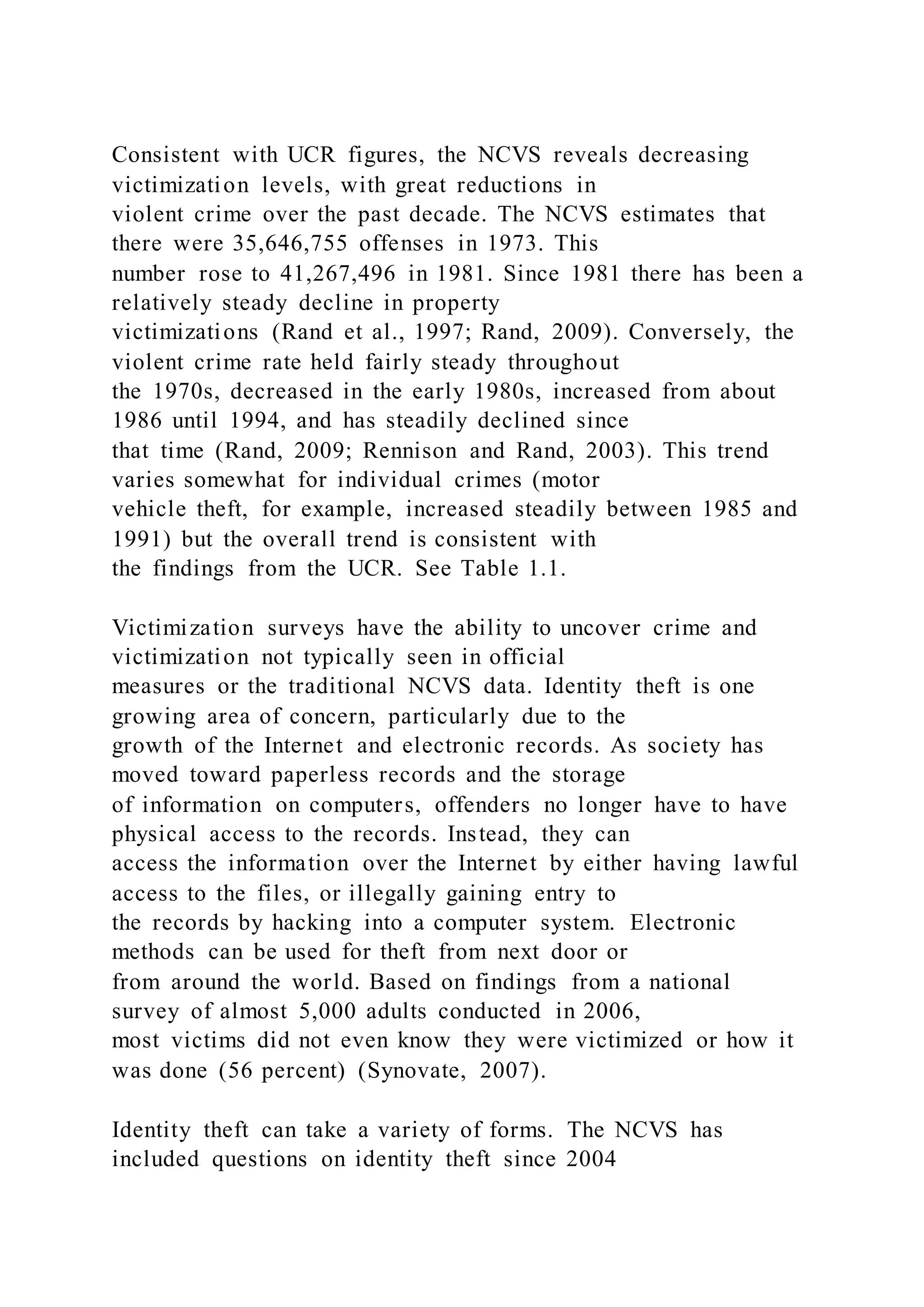 Consistent with UCR figures, the NCVS reveals decreasing
victimization levels, with great reductions in
violent crime over the past decade. The NCVS estimates that
there were 35,646,755 offenses in 1973. This
number rose to 41,267,496 in 1981. Since 1981 there has been a
relatively steady decline in property
victimizations (Rand et al., 1997; Rand, 2009). Conversely, the
violent crime rate held fairly steady throughout
the 1970s, decreased in the early 1980s, increased from about
1986 until 1994, and has steadily declined since
that time (Rand, 2009; Rennison and Rand, 2003). This trend
varies somewhat for individual crimes (motor
vehicle theft, for example, increased steadily between 1985 and
1991) but the overall trend is consistent with
the findings from the UCR. See Table 1.1.
Victimization surveys have the ability to uncover crime and
victimization not typically seen in official
measures or the traditional NCVS data. Identity theft is one
growing area of concern, particularly due to the
growth of the Internet and electronic records. As society has
moved toward paperless records and the storage
of information on computers, offenders no longer have to have
physical access to the records. Instead, they can
access the information over the Internet by either having lawful
access to the files, or illegally gaining entry to
the records by hacking into a computer system. Electronic
methods can be used for theft from next door or
from around the world. Based on findings from a national
survey of almost 5,000 adults conducted in 2006,
most victims did not even know they were victimized or how it
was done (56 percent) (Synovate, 2007).
Identity theft can take a variety of forms. The NCVS has
included questions on identity theft since 2004
 