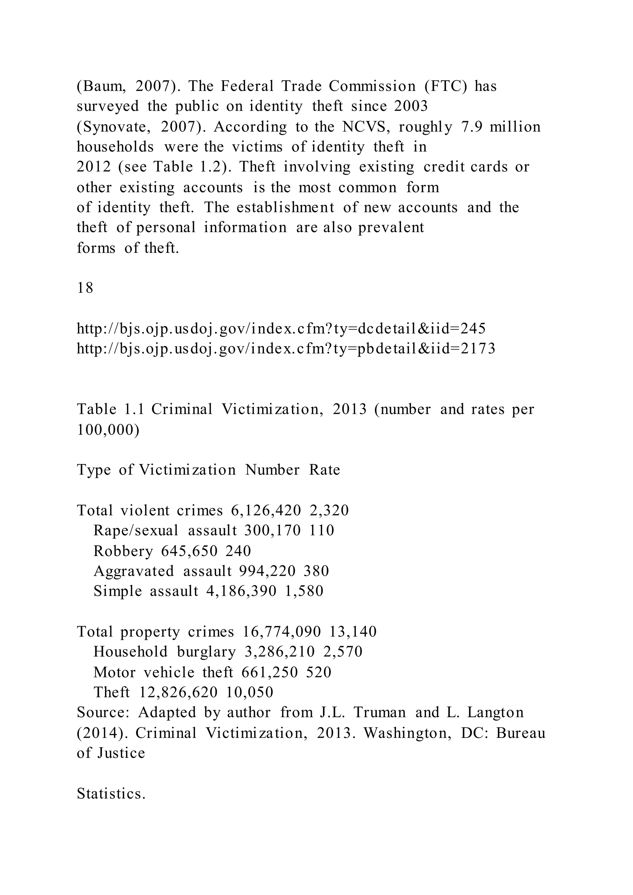 (Baum, 2007). The Federal Trade Commission (FTC) has
surveyed the public on identity theft since 2003
(Synovate, 2007). According to the NCVS, roughly 7.9 million
households were the victims of identity theft in
2012 (see Table 1.2). Theft involving existing credit cards or
other existing accounts is the most common form
of identity theft. The establishment of new accounts and the
theft of personal information are also prevalent
forms of theft.
18
http://bjs.ojp.usdoj.gov/index.cfm?ty=dcdetail&iid=245
http://bjs.ojp.usdoj.gov/index.cfm?ty=pbdetail&iid=2173
Table 1.1 Criminal Victimization, 2013 (number and rates per
100,000)
Type of Victimization Number Rate
Total violent crimes 6,126,420 2,320
Rape/sexual assault 300,170 110
Robbery 645,650 240
Aggravated assault 994,220 380
Simple assault 4,186,390 1,580
Total property crimes 16,774,090 13,140
Household burglary 3,286,210 2,570
Motor vehicle theft 661,250 520
Theft 12,826,620 10,050
Source: Adapted by author from J.L. Truman and L. Langton
(2014). Criminal Victimization, 2013. Washington, DC: Bureau
of Justice
Statistics.
 