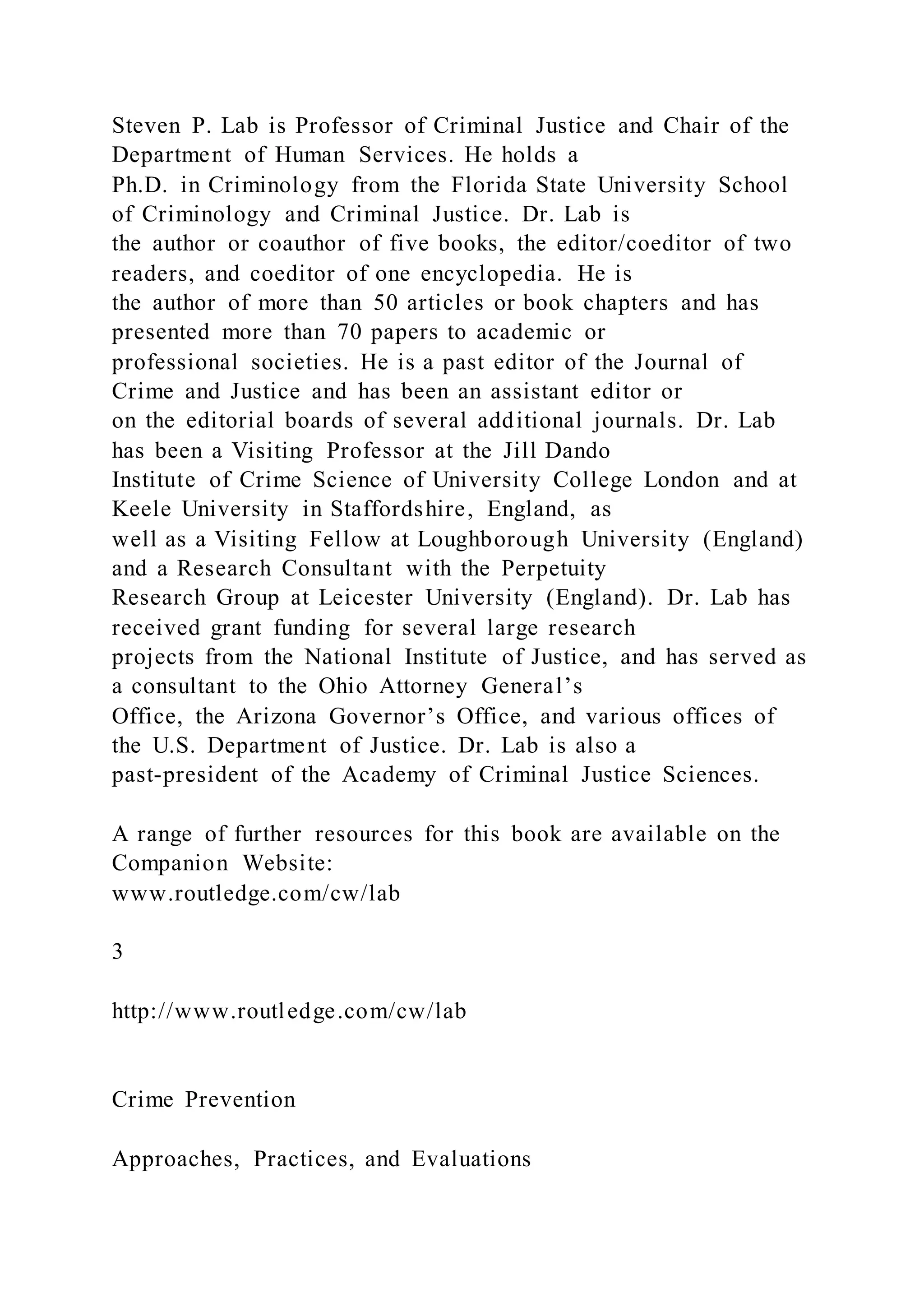 Steven P. Lab is Professor of Criminal Justice and Chair of the
Department of Human Services. He holds a
Ph.D. in Criminology from the Florida State University School
of Criminology and Criminal Justice. Dr. Lab is
the author or coauthor of five books, the editor/coeditor of two
readers, and coeditor of one encyclopedia. He is
the author of more than 50 articles or book chapters and has
presented more than 70 papers to academic or
professional societies. He is a past editor of the Journal of
Crime and Justice and has been an assistant editor or
on the editorial boards of several additional journals. Dr. Lab
has been a Visiting Professor at the Jill Dando
Institute of Crime Science of University College London and at
Keele University in Staffordshire, England, as
well as a Visiting Fellow at Loughborough University (England)
and a Research Consultant with the Perpetuity
Research Group at Leicester University (England). Dr. Lab has
received grant funding for several large research
projects from the National Institute of Justice, and has served as
a consultant to the Ohio Attorney General’s
Office, the Arizona Governor’s Office, and various offices of
the U.S. Department of Justice. Dr. Lab is also a
past-president of the Academy of Criminal Justice Sciences.
A range of further resources for this book are available on the
Companion Website:
www.routledge.com/cw/lab
3
http://www.routledge.com/cw/lab
Crime Prevention
Approaches, Practices, and Evaluations
 