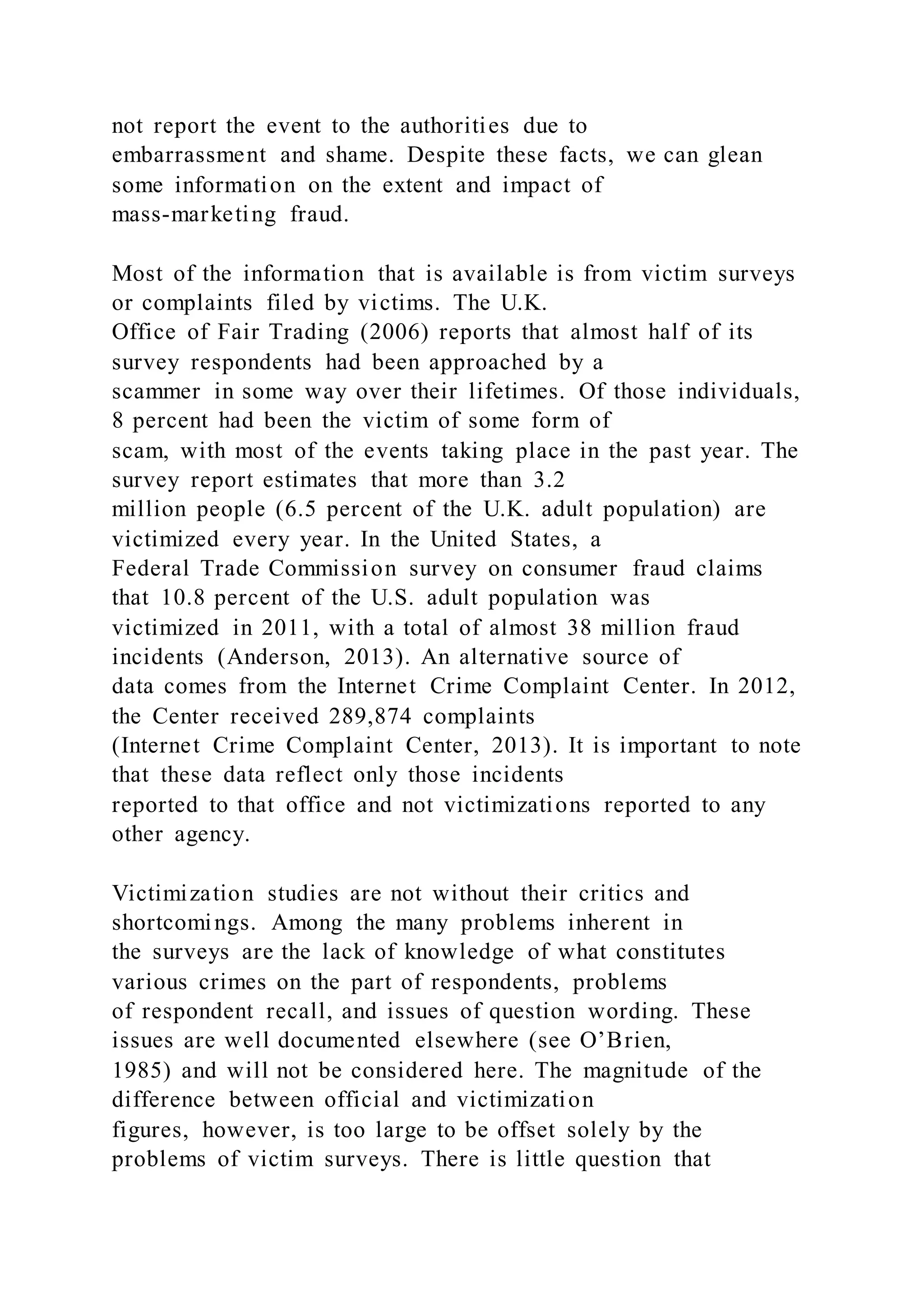not report the event to the authorities due to
embarrassment and shame. Despite these facts, we can glean
some information on the extent and impact of
mass-marketing fraud.
Most of the information that is available is from victim surveys
or complaints filed by victims. The U.K.
Office of Fair Trading (2006) reports that almost half of its
survey respondents had been approached by a
scammer in some way over their lifetimes. Of those individuals,
8 percent had been the victim of some form of
scam, with most of the events taking place in the past year. The
survey report estimates that more than 3.2
million people (6.5 percent of the U.K. adult population) are
victimized every year. In the United States, a
Federal Trade Commission survey on consumer fraud claims
that 10.8 percent of the U.S. adult population was
victimized in 2011, with a total of almost 38 million fraud
incidents (Anderson, 2013). An alternative source of
data comes from the Internet Crime Complaint Center. In 2012,
the Center received 289,874 complaints
(Internet Crime Complaint Center, 2013). It is important to note
that these data reflect only those incidents
reported to that office and not victimizations reported to any
other agency.
Victimization studies are not without their critics and
shortcomings. Among the many problems inherent in
the surveys are the lack of knowledge of what constitutes
various crimes on the part of respondents, problems
of respondent recall, and issues of question wording. These
issues are well documented elsewhere (see O’Brien,
1985) and will not be considered here. The magnitude of the
difference between official and victimization
figures, however, is too large to be offset solely by the
problems of victim surveys. There is little question that
 