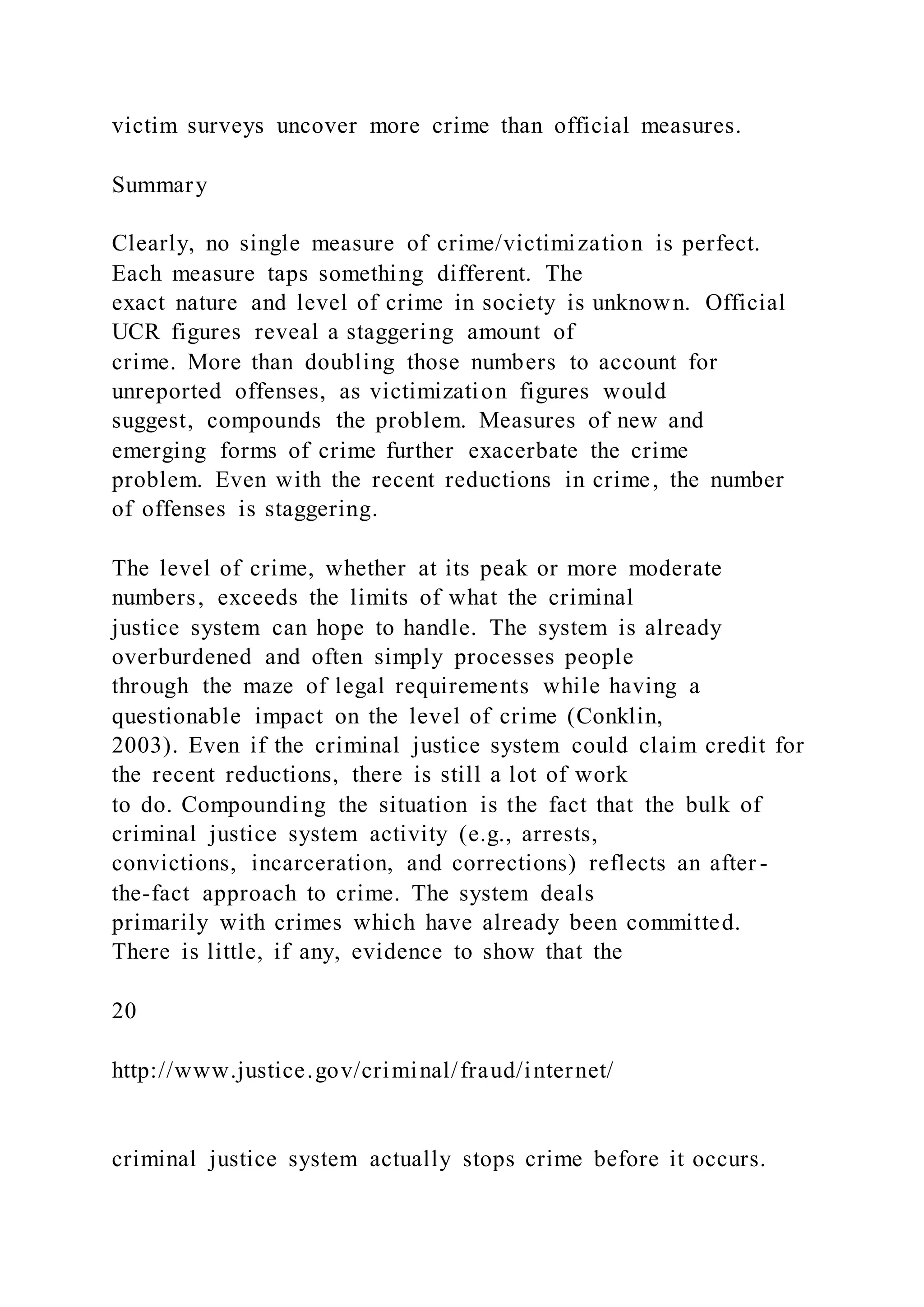 victim surveys uncover more crime than official measures.
Summary
Clearly, no single measure of crime/victimization is perfect.
Each measure taps something different. The
exact nature and level of crime in society is unknown. Official
UCR figures reveal a staggering amount of
crime. More than doubling those numbers to account for
unreported offenses, as victimization figures would
suggest, compounds the problem. Measures of new and
emerging forms of crime further exacerbate the crime
problem. Even with the recent reductions in crime, the number
of offenses is staggering.
The level of crime, whether at its peak or more moderate
numbers, exceeds the limits of what the criminal
justice system can hope to handle. The system is already
overburdened and often simply processes people
through the maze of legal requirements while having a
questionable impact on the level of crime (Conklin,
2003). Even if the criminal justice system could claim credit for
the recent reductions, there is still a lot of work
to do. Compounding the situation is the fact that the bulk of
criminal justice system activity (e.g., arrests,
convictions, incarceration, and corrections) reflects an after -
the-fact approach to crime. The system deals
primarily with crimes which have already been committed.
There is little, if any, evidence to show that the
20
http://www.justice.gov/criminal/fraud/internet/
criminal justice system actually stops crime before it occurs.
 