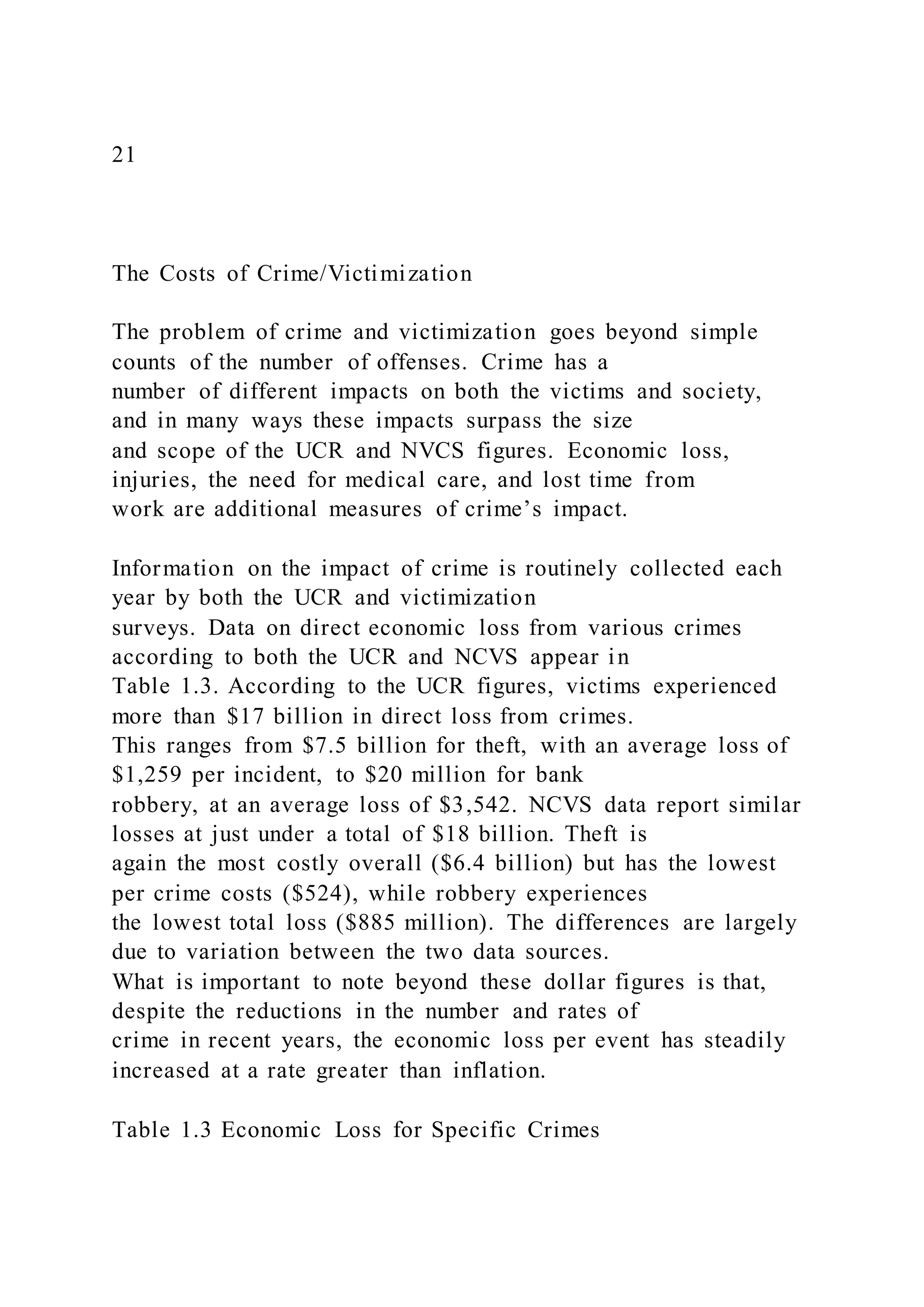 21
The Costs of Crime/Victimization
The problem of crime and victimization goes beyond simple
counts of the number of offenses. Crime has a
number of different impacts on both the victims and society,
and in many ways these impacts surpass the size
and scope of the UCR and NVCS figures. Economic loss,
injuries, the need for medical care, and lost time from
work are additional measures of crime’s impact.
Information on the impact of crime is routinely collected each
year by both the UCR and victimization
surveys. Data on direct economic loss from various crimes
according to both the UCR and NCVS appear in
Table 1.3. According to the UCR figures, victims experienced
more than $17 billion in direct loss from crimes.
This ranges from $7.5 billion for theft, with an average loss of
$1,259 per incident, to $20 million for bank
robbery, at an average loss of $3,542. NCVS data report similar
losses at just under a total of $18 billion. Theft is
again the most costly overall ($6.4 billion) but has the lowest
per crime costs ($524), while robbery experiences
the lowest total loss ($885 million). The differences are largely
due to variation between the two data sources.
What is important to note beyond these dollar figures is that,
despite the reductions in the number and rates of
crime in recent years, the economic loss per event has steadily
increased at a rate greater than inflation.
Table 1.3 Economic Loss for Specific Crimes
 