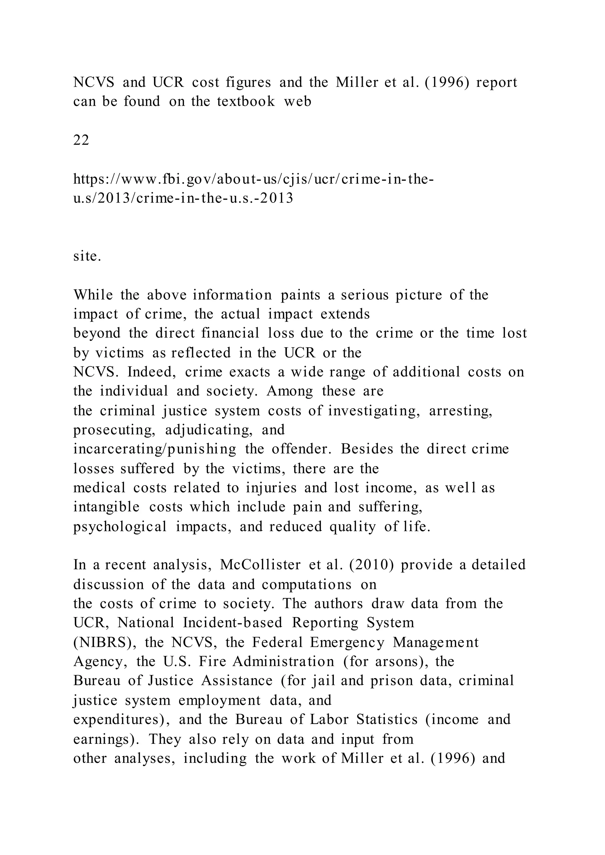 NCVS and UCR cost figures and the Miller et al. (1996) report
can be found on the textbook web
22
https://www.fbi.gov/about-us/cjis/ucr/crime-in-the-
u.s/2013/crime-in-the-u.s.-2013
site.
While the above information paints a serious picture of the
impact of crime, the actual impact extends
beyond the direct financial loss due to the crime or the time lost
by victims as reflected in the UCR or the
NCVS. Indeed, crime exacts a wide range of additional costs on
the individual and society. Among these are
the criminal justice system costs of investigating, arresting,
prosecuting, adjudicating, and
incarcerating/punishing the offender. Besides the direct crime
losses suffered by the victims, there are the
medical costs related to injuries and lost income, as wel l as
intangible costs which include pain and suffering,
psychological impacts, and reduced quality of life.
In a recent analysis, McCollister et al. (2010) provide a detailed
discussion of the data and computations on
the costs of crime to society. The authors draw data from the
UCR, National Incident-based Reporting System
(NIBRS), the NCVS, the Federal Emergency Management
Agency, the U.S. Fire Administration (for arsons), the
Bureau of Justice Assistance (for jail and prison data, criminal
justice system employment data, and
expenditures), and the Bureau of Labor Statistics (income and
earnings). They also rely on data and input from
other analyses, including the work of Miller et al. (1996) and
 
