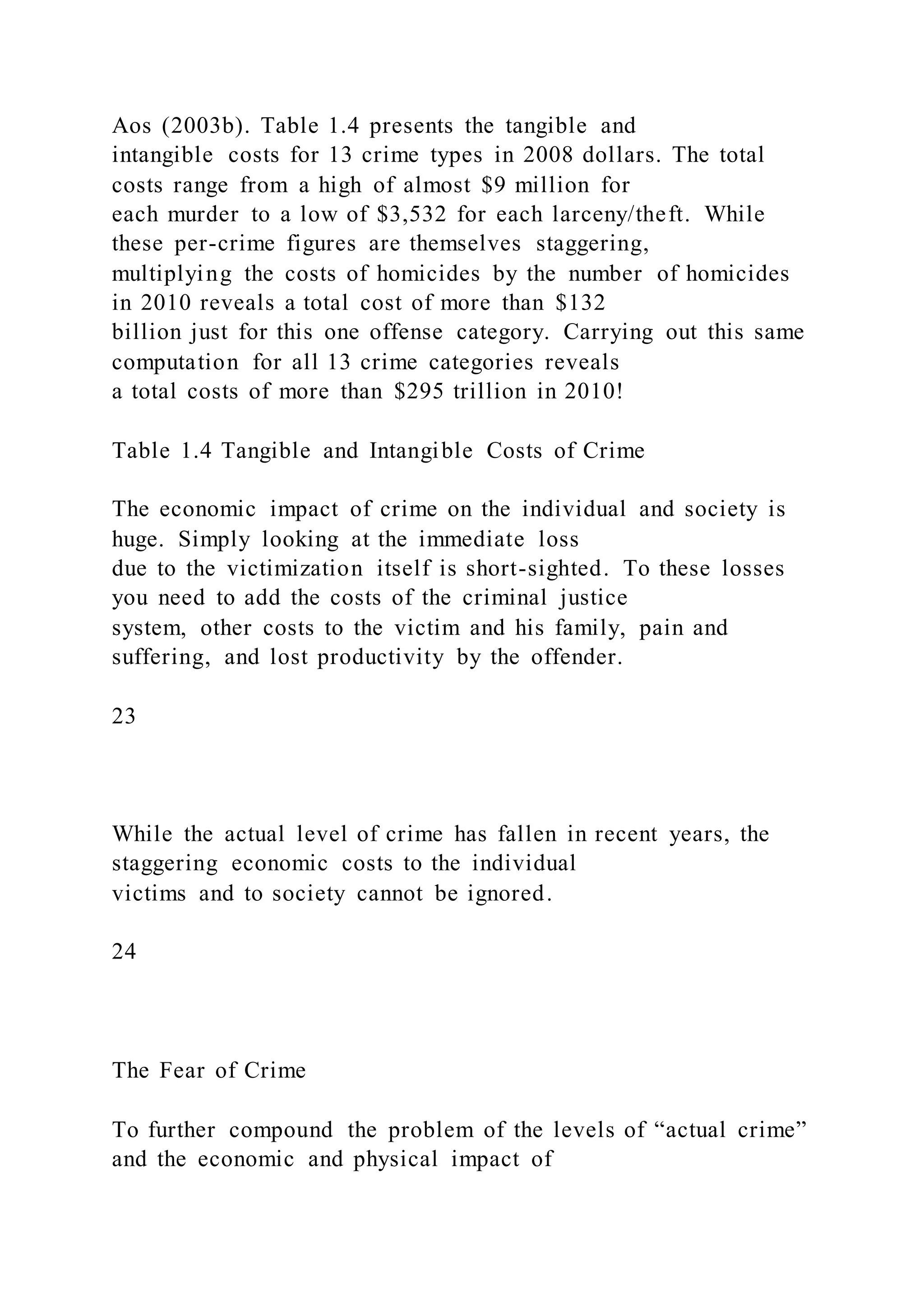 Aos (2003b). Table 1.4 presents the tangible and
intangible costs for 13 crime types in 2008 dollars. The total
costs range from a high of almost $9 million for
each murder to a low of $3,532 for each larceny/theft. While
these per-crime figures are themselves staggering,
multiplying the costs of homicides by the number of homicides
in 2010 reveals a total cost of more than $132
billion just for this one offense category. Carrying out this same
computation for all 13 crime categories reveals
a total costs of more than $295 trillion in 2010!
Table 1.4 Tangible and Intangible Costs of Crime
The economic impact of crime on the individual and society is
huge. Simply looking at the immediate loss
due to the victimization itself is short-sighted. To these losses
you need to add the costs of the criminal justice
system, other costs to the victim and his family, pain and
suffering, and lost productivity by the offender.
23
While the actual level of crime has fallen in recent years, the
staggering economic costs to the individual
victims and to society cannot be ignored.
24
The Fear of Crime
To further compound the problem of the levels of “actual crime”
and the economic and physical impact of
 