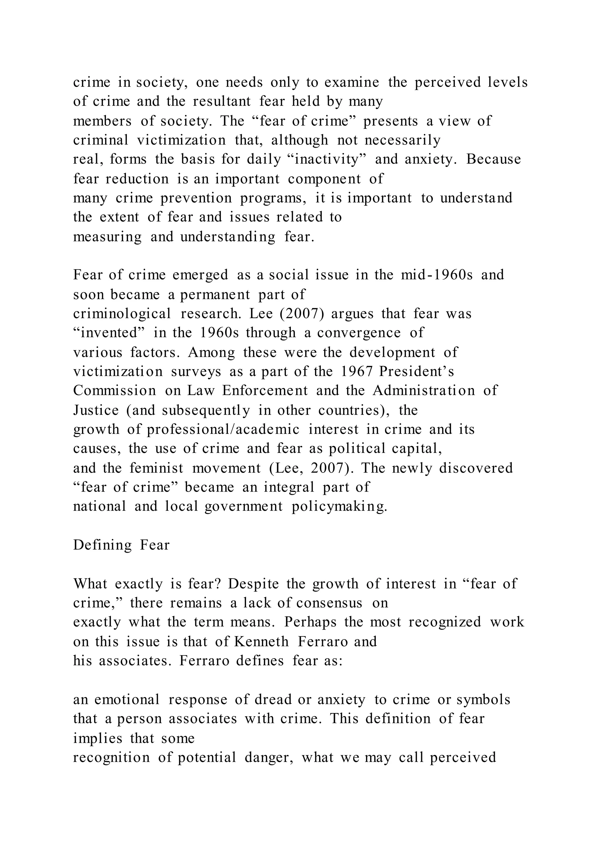 crime in society, one needs only to examine the perceived levels
of crime and the resultant fear held by many
members of society. The “fear of crime” presents a view of
criminal victimization that, although not necessarily
real, forms the basis for daily “inactivity” and anxiety. Because
fear reduction is an important component of
many crime prevention programs, it is important to understand
the extent of fear and issues related to
measuring and understanding fear.
Fear of crime emerged as a social issue in the mid-1960s and
soon became a permanent part of
criminological research. Lee (2007) argues that fear was
“invented” in the 1960s through a convergence of
various factors. Among these were the development of
victimization surveys as a part of the 1967 President’s
Commission on Law Enforcement and the Administration of
Justice (and subsequently in other countries), the
growth of professional/academic interest in crime and its
causes, the use of crime and fear as political capital,
and the feminist movement (Lee, 2007). The newly discovered
“fear of crime” became an integral part of
national and local government policymaking.
Defining Fear
What exactly is fear? Despite the growth of interest in “fear of
crime,” there remains a lack of consensus on
exactly what the term means. Perhaps the most recognized work
on this issue is that of Kenneth Ferraro and
his associates. Ferraro defines fear as:
an emotional response of dread or anxiety to crime or symbols
that a person associates with crime. This definition of fear
implies that some
recognition of potential danger, what we may call perceived
 