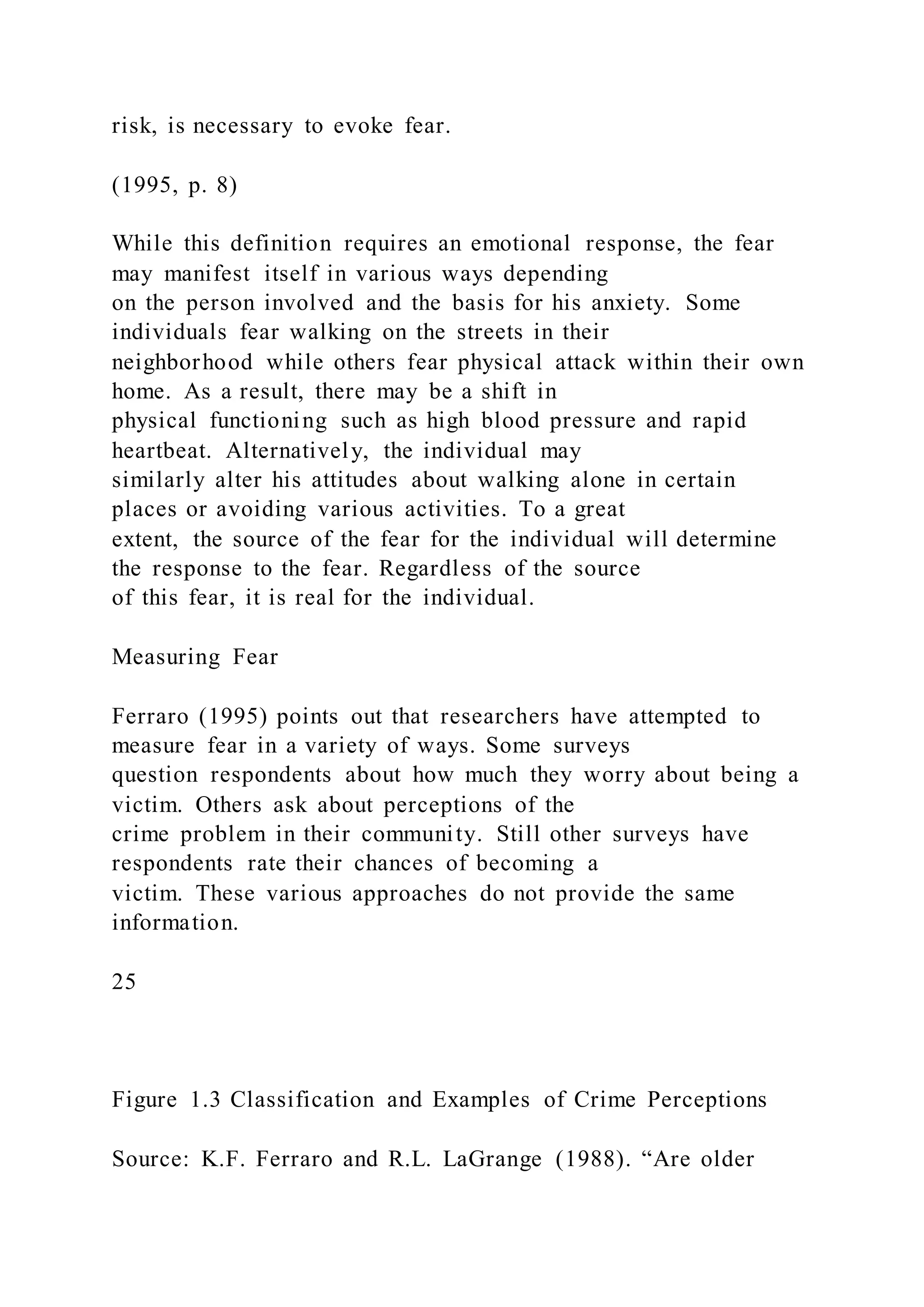 risk, is necessary to evoke fear.
(1995, p. 8)
While this definition requires an emotional response, the fear
may manifest itself in various ways depending
on the person involved and the basis for his anxiety. Some
individuals fear walking on the streets in their
neighborhood while others fear physical attack within their own
home. As a result, there may be a shift in
physical functioning such as high blood pressure and rapid
heartbeat. Alternatively, the individual may
similarly alter his attitudes about walking alone in certain
places or avoiding various activities. To a great
extent, the source of the fear for the individual will determine
the response to the fear. Regardless of the source
of this fear, it is real for the individual.
Measuring Fear
Ferraro (1995) points out that researchers have attempted to
measure fear in a variety of ways. Some surveys
question respondents about how much they worry about being a
victim. Others ask about perceptions of the
crime problem in their community. Still other surveys have
respondents rate their chances of becoming a
victim. These various approaches do not provide the same
information.
25
Figure 1.3 Classification and Examples of Crime Perceptions
Source: K.F. Ferraro and R.L. LaGrange (1988). “Are older
 