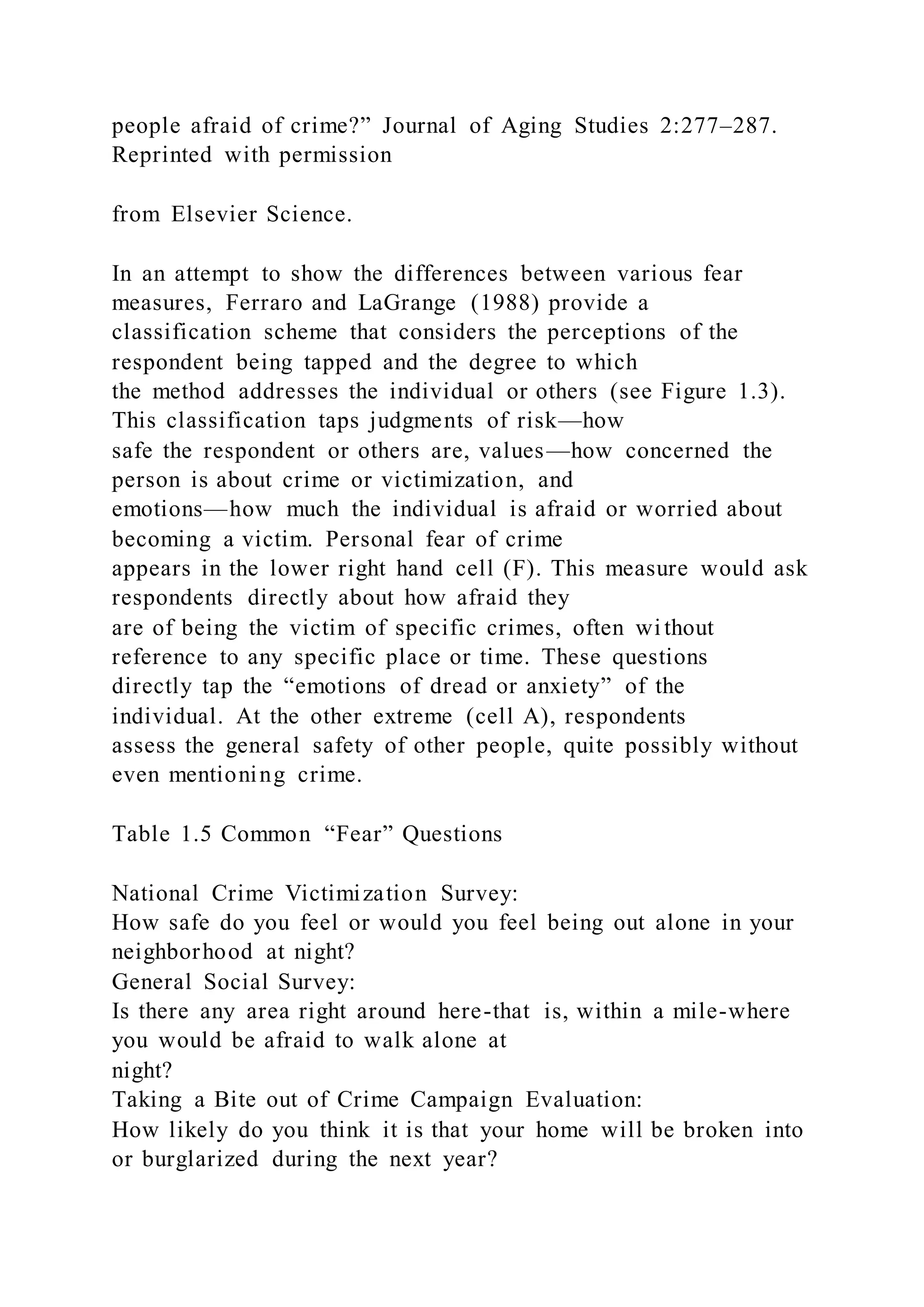 people afraid of crime?” Journal of Aging Studies 2:277–287.
Reprinted with permission
from Elsevier Science.
In an attempt to show the differences between various fear
measures, Ferraro and LaGrange (1988) provide a
classification scheme that considers the perceptions of the
respondent being tapped and the degree to which
the method addresses the individual or others (see Figure 1.3).
This classification taps judgments of risk—how
safe the respondent or others are, values—how concerned the
person is about crime or victimization, and
emotions—how much the individual is afraid or worried about
becoming a victim. Personal fear of crime
appears in the lower right hand cell (F). This measure would ask
respondents directly about how afraid they
are of being the victim of specific crimes, often wi thout
reference to any specific place or time. These questions
directly tap the “emotions of dread or anxiety” of the
individual. At the other extreme (cell A), respondents
assess the general safety of other people, quite possibly without
even mentioning crime.
Table 1.5 Common “Fear” Questions
National Crime Victimization Survey:
How safe do you feel or would you feel being out alone in your
neighborhood at night?
General Social Survey:
Is there any area right around here-that is, within a mile-where
you would be afraid to walk alone at
night?
Taking a Bite out of Crime Campaign Evaluation:
How likely do you think it is that your home will be broken into
or burglarized during the next year?
 