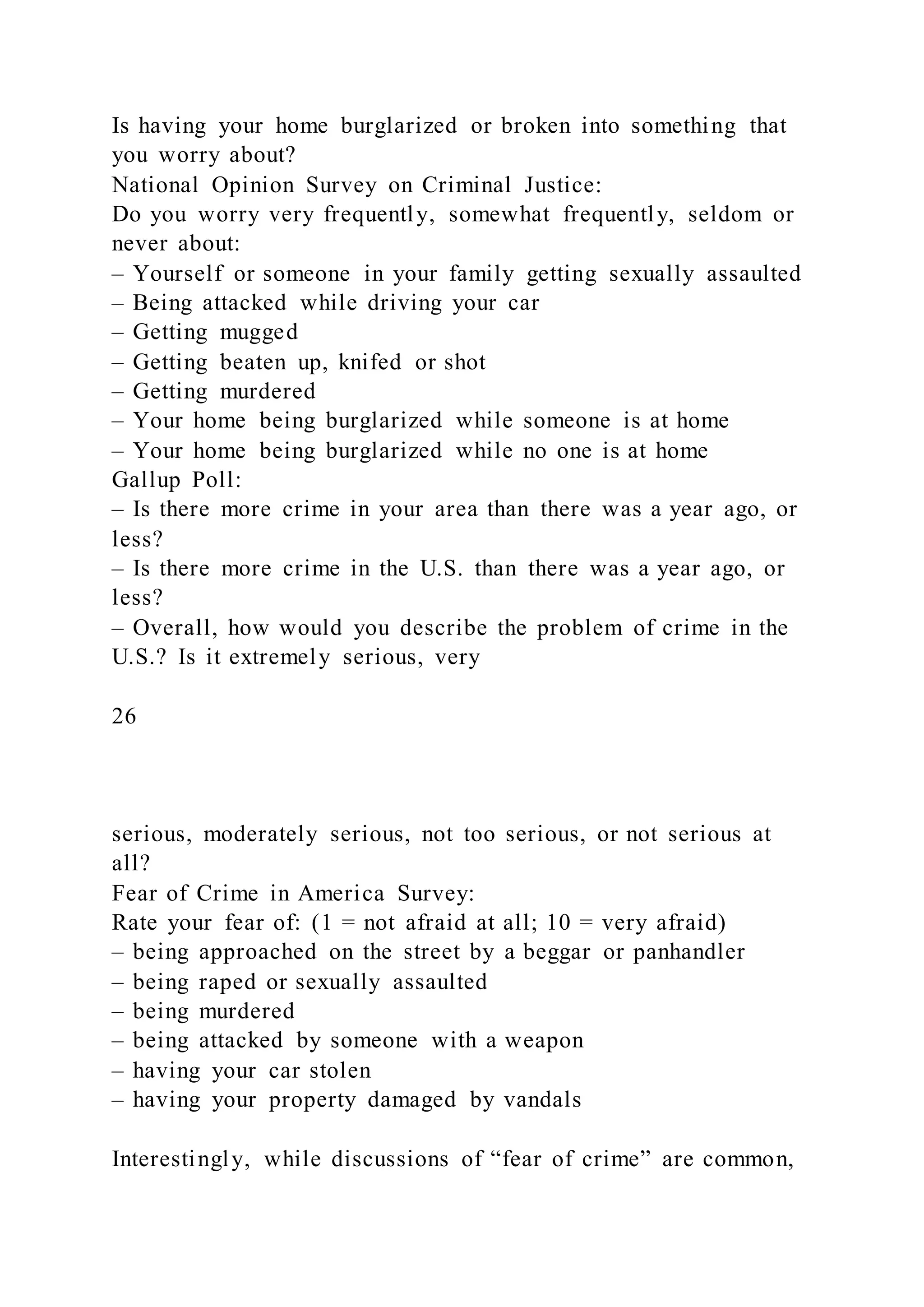 Is having your home burglarized or broken into something that
you worry about?
National Opinion Survey on Criminal Justice:
Do you worry very frequently, somewhat frequently, seldom or
never about:
– Yourself or someone in your family getting sexually assaulted
– Being attacked while driving your car
– Getting mugged
– Getting beaten up, knifed or shot
– Getting murdered
– Your home being burglarized while someone is at home
– Your home being burglarized while no one is at home
Gallup Poll:
– Is there more crime in your area than there was a year ago, or
less?
– Is there more crime in the U.S. than there was a year ago, or
less?
– Overall, how would you describe the problem of crime in the
U.S.? Is it extremely serious, very
26
serious, moderately serious, not too serious, or not serious at
all?
Fear of Crime in America Survey:
Rate your fear of: (1 = not afraid at all; 10 = very afraid)
– being approached on the street by a beggar or panhandler
– being raped or sexually assaulted
– being murdered
– being attacked by someone with a weapon
– having your car stolen
– having your property damaged by vandals
Interestingly, while discussions of “fear of crime” are common,
 