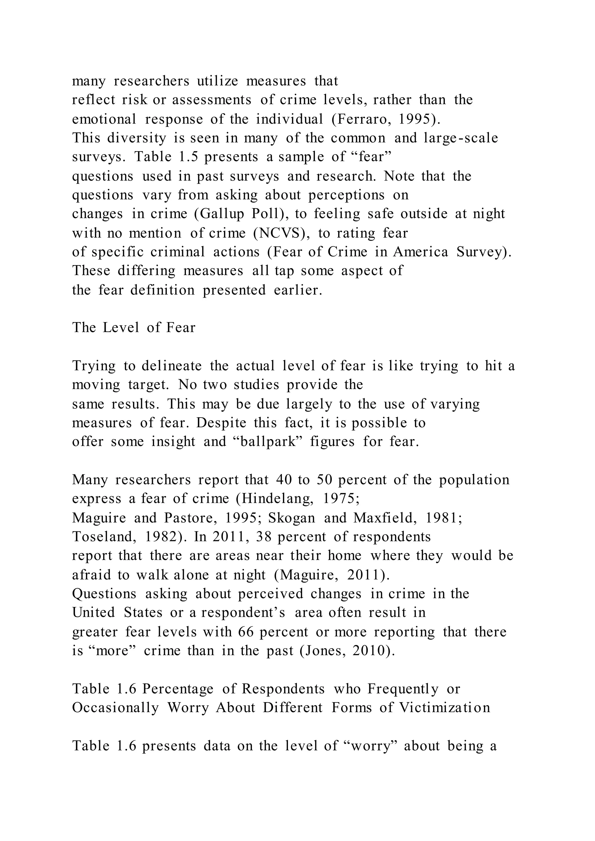 many researchers utilize measures that
reflect risk or assessments of crime levels, rather than the
emotional response of the individual (Ferraro, 1995).
This diversity is seen in many of the common and large-scale
surveys. Table 1.5 presents a sample of “fear”
questions used in past surveys and research. Note that the
questions vary from asking about perceptions on
changes in crime (Gallup Poll), to feeling safe outside at night
with no mention of crime (NCVS), to rating fear
of specific criminal actions (Fear of Crime in America Survey).
These differing measures all tap some aspect of
the fear definition presented earlier.
The Level of Fear
Trying to delineate the actual level of fear is like trying to hit a
moving target. No two studies provide the
same results. This may be due largely to the use of varying
measures of fear. Despite this fact, it is possible to
offer some insight and “ballpark” figures for fear.
Many researchers report that 40 to 50 percent of the population
express a fear of crime (Hindelang, 1975;
Maguire and Pastore, 1995; Skogan and Maxfield, 1981;
Toseland, 1982). In 2011, 38 percent of respondents
report that there are areas near their home where they would be
afraid to walk alone at night (Maguire, 2011).
Questions asking about perceived changes in crime in the
United States or a respondent’s area often result in
greater fear levels with 66 percent or more reporting that there
is “more” crime than in the past (Jones, 2010).
Table 1.6 Percentage of Respondents who Frequently or
Occasionally Worry About Different Forms of Victimization
Table 1.6 presents data on the level of “worry” about being a
 