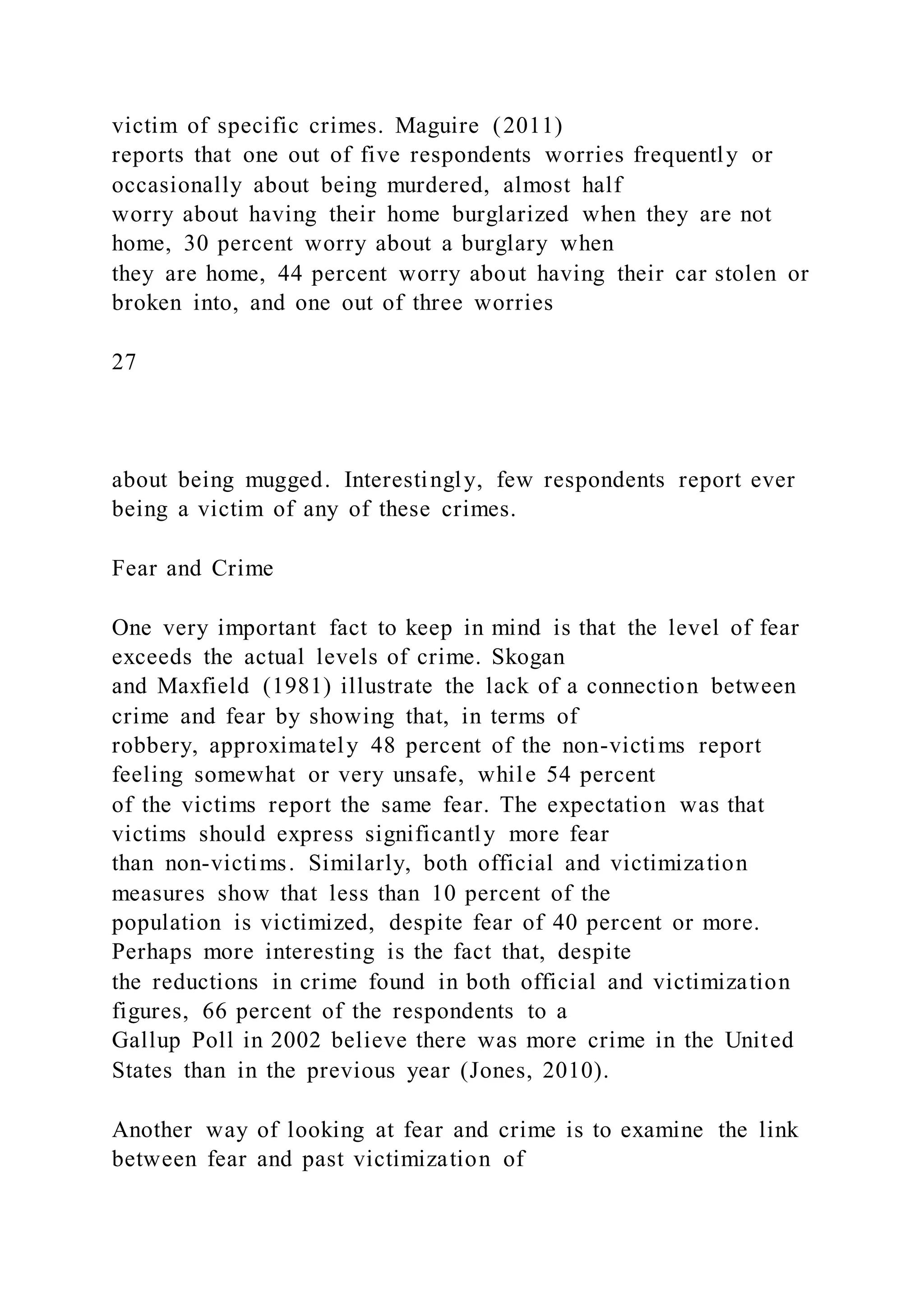 victim of specific crimes. Maguire (2011)
reports that one out of five respondents worries frequently or
occasionally about being murdered, almost half
worry about having their home burglarized when they are not
home, 30 percent worry about a burglary when
they are home, 44 percent worry about having their car stolen or
broken into, and one out of three worries
27
about being mugged. Interestingly, few respondents report ever
being a victim of any of these crimes.
Fear and Crime
One very important fact to keep in mind is that the level of fear
exceeds the actual levels of crime. Skogan
and Maxfield (1981) illustrate the lack of a connection between
crime and fear by showing that, in terms of
robbery, approximately 48 percent of the non-victims report
feeling somewhat or very unsafe, while 54 percent
of the victims report the same fear. The expectation was that
victims should express significantly more fear
than non-victims. Similarly, both official and victimization
measures show that less than 10 percent of the
population is victimized, despite fear of 40 percent or more.
Perhaps more interesting is the fact that, despite
the reductions in crime found in both official and victimization
figures, 66 percent of the respondents to a
Gallup Poll in 2002 believe there was more crime in the United
States than in the previous year (Jones, 2010).
Another way of looking at fear and crime is to examine the link
between fear and past victimization of
 