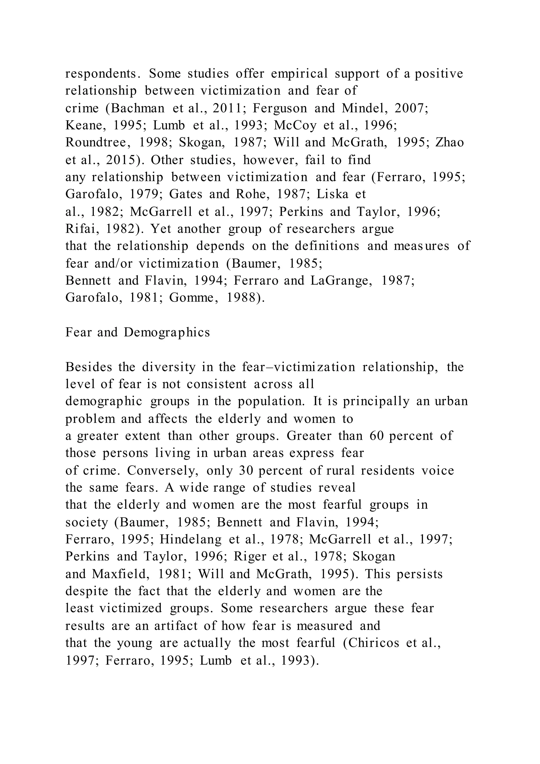 respondents. Some studies offer empirical support of a positive
relationship between victimization and fear of
crime (Bachman et al., 2011; Ferguson and Mindel, 2007;
Keane, 1995; Lumb et al., 1993; McCoy et al., 1996;
Roundtree, 1998; Skogan, 1987; Will and McGrath, 1995; Zhao
et al., 2015). Other studies, however, fail to find
any relationship between victimization and fear (Ferraro, 1995;
Garofalo, 1979; Gates and Rohe, 1987; Liska et
al., 1982; McGarrell et al., 1997; Perkins and Taylor, 1996;
Rifai, 1982). Yet another group of researchers argue
that the relationship depends on the definitions and measures of
fear and/or victimization (Baumer, 1985;
Bennett and Flavin, 1994; Ferraro and LaGrange, 1987;
Garofalo, 1981; Gomme, 1988).
Fear and Demographics
Besides the diversity in the fear–victimization relationship, the
level of fear is not consistent across all
demographic groups in the population. It is principally an urban
problem and affects the elderly and women to
a greater extent than other groups. Greater than 60 percent of
those persons living in urban areas express fear
of crime. Conversely, only 30 percent of rural residents voice
the same fears. A wide range of studies reveal
that the elderly and women are the most fearful groups in
society (Baumer, 1985; Bennett and Flavin, 1994;
Ferraro, 1995; Hindelang et al., 1978; McGarrell et al., 1997;
Perkins and Taylor, 1996; Riger et al., 1978; Skogan
and Maxfield, 1981; Will and McGrath, 1995). This persists
despite the fact that the elderly and women are the
least victimized groups. Some researchers argue these fear
results are an artifact of how fear is measured and
that the young are actually the most fearful (Chiricos et al.,
1997; Ferraro, 1995; Lumb et al., 1993).
 