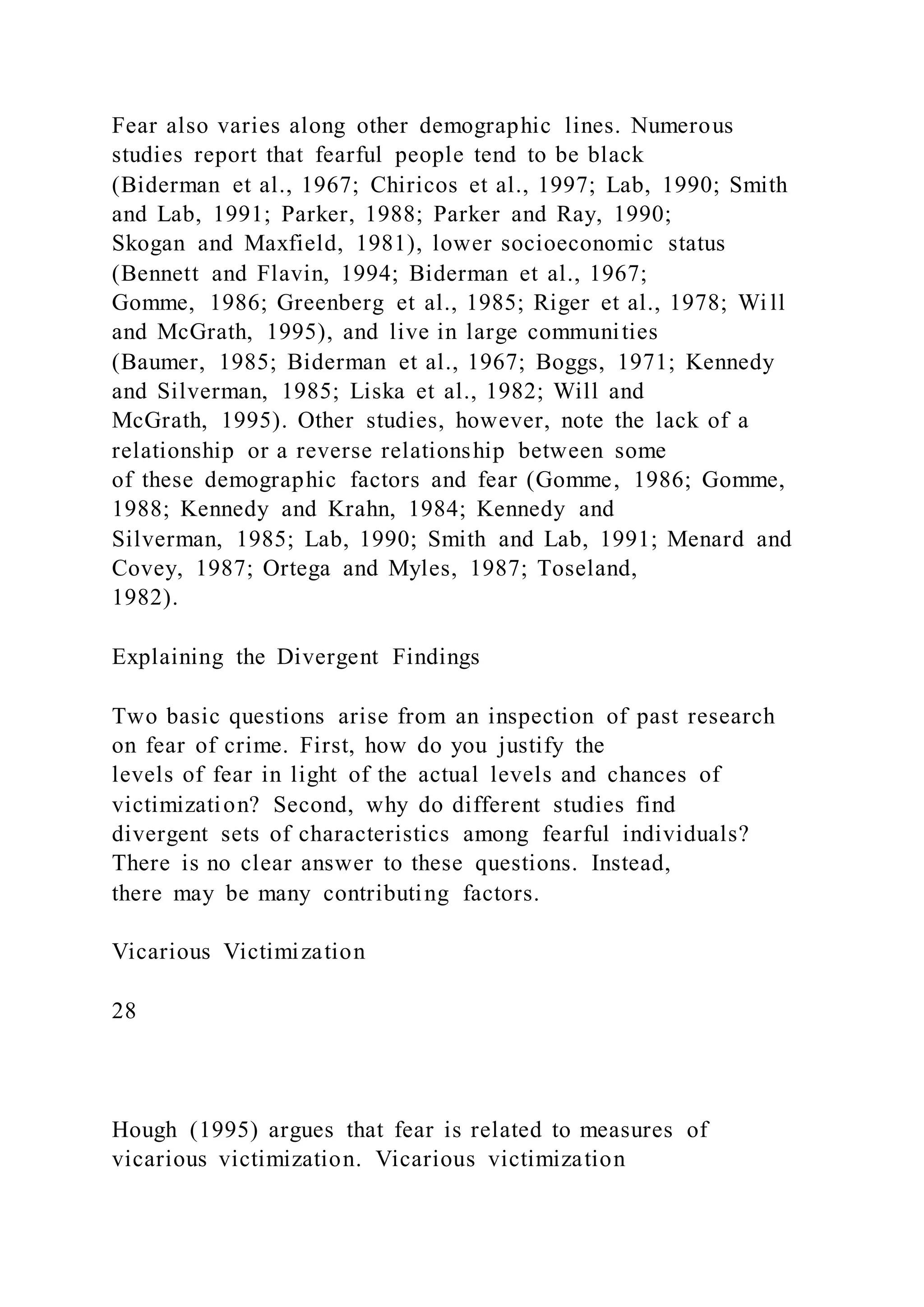 Fear also varies along other demographic lines. Numerous
studies report that fearful people tend to be black
(Biderman et al., 1967; Chiricos et al., 1997; Lab, 1990; Smith
and Lab, 1991; Parker, 1988; Parker and Ray, 1990;
Skogan and Maxfield, 1981), lower socioeconomic status
(Bennett and Flavin, 1994; Biderman et al., 1967;
Gomme, 1986; Greenberg et al., 1985; Riger et al., 1978; Wi ll
and McGrath, 1995), and live in large communities
(Baumer, 1985; Biderman et al., 1967; Boggs, 1971; Kennedy
and Silverman, 1985; Liska et al., 1982; Will and
McGrath, 1995). Other studies, however, note the lack of a
relationship or a reverse relationship between some
of these demographic factors and fear (Gomme, 1986; Gomme,
1988; Kennedy and Krahn, 1984; Kennedy and
Silverman, 1985; Lab, 1990; Smith and Lab, 1991; Menard and
Covey, 1987; Ortega and Myles, 1987; Toseland,
1982).
Explaining the Divergent Findings
Two basic questions arise from an inspection of past research
on fear of crime. First, how do you justify the
levels of fear in light of the actual levels and chances of
victimization? Second, why do different studies find
divergent sets of characteristics among fearful individuals?
There is no clear answer to these questions. Instead,
there may be many contributing factors.
Vicarious Victimization
28
Hough (1995) argues that fear is related to measures of
vicarious victimization. Vicarious victimization
 