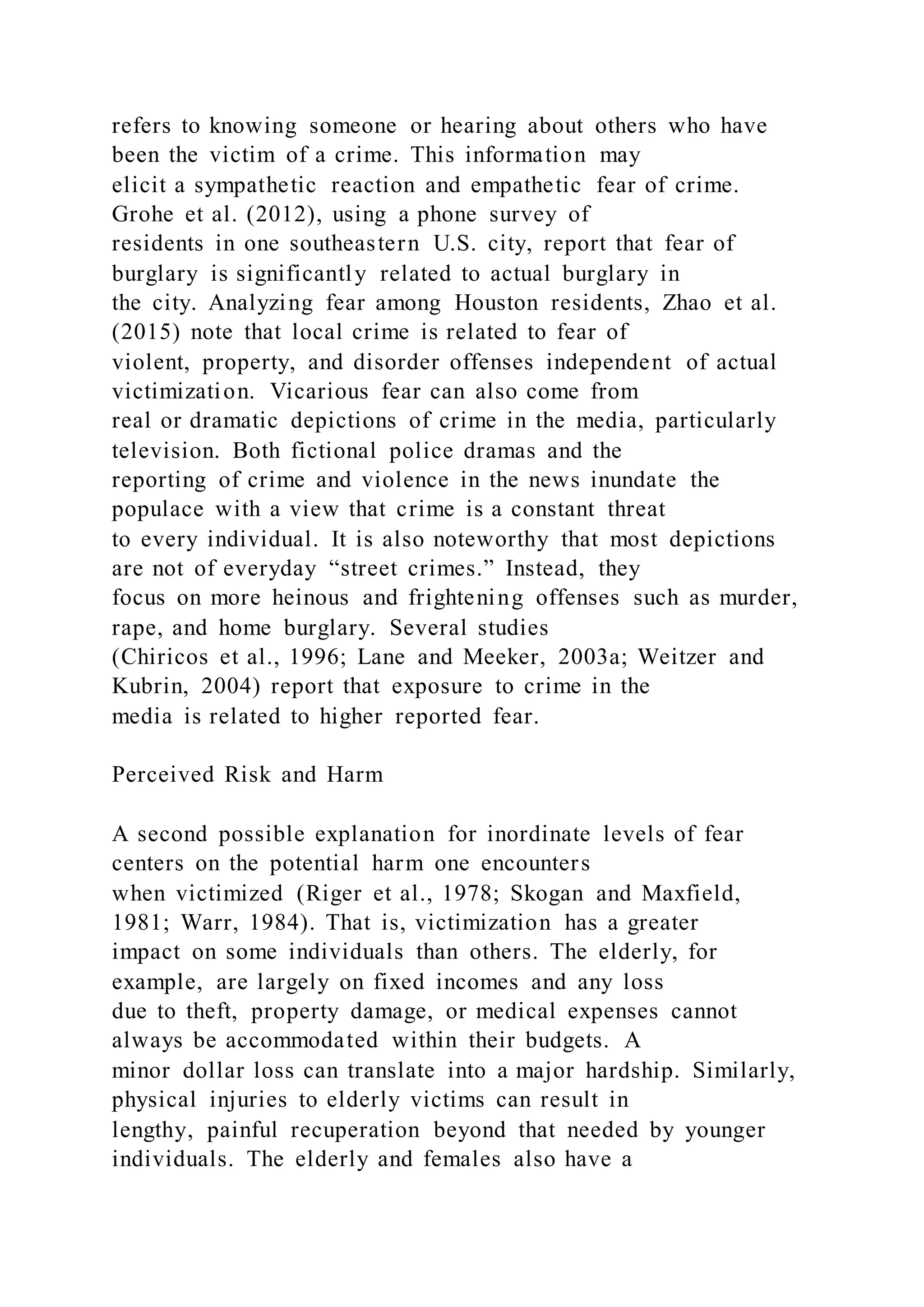 refers to knowing someone or hearing about others who have
been the victim of a crime. This information may
elicit a sympathetic reaction and empathetic fear of crime.
Grohe et al. (2012), using a phone survey of
residents in one southeastern U.S. city, report that fear of
burglary is significantly related to actual burglary in
the city. Analyzing fear among Houston residents, Zhao et al.
(2015) note that local crime is related to fear of
violent, property, and disorder offenses independent of actual
victimization. Vicarious fear can also come from
real or dramatic depictions of crime in the media, particularly
television. Both fictional police dramas and the
reporting of crime and violence in the news inundate the
populace with a view that crime is a constant threat
to every individual. It is also noteworthy that most depictions
are not of everyday “street crimes.” Instead, they
focus on more heinous and frightening offenses such as murder,
rape, and home burglary. Several studies
(Chiricos et al., 1996; Lane and Meeker, 2003a; Weitzer and
Kubrin, 2004) report that exposure to crime in the
media is related to higher reported fear.
Perceived Risk and Harm
A second possible explanation for inordinate levels of fear
centers on the potential harm one encounters
when victimized (Riger et al., 1978; Skogan and Maxfield,
1981; Warr, 1984). That is, victimization has a greater
impact on some individuals than others. The elderly, for
example, are largely on fixed incomes and any loss
due to theft, property damage, or medical expenses cannot
always be accommodated within their budgets. A
minor dollar loss can translate into a major hardship. Similarly,
physical injuries to elderly victims can result in
lengthy, painful recuperation beyond that needed by younger
individuals. The elderly and females also have a
 