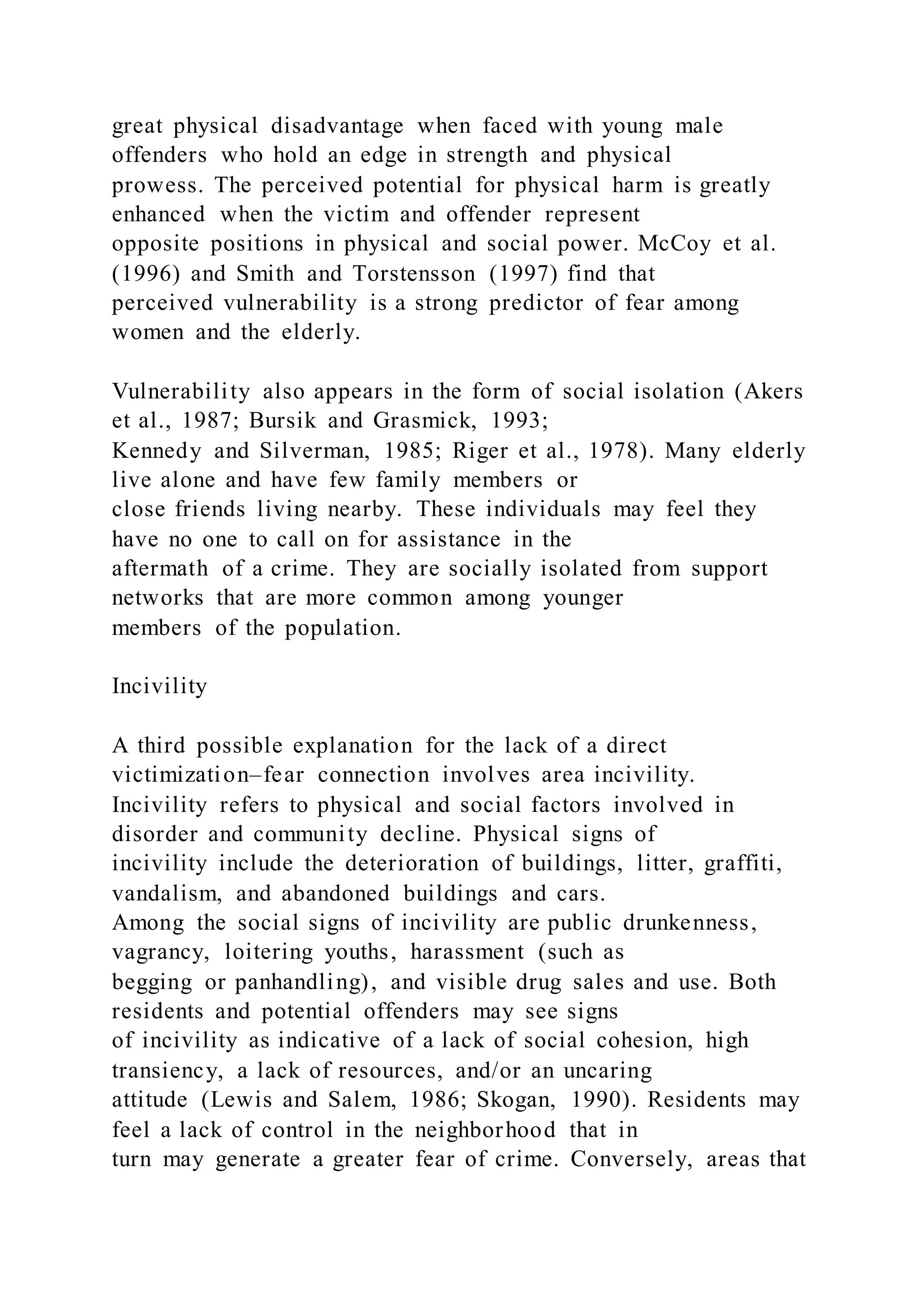 great physical disadvantage when faced with young male
offenders who hold an edge in strength and physical
prowess. The perceived potential for physical harm is greatly
enhanced when the victim and offender represent
opposite positions in physical and social power. McCoy et al.
(1996) and Smith and Torstensson (1997) find that
perceived vulnerability is a strong predictor of fear among
women and the elderly.
Vulnerability also appears in the form of social isolation (Akers
et al., 1987; Bursik and Grasmick, 1993;
Kennedy and Silverman, 1985; Riger et al., 1978). Many elderly
live alone and have few family members or
close friends living nearby. These individuals may feel they
have no one to call on for assistance in the
aftermath of a crime. They are socially isolated from support
networks that are more common among younger
members of the population.
Incivility
A third possible explanation for the lack of a direct
victimization–fear connection involves area incivility.
Incivility refers to physical and social factors involved in
disorder and community decline. Physical signs of
incivility include the deterioration of buildings, litter, graffiti,
vandalism, and abandoned buildings and cars.
Among the social signs of incivility are public drunkenness,
vagrancy, loitering youths, harassment (such as
begging or panhandling), and visible drug sales and use. Both
residents and potential offenders may see signs
of incivility as indicative of a lack of social cohesion, high
transiency, a lack of resources, and/or an uncaring
attitude (Lewis and Salem, 1986; Skogan, 1990). Residents may
feel a lack of control in the neighborhood that in
turn may generate a greater fear of crime. Conversely, areas that
 
