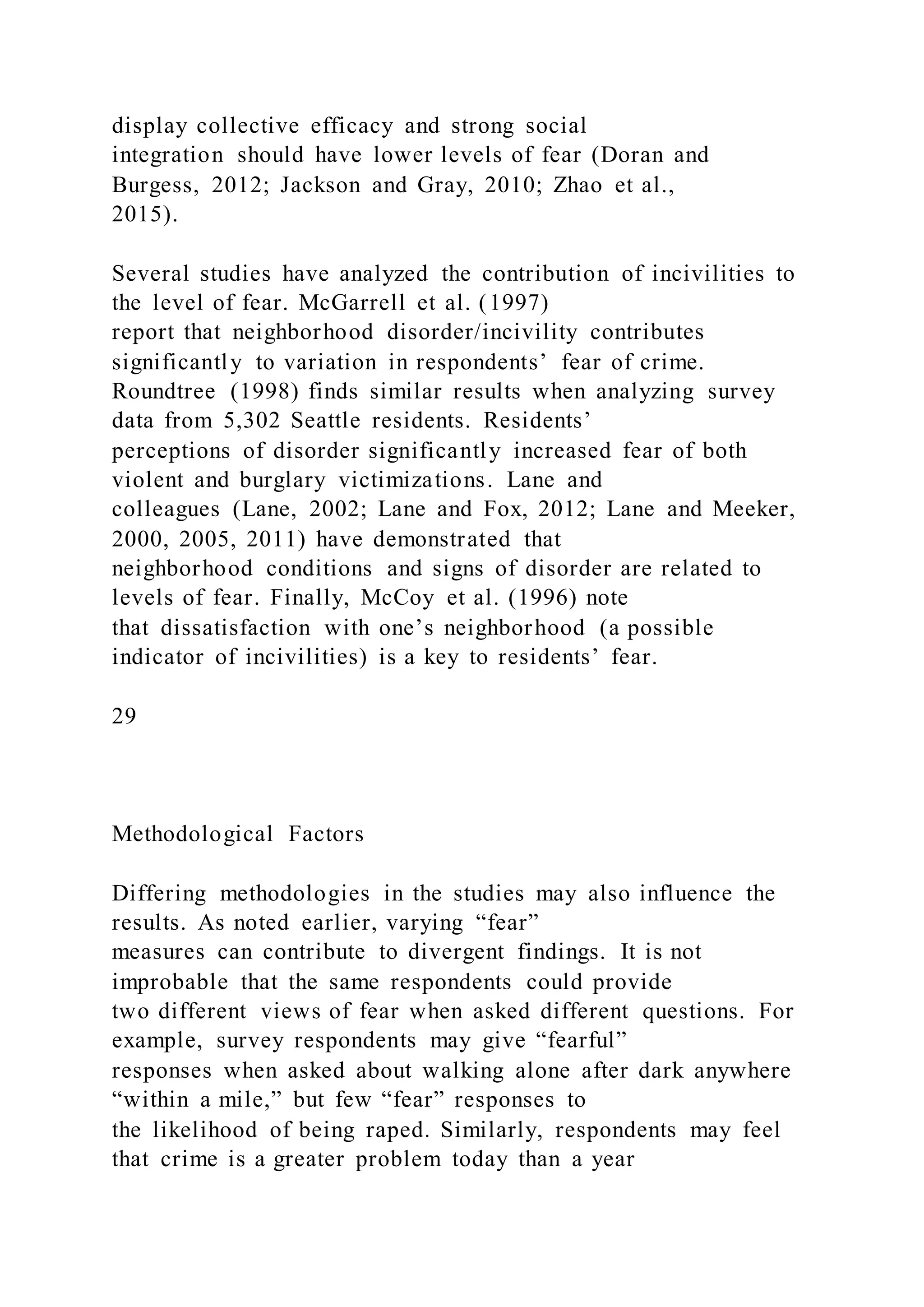 display collective efficacy and strong social
integration should have lower levels of fear (Doran and
Burgess, 2012; Jackson and Gray, 2010; Zhao et al.,
2015).
Several studies have analyzed the contribution of incivilities to
the level of fear. McGarrell et al. (1997)
report that neighborhood disorder/incivility contributes
significantly to variation in respondents’ fear of crime.
Roundtree (1998) finds similar results when analyzing survey
data from 5,302 Seattle residents. Residents’
perceptions of disorder significantly increased fear of both
violent and burglary victimizations. Lane and
colleagues (Lane, 2002; Lane and Fox, 2012; Lane and Meeker,
2000, 2005, 2011) have demonstrated that
neighborhood conditions and signs of disorder are related to
levels of fear. Finally, McCoy et al. (1996) note
that dissatisfaction with one’s neighborhood (a possible
indicator of incivilities) is a key to residents’ fear.
29
Methodological Factors
Differing methodologies in the studies may also influence the
results. As noted earlier, varying “fear”
measures can contribute to divergent findings. It is not
improbable that the same respondents could provide
two different views of fear when asked different questions. For
example, survey respondents may give “fearful”
responses when asked about walking alone after dark anywhere
“within a mile,” but few “fear” responses to
the likelihood of being raped. Similarly, respondents may feel
that crime is a greater problem today than a year
 