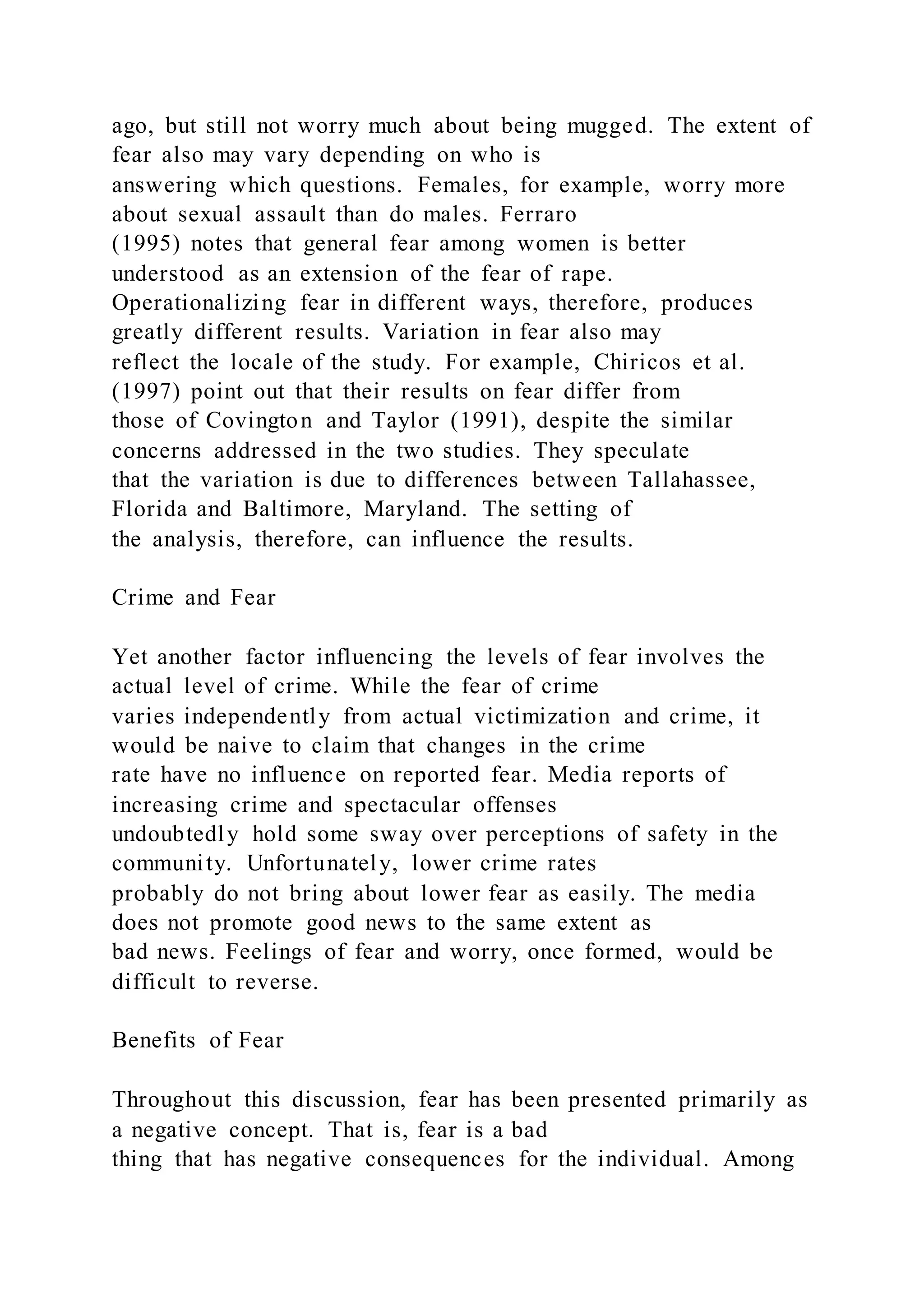 ago, but still not worry much about being mugged. The extent of
fear also may vary depending on who is
answering which questions. Females, for example, worry more
about sexual assault than do males. Ferraro
(1995) notes that general fear among women is better
understood as an extension of the fear of rape.
Operationalizing fear in different ways, therefore, produces
greatly different results. Variation in fear also may
reflect the locale of the study. For example, Chiricos et al.
(1997) point out that their results on fear differ from
those of Covington and Taylor (1991), despite the similar
concerns addressed in the two studies. They speculate
that the variation is due to differences between Tallahassee,
Florida and Baltimore, Maryland. The setting of
the analysis, therefore, can influence the results.
Crime and Fear
Yet another factor influencing the levels of fear involves the
actual level of crime. While the fear of crime
varies independently from actual victimization and crime, it
would be naive to claim that changes in the crime
rate have no influence on reported fear. Media reports of
increasing crime and spectacular offenses
undoubtedly hold some sway over perceptions of safety in the
community. Unfortunately, lower crime rates
probably do not bring about lower fear as easily. The media
does not promote good news to the same extent as
bad news. Feelings of fear and worry, once formed, would be
difficult to reverse.
Benefits of Fear
Throughout this discussion, fear has been presented primarily as
a negative concept. That is, fear is a bad
thing that has negative consequences for the individual. Among
 