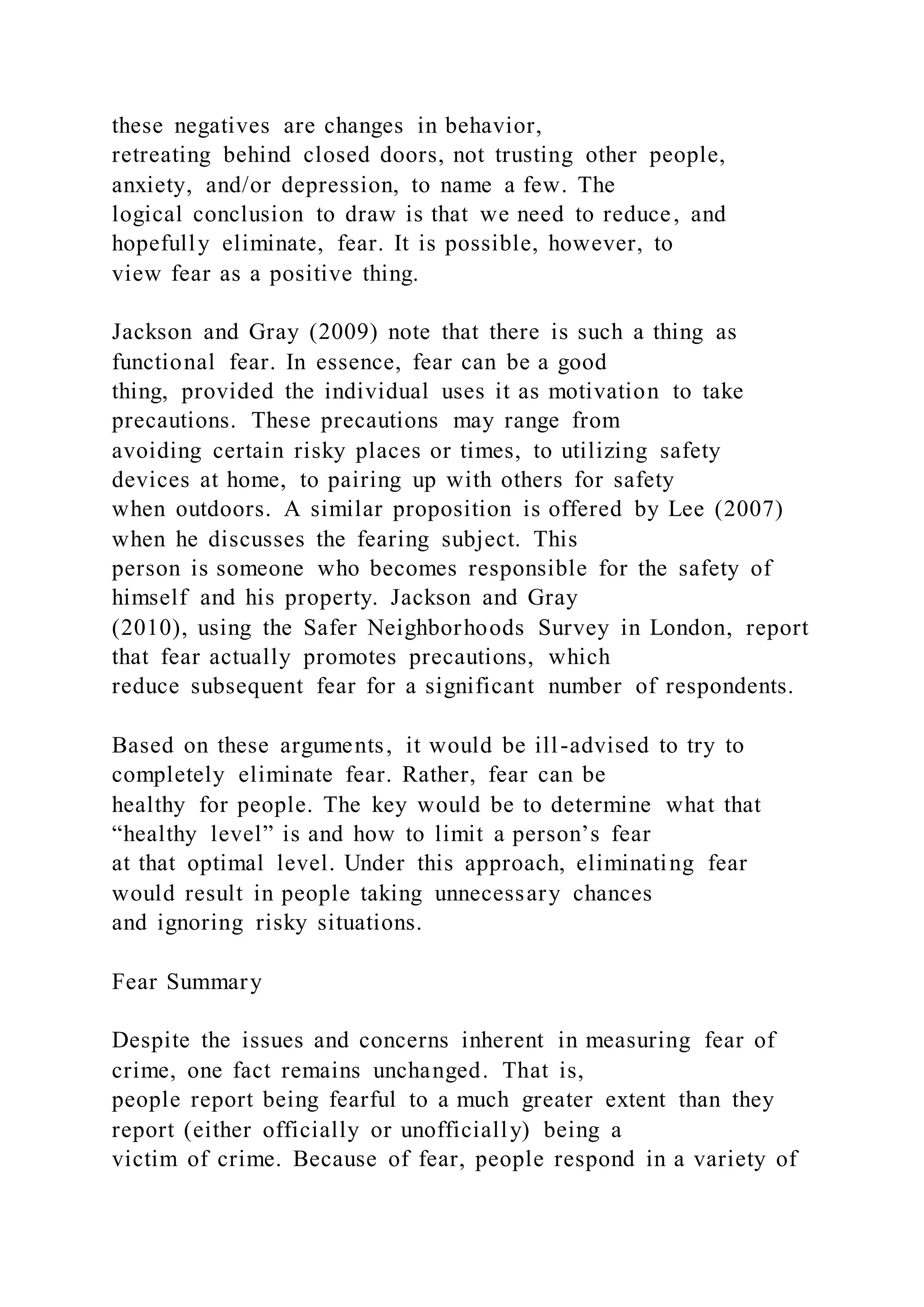 these negatives are changes in behavior,
retreating behind closed doors, not trusting other people,
anxiety, and/or depression, to name a few. The
logical conclusion to draw is that we need to reduce, and
hopefully eliminate, fear. It is possible, however, to
view fear as a positive thing.
Jackson and Gray (2009) note that there is such a thing as
functional fear. In essence, fear can be a good
thing, provided the individual uses it as motivation to take
precautions. These precautions may range from
avoiding certain risky places or times, to utilizing safety
devices at home, to pairing up with others for safety
when outdoors. A similar proposition is offered by Lee (2007)
when he discusses the fearing subject. This
person is someone who becomes responsible for the safety of
himself and his property. Jackson and Gray
(2010), using the Safer Neighborhoods Survey in London, report
that fear actually promotes precautions, which
reduce subsequent fear for a significant number of respondents.
Based on these arguments, it would be ill-advised to try to
completely eliminate fear. Rather, fear can be
healthy for people. The key would be to determine what that
“healthy level” is and how to limit a person’s fear
at that optimal level. Under this approach, eliminating fear
would result in people taking unnecessary chances
and ignoring risky situations.
Fear Summary
Despite the issues and concerns inherent in measuring fear of
crime, one fact remains unchanged. That is,
people report being fearful to a much greater extent than they
report (either officially or unofficially) being a
victim of crime. Because of fear, people respond in a variety of
 