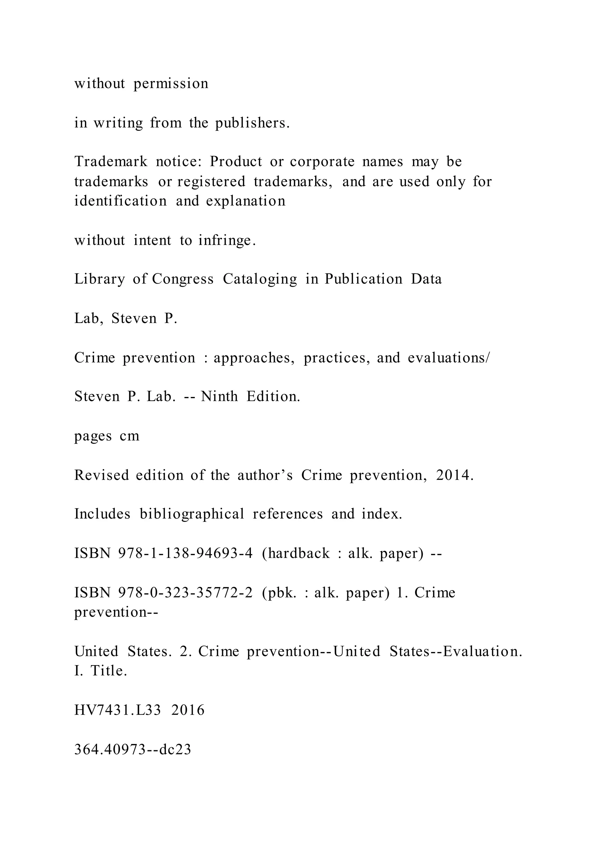 without permission
in writing from the publishers.
Trademark notice: Product or corporate names may be
trademarks or registered trademarks, and are used only for
identification and explanation
without intent to infringe.
Library of Congress Cataloging in Publication Data
Lab, Steven P.
Crime prevention : approaches, practices, and evaluations/
Steven P. Lab. -- Ninth Edition.
pages cm
Revised edition of the author’s Crime prevention, 2014.
Includes bibliographical references and index.
ISBN 978-1-138-94693-4 (hardback : alk. paper) --
ISBN 978-0-323-35772-2 (pbk. : alk. paper) 1. Crime
prevention--
United States. 2. Crime prevention--United States--Evaluation.
I. Title.
HV7431.L33 2016
364.40973--dc23
 