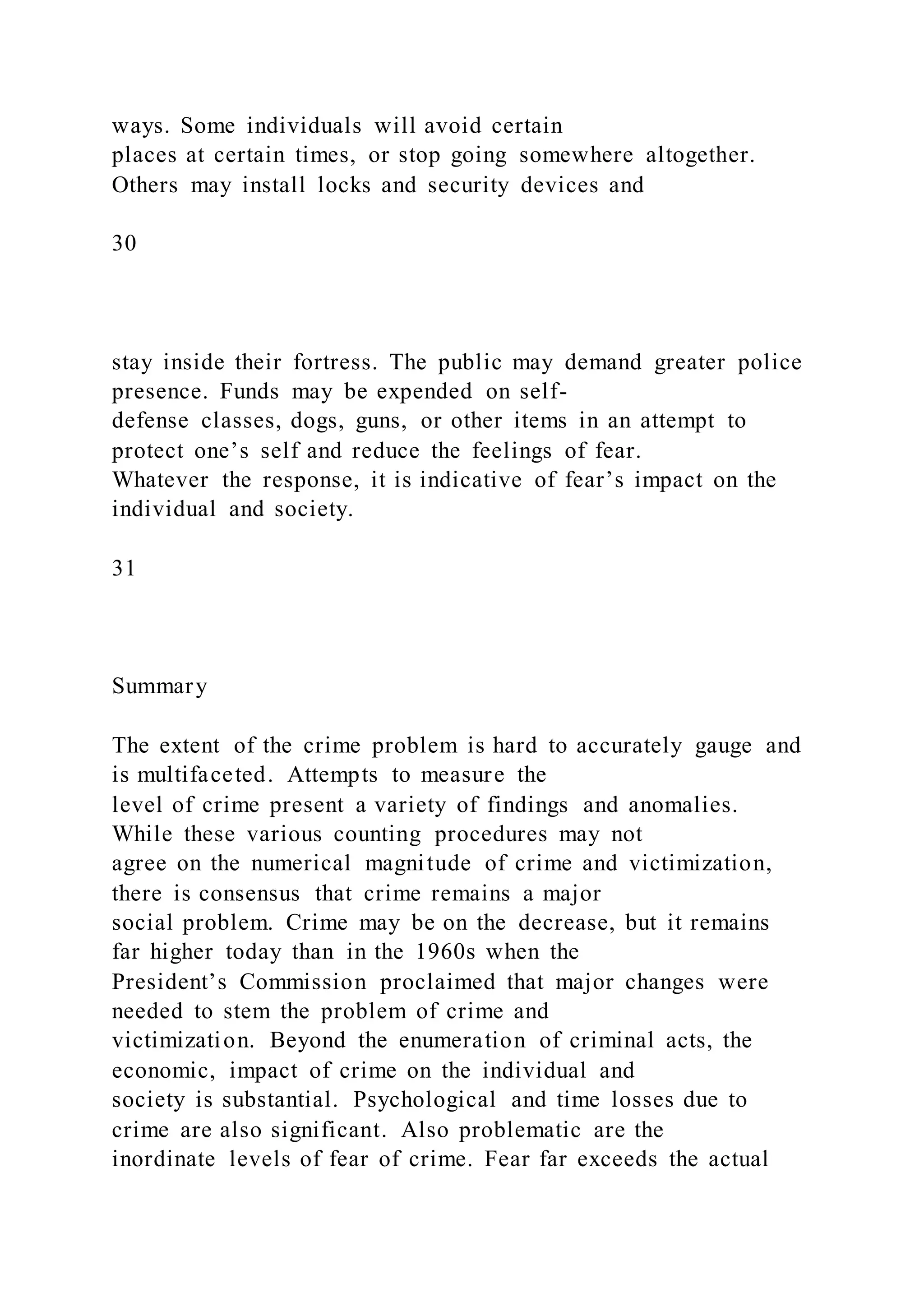 ways. Some individuals will avoid certain
places at certain times, or stop going somewhere altogether.
Others may install locks and security devices and
30
stay inside their fortress. The public may demand greater police
presence. Funds may be expended on self-
defense classes, dogs, guns, or other items in an attempt to
protect one’s self and reduce the feelings of fear.
Whatever the response, it is indicative of fear’s impact on the
individual and society.
31
Summary
The extent of the crime problem is hard to accurately gauge and
is multifaceted. Attempts to measure the
level of crime present a variety of findings and anomalies.
While these various counting procedures may not
agree on the numerical magnitude of crime and victimization,
there is consensus that crime remains a major
social problem. Crime may be on the decrease, but it remains
far higher today than in the 1960s when the
President’s Commission proclaimed that major changes were
needed to stem the problem of crime and
victimization. Beyond the enumeration of criminal acts, the
economic, impact of crime on the individual and
society is substantial. Psychological and time losses due to
crime are also significant. Also problematic are the
inordinate levels of fear of crime. Fear far exceeds the actual
 