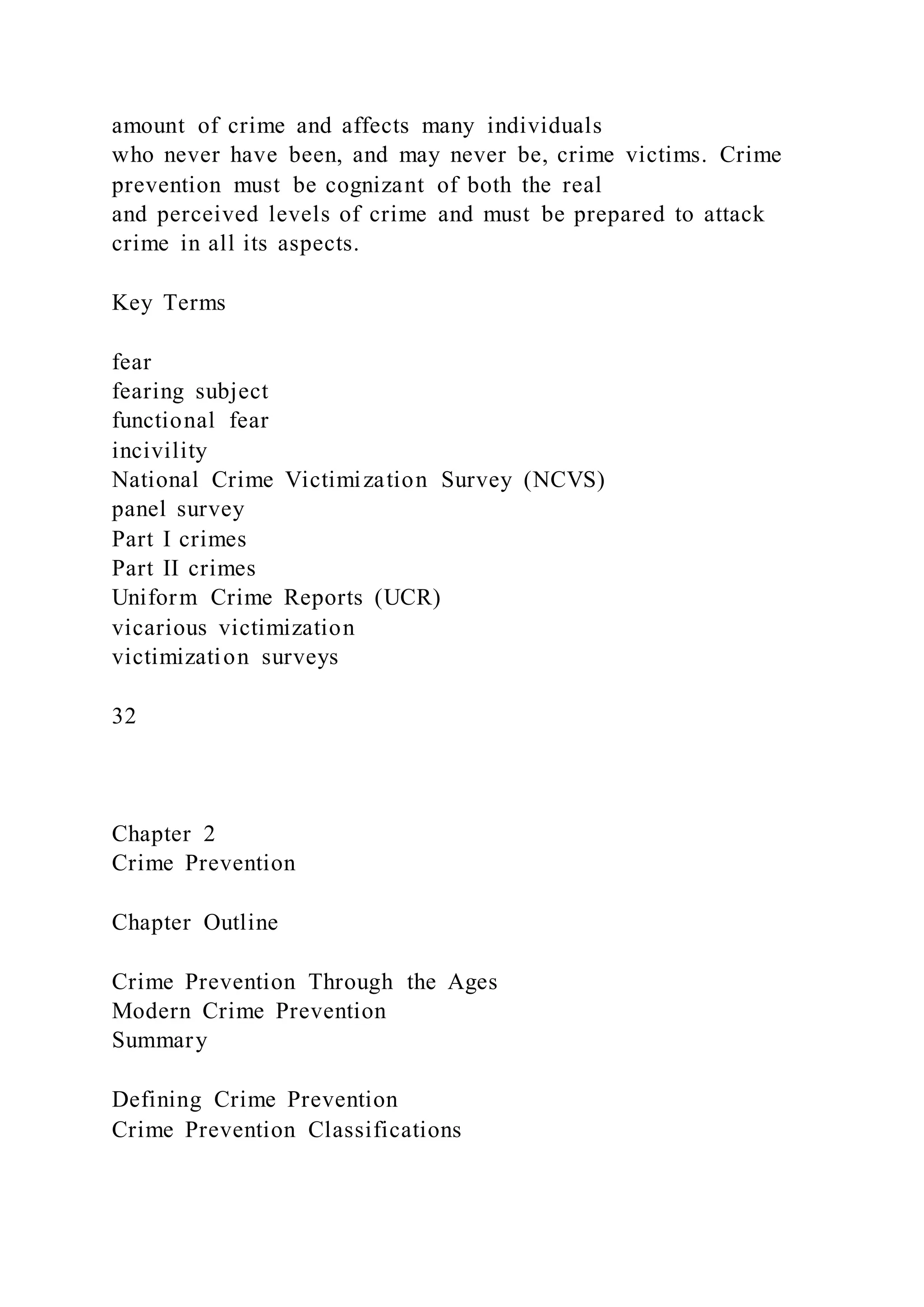 amount of crime and affects many individuals
who never have been, and may never be, crime victims. Crime
prevention must be cognizant of both the real
and perceived levels of crime and must be prepared to attack
crime in all its aspects.
Key Terms
fear
fearing subject
functional fear
incivility
National Crime Victimization Survey (NCVS)
panel survey
Part I crimes
Part II crimes
Uniform Crime Reports (UCR)
vicarious victimization
victimization surveys
32
Chapter 2
Crime Prevention
Chapter Outline
Crime Prevention Through the Ages
Modern Crime Prevention
Summary
Defining Crime Prevention
Crime Prevention Classifications
 