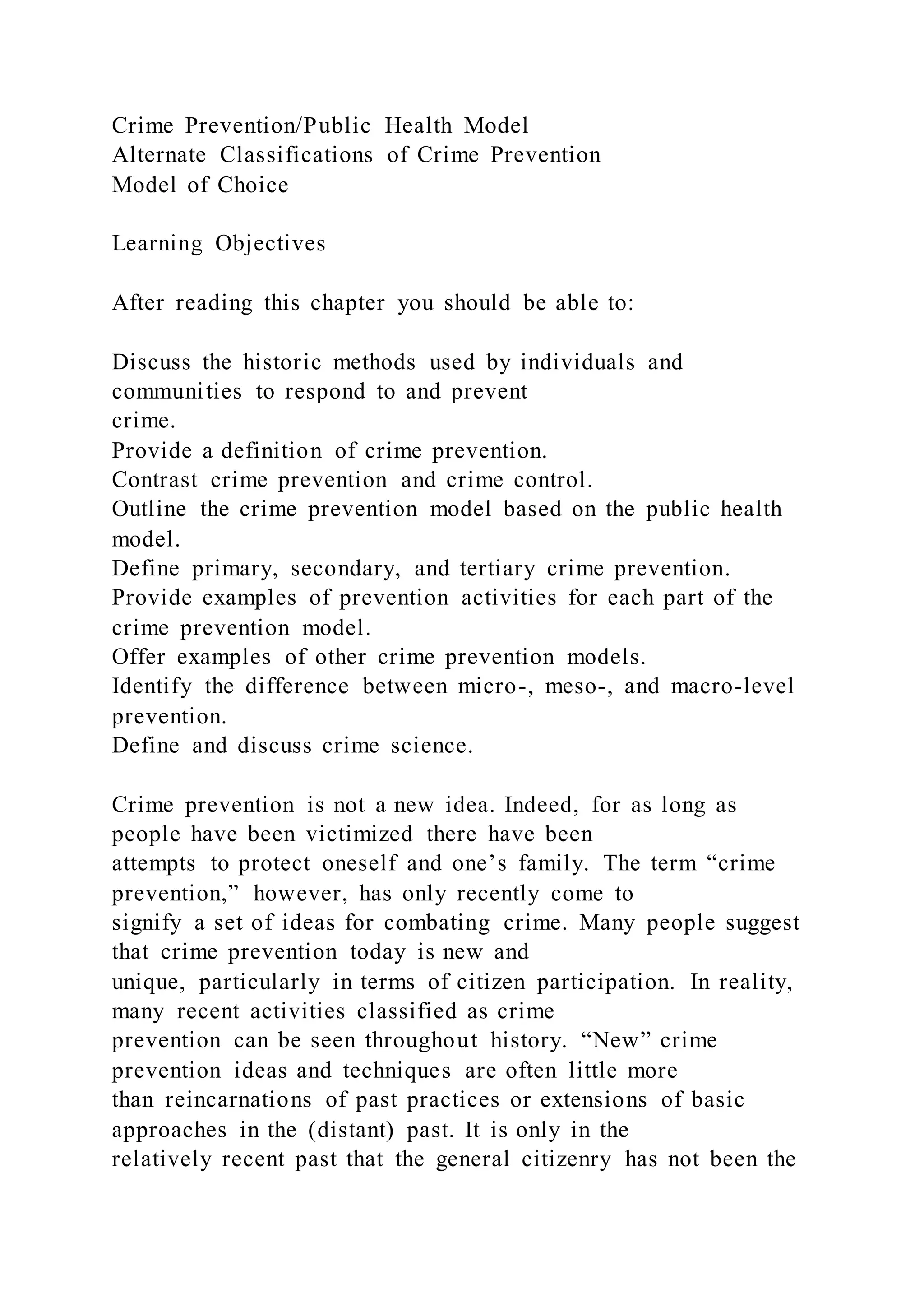 Crime Prevention/Public Health Model
Alternate Classifications of Crime Prevention
Model of Choice
Learning Objectives
After reading this chapter you should be able to:
Discuss the historic methods used by individuals and
communities to respond to and prevent
crime.
Provide a definition of crime prevention.
Contrast crime prevention and crime control.
Outline the crime prevention model based on the public health
model.
Define primary, secondary, and tertiary crime prevention.
Provide examples of prevention activities for each part of the
crime prevention model.
Offer examples of other crime prevention models.
Identify the difference between micro-, meso-, and macro-level
prevention.
Define and discuss crime science.
Crime prevention is not a new idea. Indeed, for as long as
people have been victimized there have been
attempts to protect oneself and one’s family. The term “crime
prevention,” however, has only recently come to
signify a set of ideas for combating crime. Many people suggest
that crime prevention today is new and
unique, particularly in terms of citizen participation. In reality,
many recent activities classified as crime
prevention can be seen throughout history. “New” crime
prevention ideas and techniques are often little more
than reincarnations of past practices or extensions of basic
approaches in the (distant) past. It is only in the
relatively recent past that the general citizenry has not been the
 