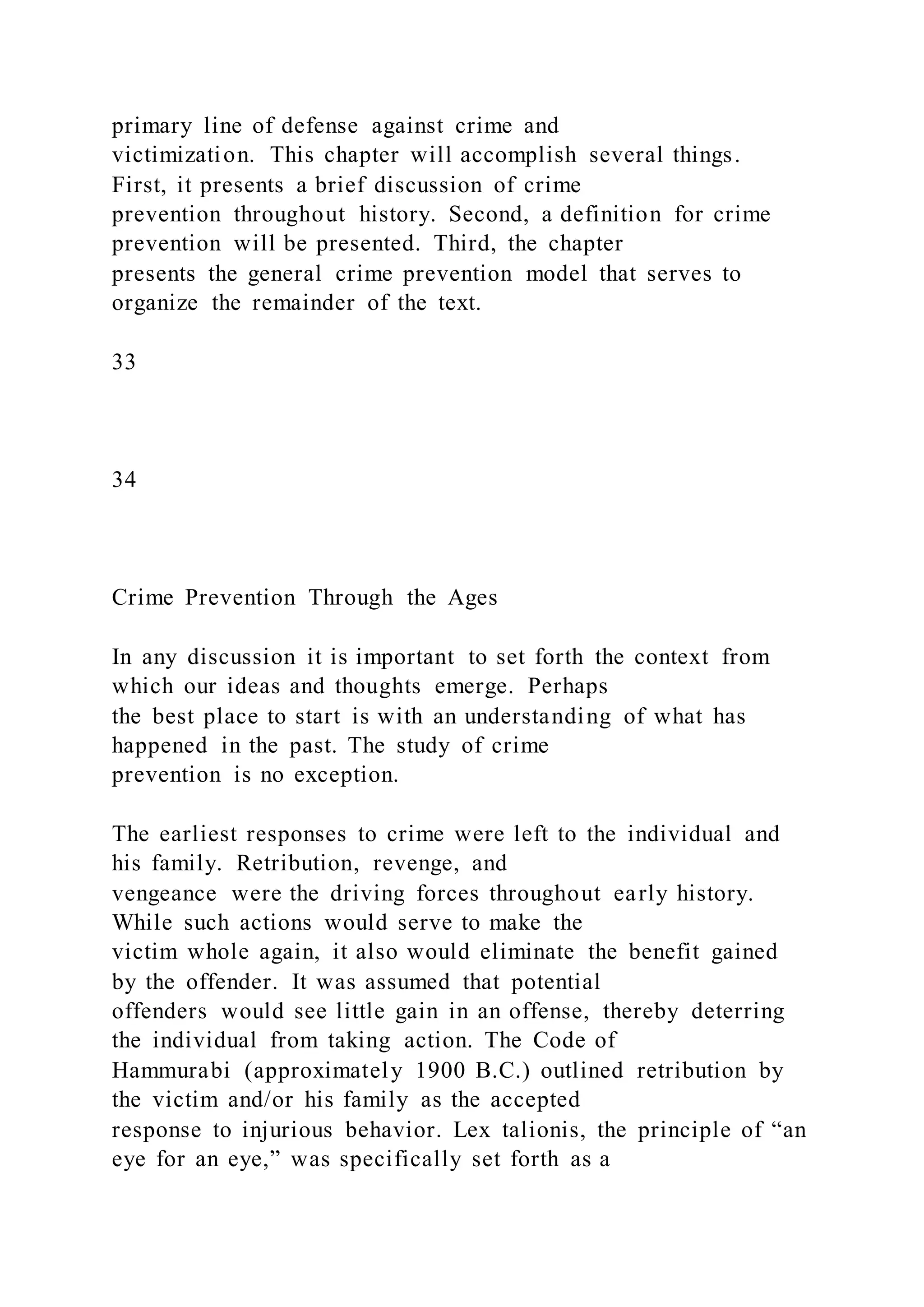 primary line of defense against crime and
victimization. This chapter will accomplish several things.
First, it presents a brief discussion of crime
prevention throughout history. Second, a definition for crime
prevention will be presented. Third, the chapter
presents the general crime prevention model that serves to
organize the remainder of the text.
33
34
Crime Prevention Through the Ages
In any discussion it is important to set forth the context from
which our ideas and thoughts emerge. Perhaps
the best place to start is with an understanding of what has
happened in the past. The study of crime
prevention is no exception.
The earliest responses to crime were left to the individual and
his family. Retribution, revenge, and
vengeance were the driving forces throughout early history.
While such actions would serve to make the
victim whole again, it also would eliminate the benefit gained
by the offender. It was assumed that potential
offenders would see little gain in an offense, thereby deterring
the individual from taking action. The Code of
Hammurabi (approximately 1900 B.C.) outlined retribution by
the victim and/or his family as the accepted
response to injurious behavior. Lex talionis, the principle of “an
eye for an eye,” was specifically set forth as a
 