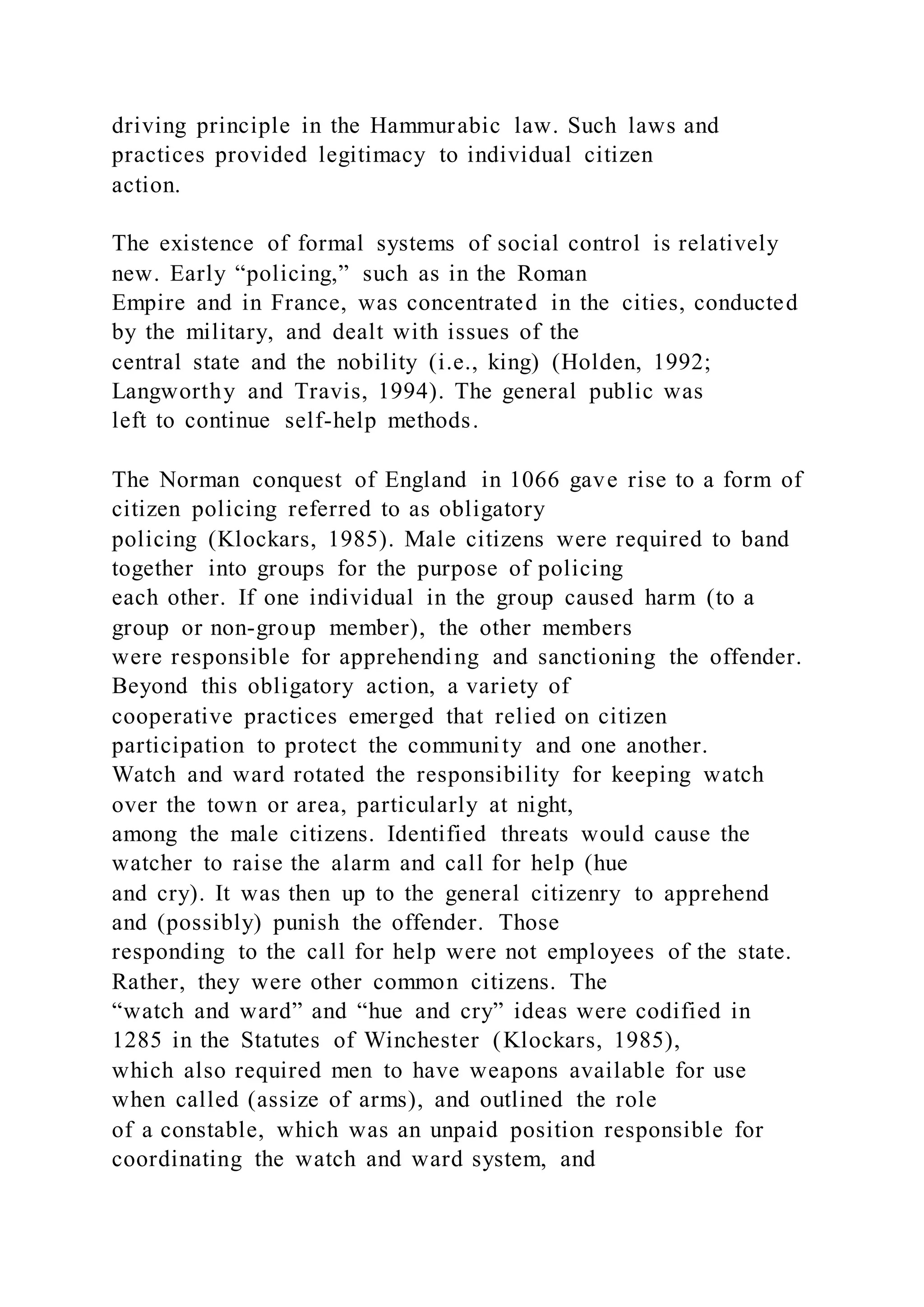 driving principle in the Hammurabic law. Such laws and
practices provided legitimacy to individual citizen
action.
The existence of formal systems of social control is relatively
new. Early “policing,” such as in the Roman
Empire and in France, was concentrated in the cities, conducted
by the military, and dealt with issues of the
central state and the nobility (i.e., king) (Holden, 1992;
Langworthy and Travis, 1994). The general public was
left to continue self-help methods.
The Norman conquest of England in 1066 gave rise to a form of
citizen policing referred to as obligatory
policing (Klockars, 1985). Male citizens were required to band
together into groups for the purpose of policing
each other. If one individual in the group caused harm (to a
group or non-group member), the other members
were responsible for apprehending and sanctioning the offender.
Beyond this obligatory action, a variety of
cooperative practices emerged that relied on citizen
participation to protect the community and one another.
Watch and ward rotated the responsibility for keeping watch
over the town or area, particularly at night,
among the male citizens. Identified threats would cause the
watcher to raise the alarm and call for help (hue
and cry). It was then up to the general citizenry to apprehend
and (possibly) punish the offender. Those
responding to the call for help were not employees of the state.
Rather, they were other common citizens. The
“watch and ward” and “hue and cry” ideas were codified in
1285 in the Statutes of Winchester (Klockars, 1985),
which also required men to have weapons available for use
when called (assize of arms), and outlined the role
of a constable, which was an unpaid position responsible for
coordinating the watch and ward system, and
 