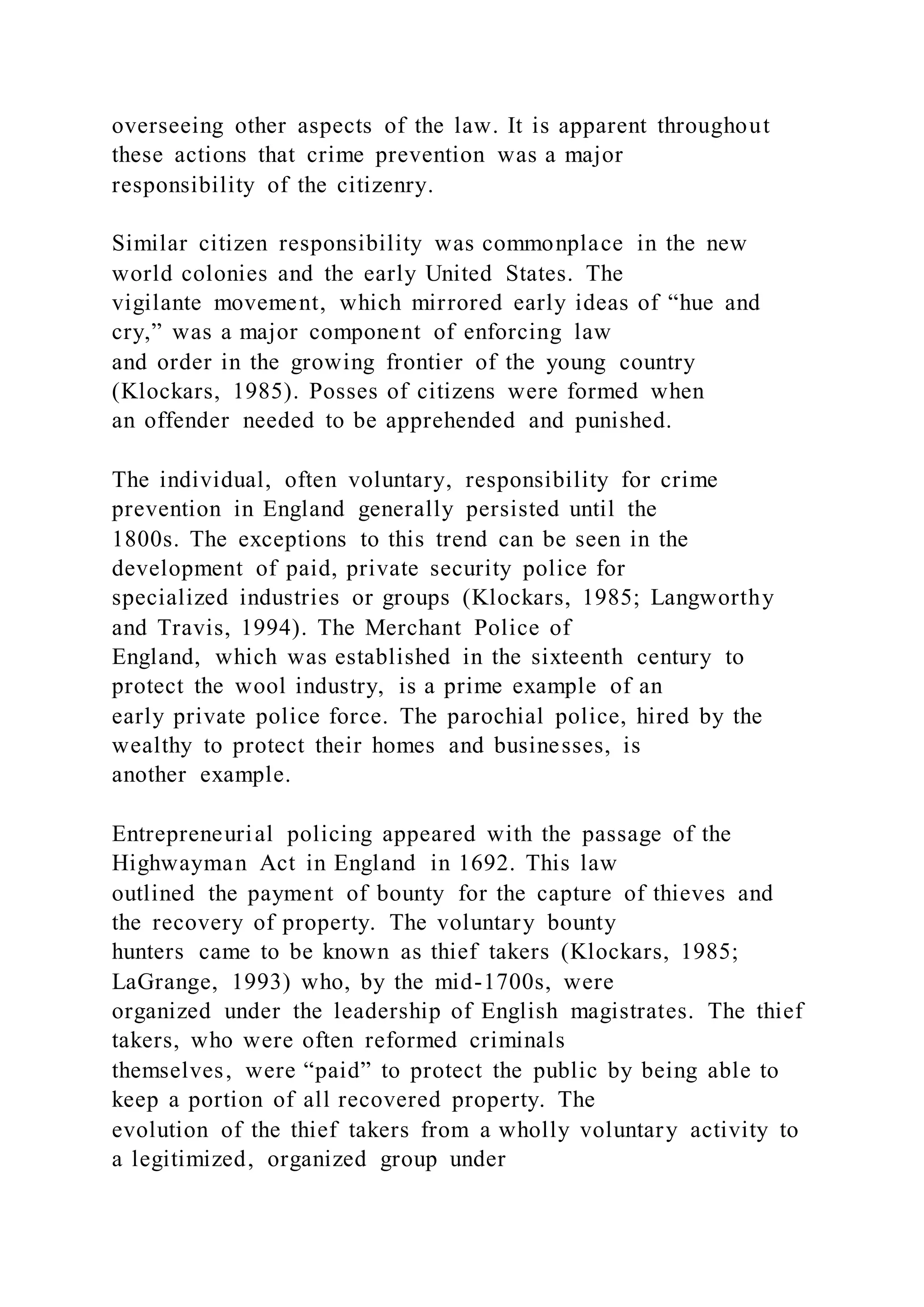 overseeing other aspects of the law. It is apparent throughout
these actions that crime prevention was a major
responsibility of the citizenry.
Similar citizen responsibility was commonplace in the new
world colonies and the early United States. The
vigilante movement, which mirrored early ideas of “hue and
cry,” was a major component of enforcing law
and order in the growing frontier of the young country
(Klockars, 1985). Posses of citizens were formed when
an offender needed to be apprehended and punished.
The individual, often voluntary, responsibility for crime
prevention in England generally persisted until the
1800s. The exceptions to this trend can be seen in the
development of paid, private security police for
specialized industries or groups (Klockars, 1985; Langworthy
and Travis, 1994). The Merchant Police of
England, which was established in the sixteenth century to
protect the wool industry, is a prime example of an
early private police force. The parochial police, hired by the
wealthy to protect their homes and businesses, is
another example.
Entrepreneurial policing appeared with the passage of the
Highwayman Act in England in 1692. This law
outlined the payment of bounty for the capture of thieves and
the recovery of property. The voluntary bounty
hunters came to be known as thief takers (Klockars, 1985;
LaGrange, 1993) who, by the mid-1700s, were
organized under the leadership of English magistrates. The thief
takers, who were often reformed criminals
themselves, were “paid” to protect the public by being able to
keep a portion of all recovered property. The
evolution of the thief takers from a wholly voluntary activity to
a legitimized, organized group under
 