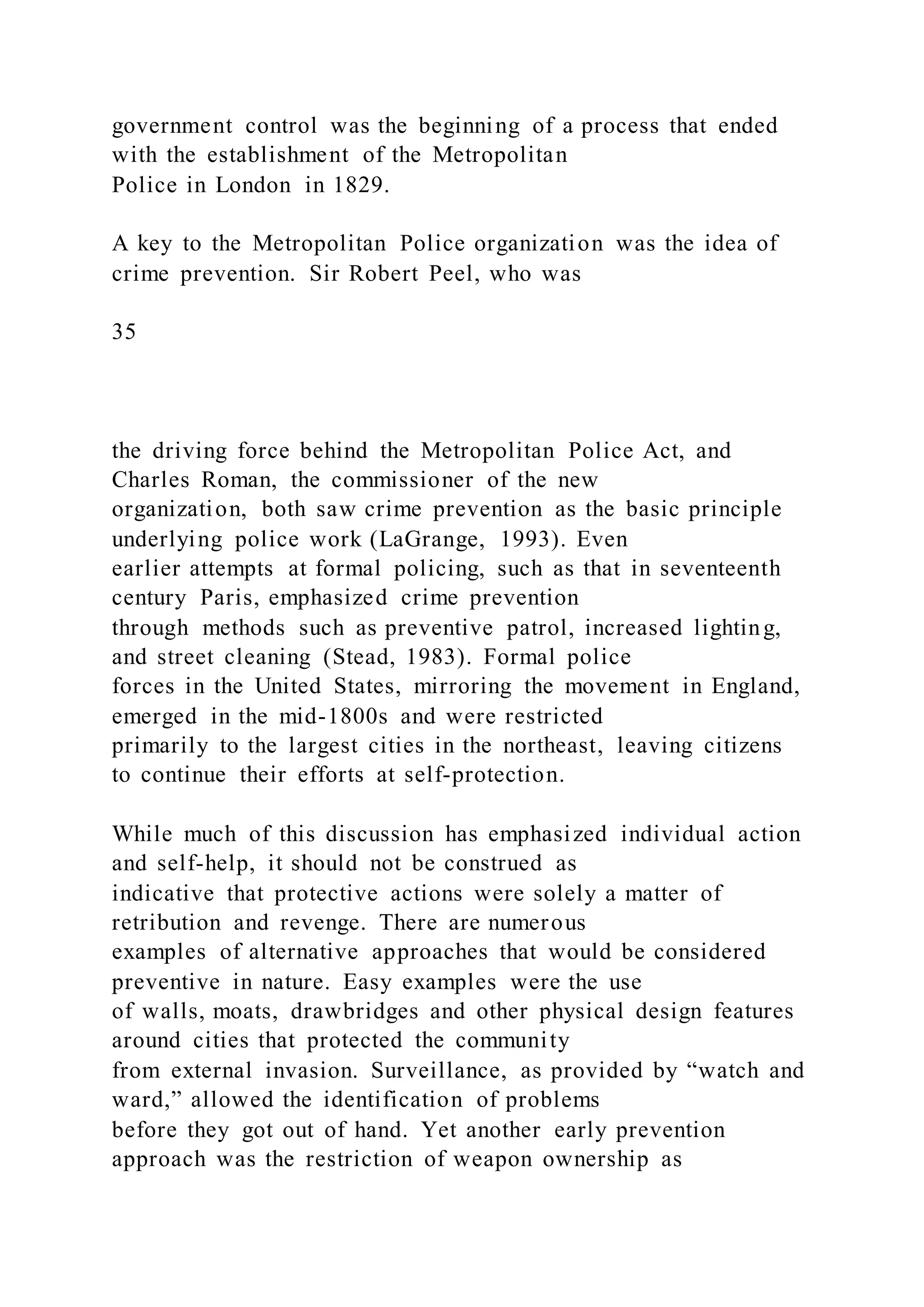 government control was the beginning of a process that ended
with the establishment of the Metropolitan
Police in London in 1829.
A key to the Metropolitan Police organization was the idea of
crime prevention. Sir Robert Peel, who was
35
the driving force behind the Metropolitan Police Act, and
Charles Roman, the commissioner of the new
organization, both saw crime prevention as the basic principle
underlying police work (LaGrange, 1993). Even
earlier attempts at formal policing, such as that in seventeenth
century Paris, emphasized crime prevention
through methods such as preventive patrol, increased lighting,
and street cleaning (Stead, 1983). Formal police
forces in the United States, mirroring the movement in England,
emerged in the mid-1800s and were restricted
primarily to the largest cities in the northeast, leaving citizens
to continue their efforts at self-protection.
While much of this discussion has emphasized individual action
and self-help, it should not be construed as
indicative that protective actions were solely a matter of
retribution and revenge. There are numerous
examples of alternative approaches that would be considered
preventive in nature. Easy examples were the use
of walls, moats, drawbridges and other physical design features
around cities that protected the community
from external invasion. Surveillance, as provided by “watch and
ward,” allowed the identification of problems
before they got out of hand. Yet another early prevention
approach was the restriction of weapon ownership as
 