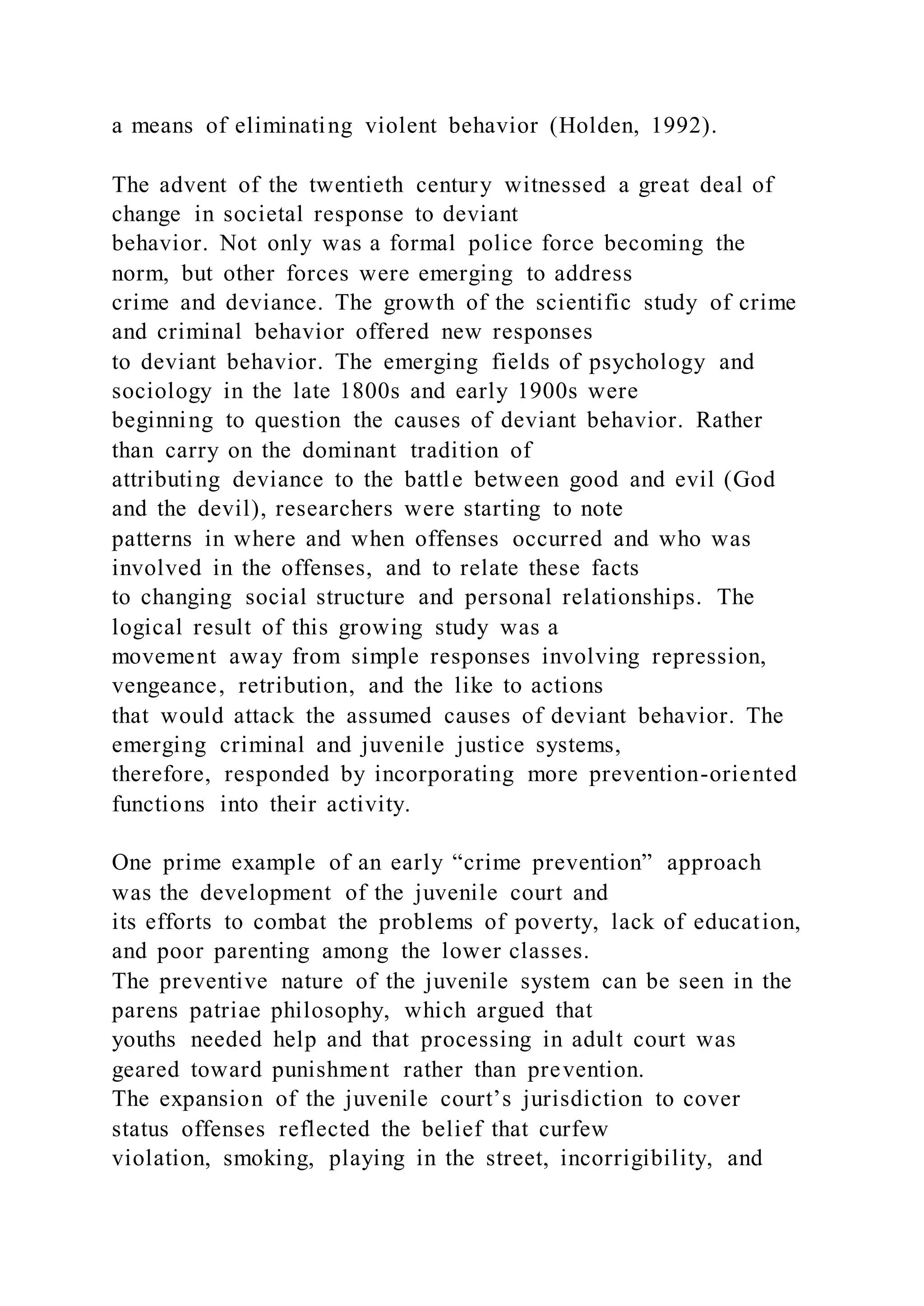 a means of eliminating violent behavior (Holden, 1992).
The advent of the twentieth century witnessed a great deal of
change in societal response to deviant
behavior. Not only was a formal police force becoming the
norm, but other forces were emerging to address
crime and deviance. The growth of the scientific study of crime
and criminal behavior offered new responses
to deviant behavior. The emerging fields of psychology and
sociology in the late 1800s and early 1900s were
beginning to question the causes of deviant behavior. Rather
than carry on the dominant tradition of
attributing deviance to the battle between good and evil (God
and the devil), researchers were starting to note
patterns in where and when offenses occurred and who was
involved in the offenses, and to relate these facts
to changing social structure and personal relationships. The
logical result of this growing study was a
movement away from simple responses involving repression,
vengeance, retribution, and the like to actions
that would attack the assumed causes of deviant behavior. The
emerging criminal and juvenile justice systems,
therefore, responded by incorporating more prevention-oriented
functions into their activity.
One prime example of an early “crime prevention” approach
was the development of the juvenile court and
its efforts to combat the problems of poverty, lack of education,
and poor parenting among the lower classes.
The preventive nature of the juvenile system can be seen in the
parens patriae philosophy, which argued that
youths needed help and that processing in adult court was
geared toward punishment rather than prevention.
The expansion of the juvenile court’s jurisdiction to cover
status offenses reflected the belief that curfew
violation, smoking, playing in the street, incorrigibility, and
 