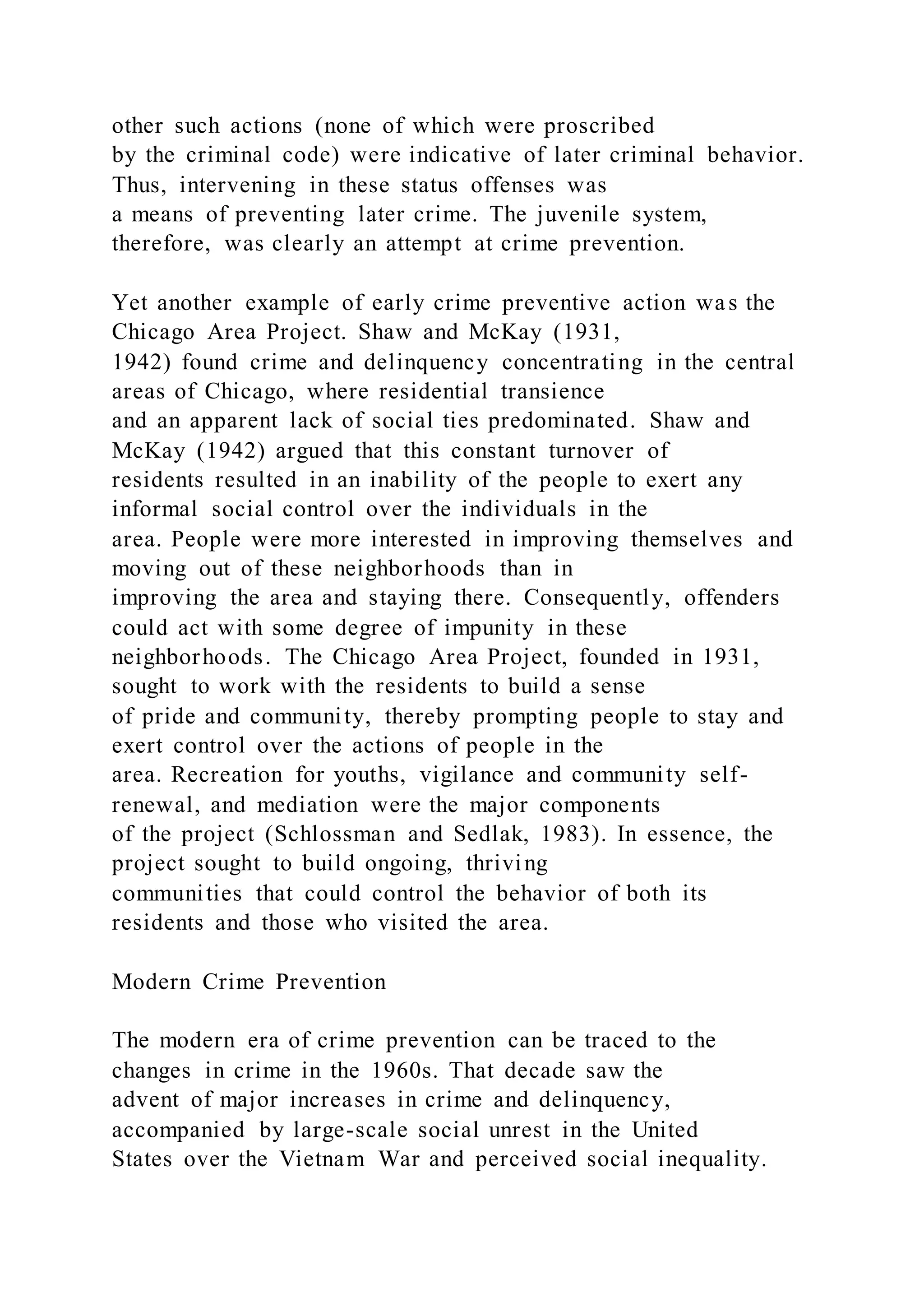 other such actions (none of which were proscribed
by the criminal code) were indicative of later criminal behavior.
Thus, intervening in these status offenses was
a means of preventing later crime. The juvenile system,
therefore, was clearly an attempt at crime prevention.
Yet another example of early crime preventive action was the
Chicago Area Project. Shaw and McKay (1931,
1942) found crime and delinquency concentrating in the central
areas of Chicago, where residential transience
and an apparent lack of social ties predominated. Shaw and
McKay (1942) argued that this constant turnover of
residents resulted in an inability of the people to exert any
informal social control over the individuals in the
area. People were more interested in improving themselves and
moving out of these neighborhoods than in
improving the area and staying there. Consequently, offenders
could act with some degree of impunity in these
neighborhoods. The Chicago Area Project, founded in 1931,
sought to work with the residents to build a sense
of pride and community, thereby prompting people to stay and
exert control over the actions of people in the
area. Recreation for youths, vigilance and community self-
renewal, and mediation were the major components
of the project (Schlossman and Sedlak, 1983). In essence, the
project sought to build ongoing, thriving
communities that could control the behavior of both its
residents and those who visited the area.
Modern Crime Prevention
The modern era of crime prevention can be traced to the
changes in crime in the 1960s. That decade saw the
advent of major increases in crime and delinquency,
accompanied by large-scale social unrest in the United
States over the Vietnam War and perceived social inequality.
 