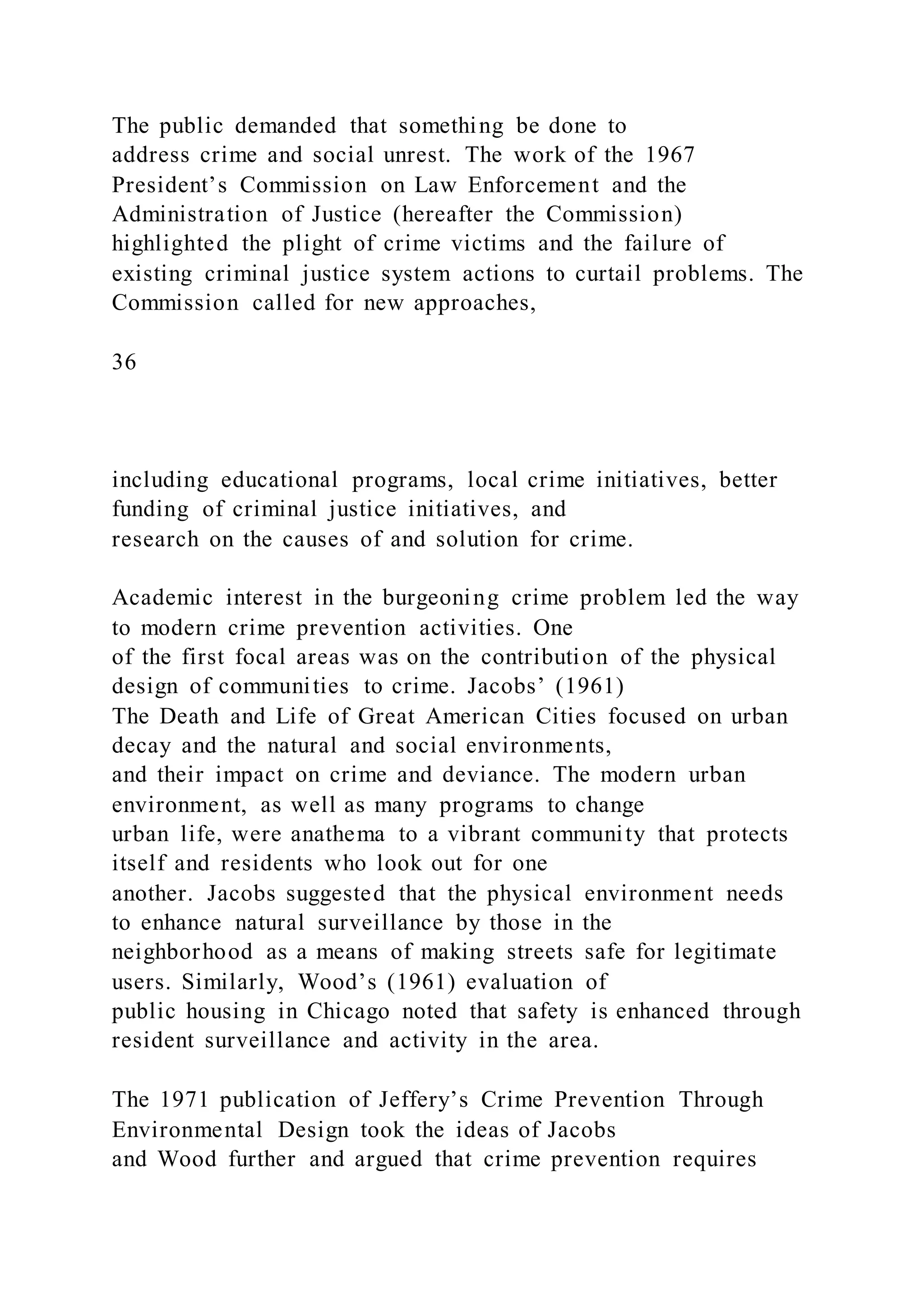 The public demanded that something be done to
address crime and social unrest. The work of the 1967
President’s Commission on Law Enforcement and the
Administration of Justice (hereafter the Commission)
highlighted the plight of crime victims and the failure of
existing criminal justice system actions to curtail problems. The
Commission called for new approaches,
36
including educational programs, local crime initiatives, better
funding of criminal justice initiatives, and
research on the causes of and solution for crime.
Academic interest in the burgeoning crime problem led the way
to modern crime prevention activities. One
of the first focal areas was on the contribution of the physical
design of communities to crime. Jacobs’ (1961)
The Death and Life of Great American Cities focused on urban
decay and the natural and social environments,
and their impact on crime and deviance. The modern urban
environment, as well as many programs to change
urban life, were anathema to a vibrant community that protects
itself and residents who look out for one
another. Jacobs suggested that the physical environment needs
to enhance natural surveillance by those in the
neighborhood as a means of making streets safe for legitimate
users. Similarly, Wood’s (1961) evaluation of
public housing in Chicago noted that safety is enhanced through
resident surveillance and activity in the area.
The 1971 publication of Jeffery’s Crime Prevention Through
Environmental Design took the ideas of Jacobs
and Wood further and argued that crime prevention requires
 