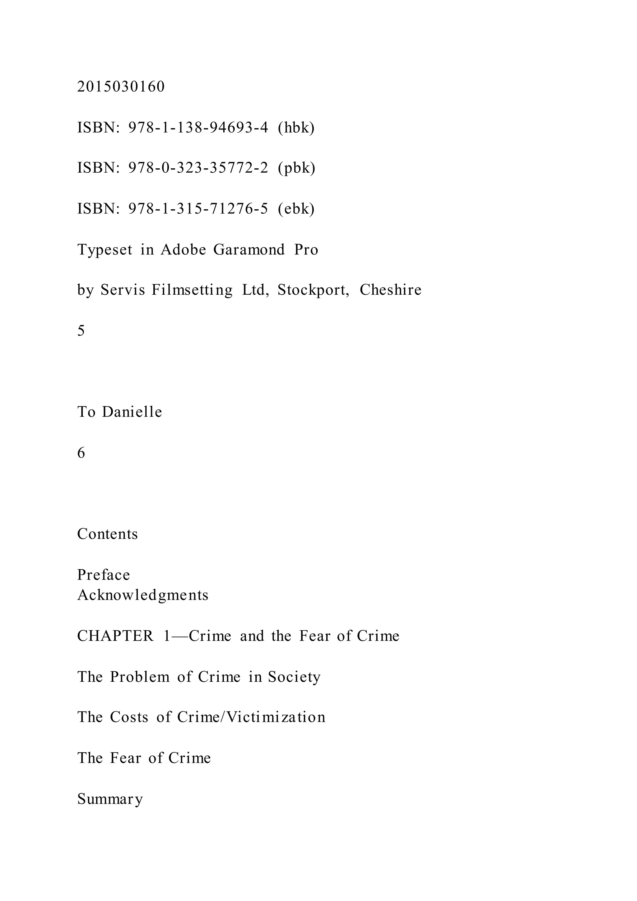 2015030160
ISBN: 978-1-138-94693-4 (hbk)
ISBN: 978-0-323-35772-2 (pbk)
ISBN: 978-1-315-71276-5 (ebk)
Typeset in Adobe Garamond Pro
by Servis Filmsetting Ltd, Stockport, Cheshire
5
To Danielle
6
Contents
Preface
Acknowledgments
CHAPTER 1—Crime and the Fear of Crime
The Problem of Crime in Society
The Costs of Crime/Victimization
The Fear of Crime
Summary
 