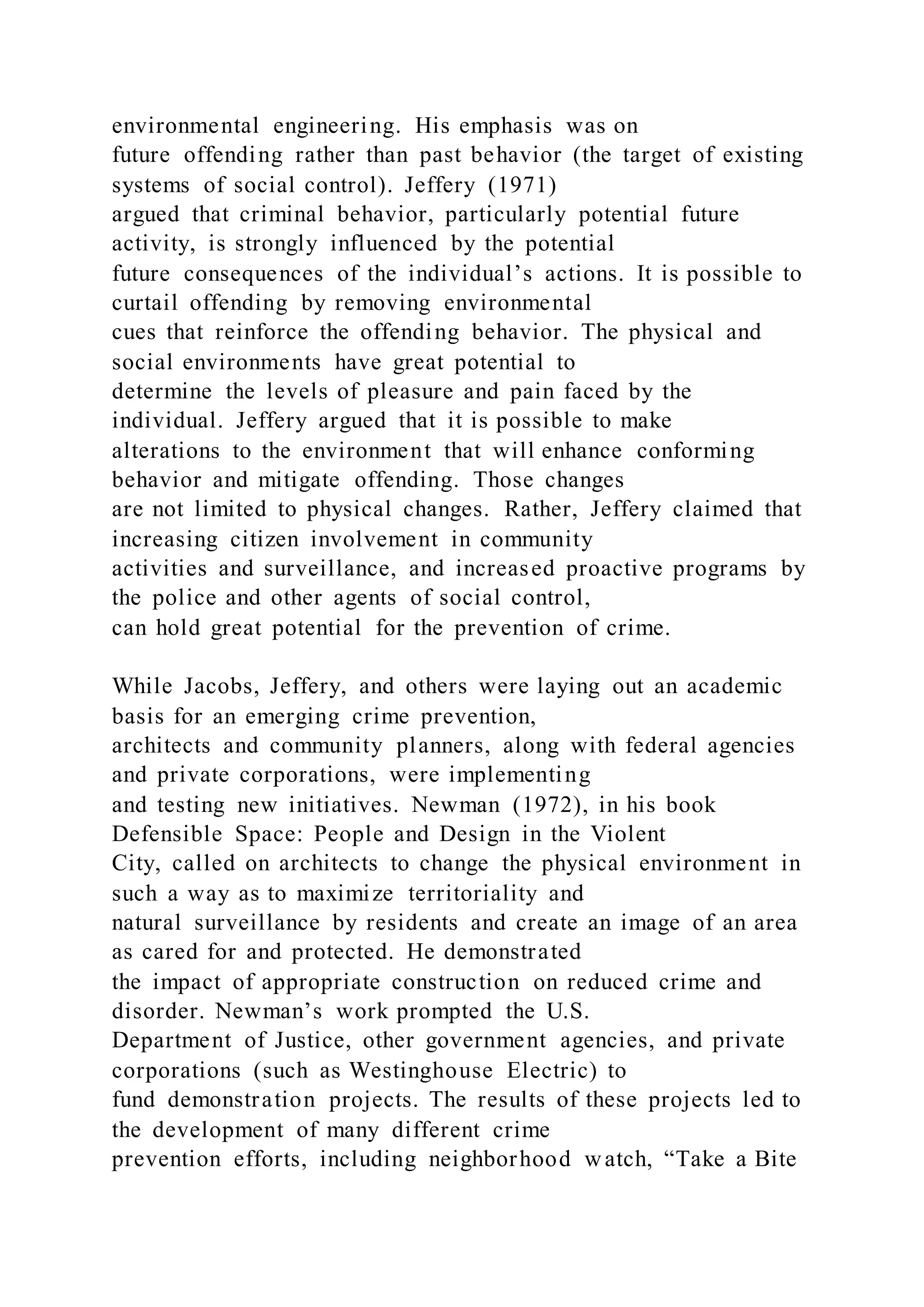 environmental engineering. His emphasis was on
future offending rather than past behavior (the target of existing
systems of social control). Jeffery (1971)
argued that criminal behavior, particularly potential future
activity, is strongly influenced by the potential
future consequences of the individual’s actions. It is possible to
curtail offending by removing environmental
cues that reinforce the offending behavior. The physical and
social environments have great potential to
determine the levels of pleasure and pain faced by the
individual. Jeffery argued that it is possible to make
alterations to the environment that will enhance conforming
behavior and mitigate offending. Those changes
are not limited to physical changes. Rather, Jeffery claimed that
increasing citizen involvement in community
activities and surveillance, and increased proactive programs by
the police and other agents of social control,
can hold great potential for the prevention of crime.
While Jacobs, Jeffery, and others were laying out an academic
basis for an emerging crime prevention,
architects and community planners, along with federal agencies
and private corporations, were implementing
and testing new initiatives. Newman (1972), in his book
Defensible Space: People and Design in the Violent
City, called on architects to change the physical environment in
such a way as to maximize territoriality and
natural surveillance by residents and create an image of an area
as cared for and protected. He demonstrated
the impact of appropriate construction on reduced crime and
disorder. Newman’s work prompted the U.S.
Department of Justice, other government agencies, and private
corporations (such as Westinghouse Electric) to
fund demonstration projects. The results of these projects led to
the development of many different crime
prevention efforts, including neighborhood watch, “Take a Bite
 