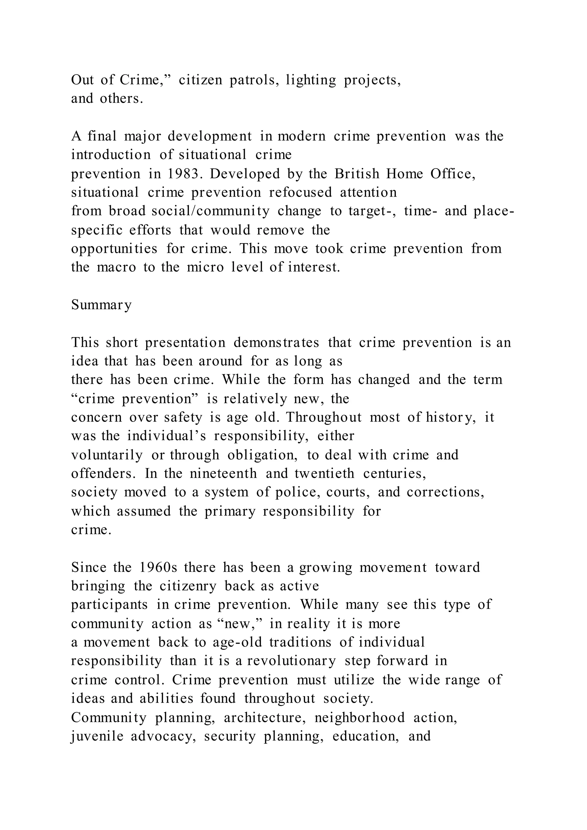 Out of Crime,” citizen patrols, lighting projects,
and others.
A final major development in modern crime prevention was the
introduction of situational crime
prevention in 1983. Developed by the British Home Office,
situational crime prevention refocused attention
from broad social/community change to target-, time- and place-
specific efforts that would remove the
opportunities for crime. This move took crime prevention from
the macro to the micro level of interest.
Summary
This short presentation demonstrates that crime prevention is an
idea that has been around for as long as
there has been crime. While the form has changed and the term
“crime prevention” is relatively new, the
concern over safety is age old. Throughout most of histor y, it
was the individual’s responsibility, either
voluntarily or through obligation, to deal with crime and
offenders. In the nineteenth and twentieth centuries,
society moved to a system of police, courts, and corrections,
which assumed the primary responsibility for
crime.
Since the 1960s there has been a growing movement toward
bringing the citizenry back as active
participants in crime prevention. While many see this type of
community action as “new,” in reality it is more
a movement back to age-old traditions of individual
responsibility than it is a revolutionary step forward in
crime control. Crime prevention must utilize the wide range of
ideas and abilities found throughout society.
Community planning, architecture, neighborhood action,
juvenile advocacy, security planning, education, and
 