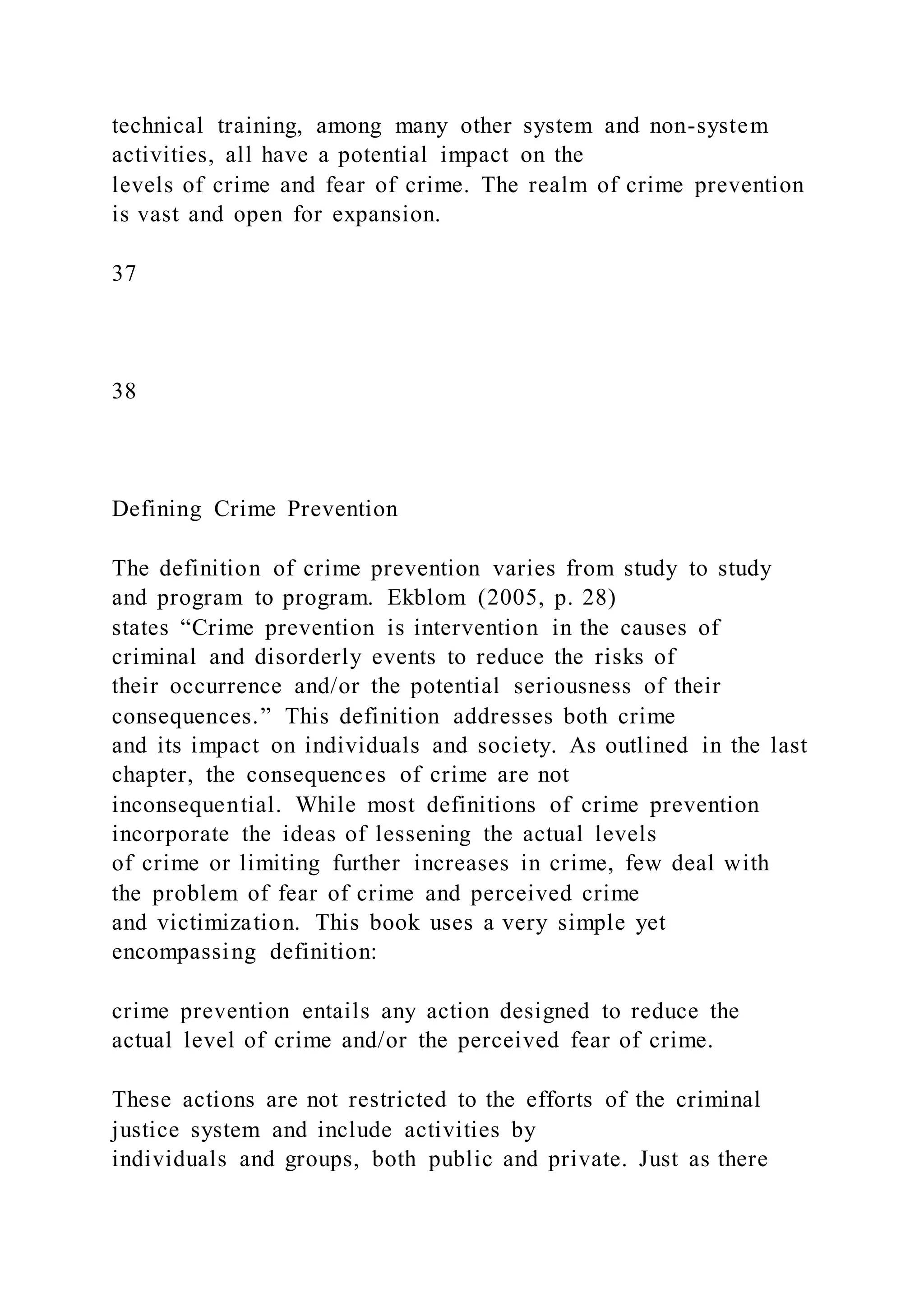 technical training, among many other system and non-system
activities, all have a potential impact on the
levels of crime and fear of crime. The realm of crime prevention
is vast and open for expansion.
37
38
Defining Crime Prevention
The definition of crime prevention varies from study to study
and program to program. Ekblom (2005, p. 28)
states “Crime prevention is intervention in the causes of
criminal and disorderly events to reduce the risks of
their occurrence and/or the potential seriousness of their
consequences.” This definition addresses both crime
and its impact on individuals and society. As outlined in the last
chapter, the consequences of crime are not
inconsequential. While most definitions of crime prevention
incorporate the ideas of lessening the actual levels
of crime or limiting further increases in crime, few deal with
the problem of fear of crime and perceived crime
and victimization. This book uses a very simple yet
encompassing definition:
crime prevention entails any action designed to reduce the
actual level of crime and/or the perceived fear of crime.
These actions are not restricted to the efforts of the criminal
justice system and include activities by
individuals and groups, both public and private. Just as there
 