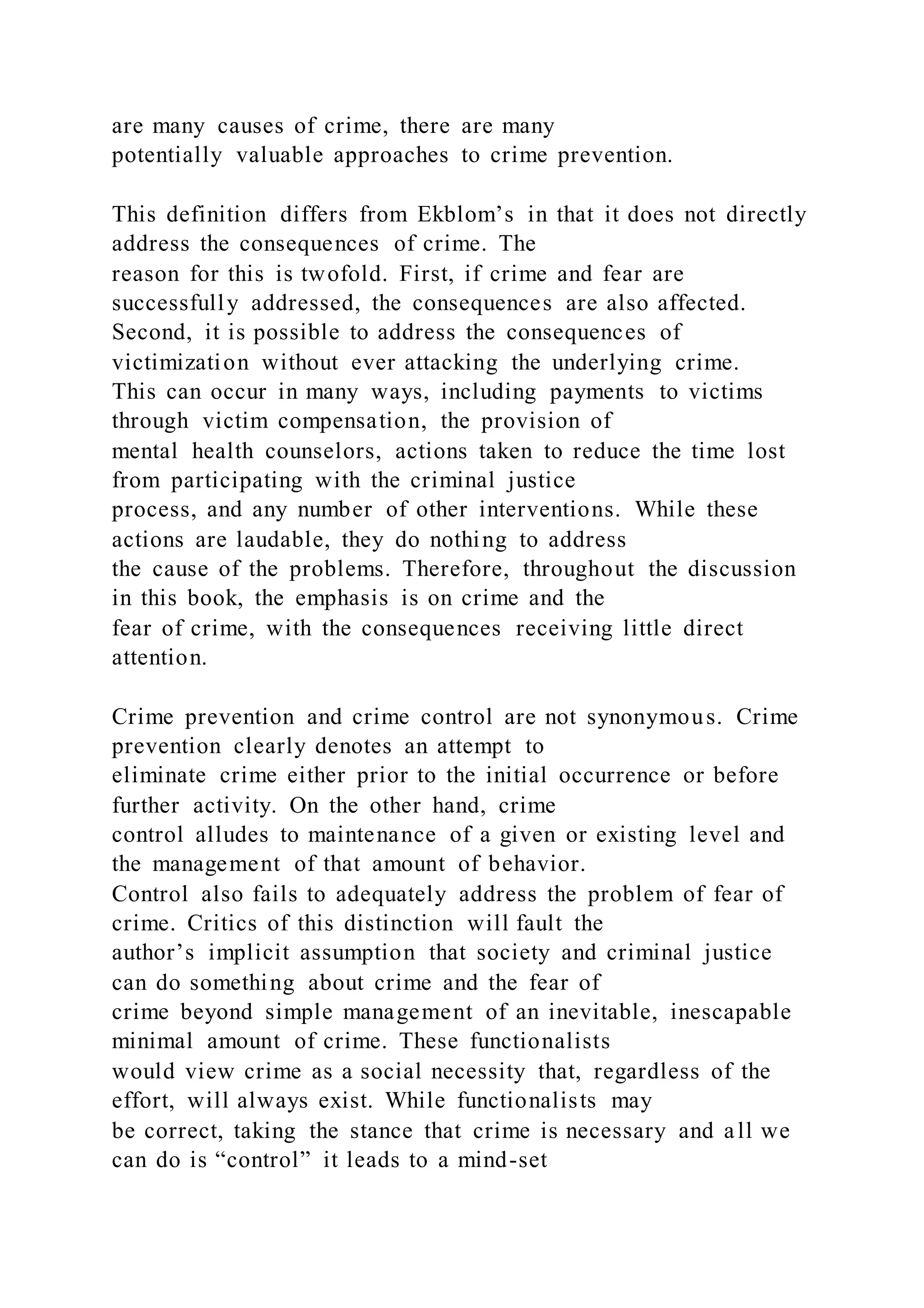 are many causes of crime, there are many
potentially valuable approaches to crime prevention.
This definition differs from Ekblom’s in that it does not directly
address the consequences of crime. The
reason for this is twofold. First, if crime and fear are
successfully addressed, the consequences are also affected.
Second, it is possible to address the consequences of
victimization without ever attacking the underlying crime.
This can occur in many ways, including payments to victims
through victim compensation, the provision of
mental health counselors, actions taken to reduce the time lost
from participating with the criminal justice
process, and any number of other interventions. While these
actions are laudable, they do nothing to address
the cause of the problems. Therefore, throughout the discussion
in this book, the emphasis is on crime and the
fear of crime, with the consequences receiving little direct
attention.
Crime prevention and crime control are not synonymous. Crime
prevention clearly denotes an attempt to
eliminate crime either prior to the initial occurrence or before
further activity. On the other hand, crime
control alludes to maintenance of a given or existing level and
the management of that amount of behavior.
Control also fails to adequately address the problem of fear of
crime. Critics of this distinction will fault the
author’s implicit assumption that society and criminal justice
can do something about crime and the fear of
crime beyond simple management of an inevitable, inescapable
minimal amount of crime. These functionalists
would view crime as a social necessity that, regardless of the
effort, will always exist. While functionalists may
be correct, taking the stance that crime is necessary and all we
can do is “control” it leads to a mind-set
 