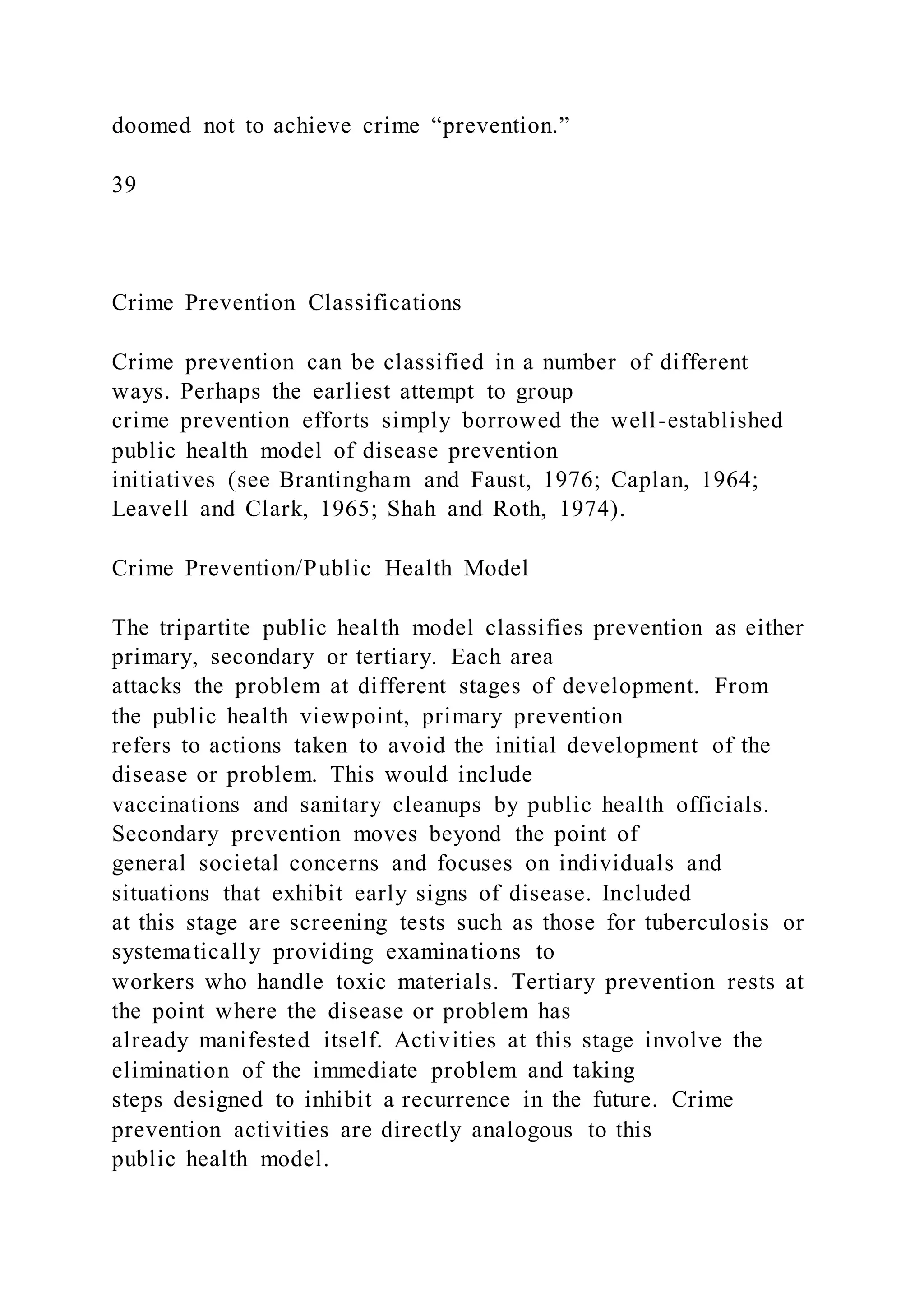 doomed not to achieve crime “prevention.”
39
Crime Prevention Classifications
Crime prevention can be classified in a number of different
ways. Perhaps the earliest attempt to group
crime prevention efforts simply borrowed the well-established
public health model of disease prevention
initiatives (see Brantingham and Faust, 1976; Caplan, 1964;
Leavell and Clark, 1965; Shah and Roth, 1974).
Crime Prevention/Public Health Model
The tripartite public health model classifies prevention as either
primary, secondary or tertiary. Each area
attacks the problem at different stages of development. From
the public health viewpoint, primary prevention
refers to actions taken to avoid the initial development of the
disease or problem. This would include
vaccinations and sanitary cleanups by public health officials.
Secondary prevention moves beyond the point of
general societal concerns and focuses on individuals and
situations that exhibit early signs of disease. Included
at this stage are screening tests such as those for tuberculosis or
systematically providing examinations to
workers who handle toxic materials. Tertiary prevention rests at
the point where the disease or problem has
already manifested itself. Activities at this stage involve the
elimination of the immediate problem and taking
steps designed to inhibit a recurrence in the future. Crime
prevention activities are directly analogous to this
public health model.
 