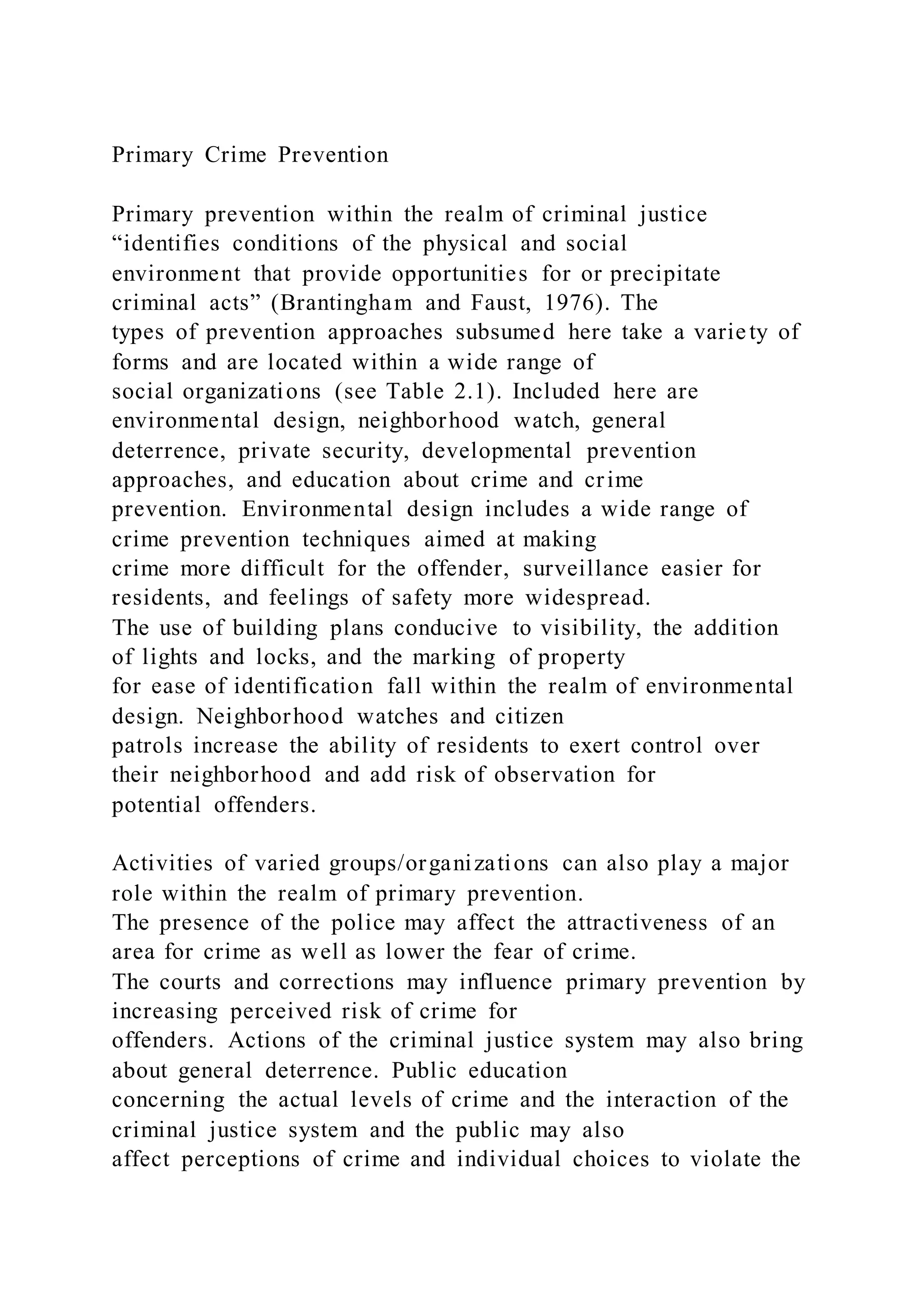 Primary Crime Prevention
Primary prevention within the realm of criminal justice
“identifies conditions of the physical and social
environment that provide opportunities for or precipitate
criminal acts” (Brantingham and Faust, 1976). The
types of prevention approaches subsumed here take a variety of
forms and are located within a wide range of
social organizations (see Table 2.1). Included here are
environmental design, neighborhood watch, general
deterrence, private security, developmental prevention
approaches, and education about crime and crime
prevention. Environmental design includes a wide range of
crime prevention techniques aimed at making
crime more difficult for the offender, surveillance easier for
residents, and feelings of safety more widespread.
The use of building plans conducive to visibility, the addition
of lights and locks, and the marking of property
for ease of identification fall within the realm of environmental
design. Neighborhood watches and citizen
patrols increase the ability of residents to exert control over
their neighborhood and add risk of observation for
potential offenders.
Activities of varied groups/organizations can also play a major
role within the realm of primary prevention.
The presence of the police may affect the attractiveness of an
area for crime as well as lower the fear of crime.
The courts and corrections may influence primary prevention by
increasing perceived risk of crime for
offenders. Actions of the criminal justice system may also bring
about general deterrence. Public education
concerning the actual levels of crime and the interaction of the
criminal justice system and the public may also
affect perceptions of crime and individual choices to violate the
 