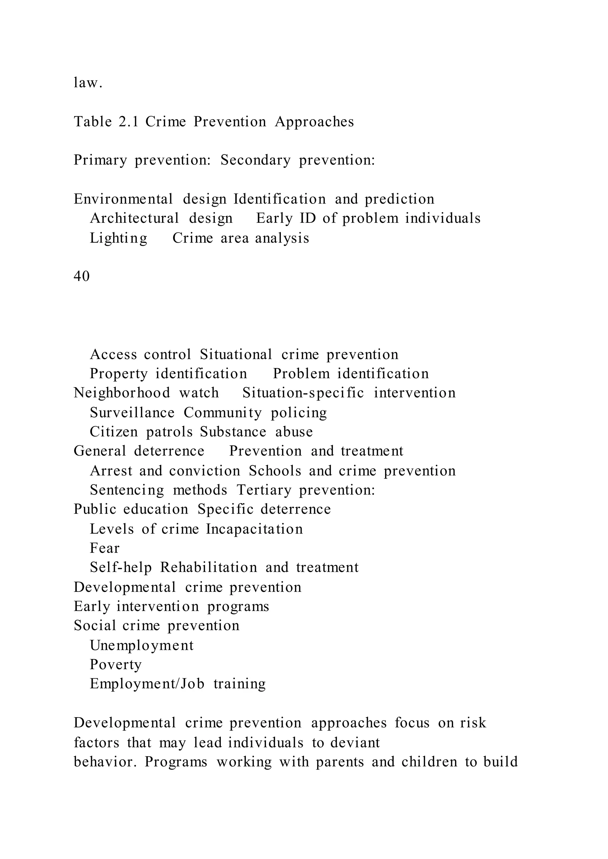 law.
Table 2.1 Crime Prevention Approaches
Primary prevention: Secondary prevention:
Environmental design Identification and prediction
Architectural design Early ID of problem individuals
Lighting Crime area analysis
40
Access control Situational crime prevention
Property identification Problem identification
Neighborhood watch Situation-specific intervention
Surveillance Community policing
Citizen patrols Substance abuse
General deterrence Prevention and treatment
Arrest and conviction Schools and crime prevention
Sentencing methods Tertiary prevention:
Public education Specific deterrence
Levels of crime Incapacitation
Fear
Self-help Rehabilitation and treatment
Developmental crime prevention
Early intervention programs
Social crime prevention
Unemployment
Poverty
Employment/Job training
Developmental crime prevention approaches focus on risk
factors that may lead individuals to deviant
behavior. Programs working with parents and children to build
 