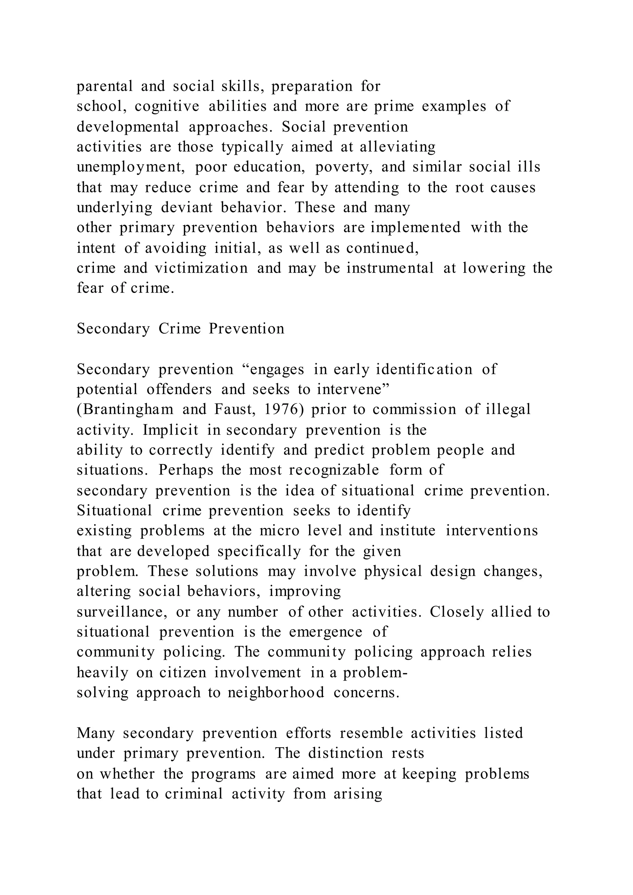 parental and social skills, preparation for
school, cognitive abilities and more are prime examples of
developmental approaches. Social prevention
activities are those typically aimed at alleviating
unemployment, poor education, poverty, and similar social ills
that may reduce crime and fear by attending to the root causes
underlying deviant behavior. These and many
other primary prevention behaviors are implemented with the
intent of avoiding initial, as well as continued,
crime and victimization and may be instrumental at lowering the
fear of crime.
Secondary Crime Prevention
Secondary prevention “engages in early identification of
potential offenders and seeks to intervene”
(Brantingham and Faust, 1976) prior to commission of illegal
activity. Implicit in secondary prevention is the
ability to correctly identify and predict problem people and
situations. Perhaps the most recognizable form of
secondary prevention is the idea of situational crime prevention.
Situational crime prevention seeks to identify
existing problems at the micro level and institute interventions
that are developed specifically for the given
problem. These solutions may involve physical design changes,
altering social behaviors, improving
surveillance, or any number of other activities. Closely allied to
situational prevention is the emergence of
community policing. The community policing approach relies
heavily on citizen involvement in a problem-
solving approach to neighborhood concerns.
Many secondary prevention efforts resemble activities listed
under primary prevention. The distinction rests
on whether the programs are aimed more at keeping problems
that lead to criminal activity from arising
 