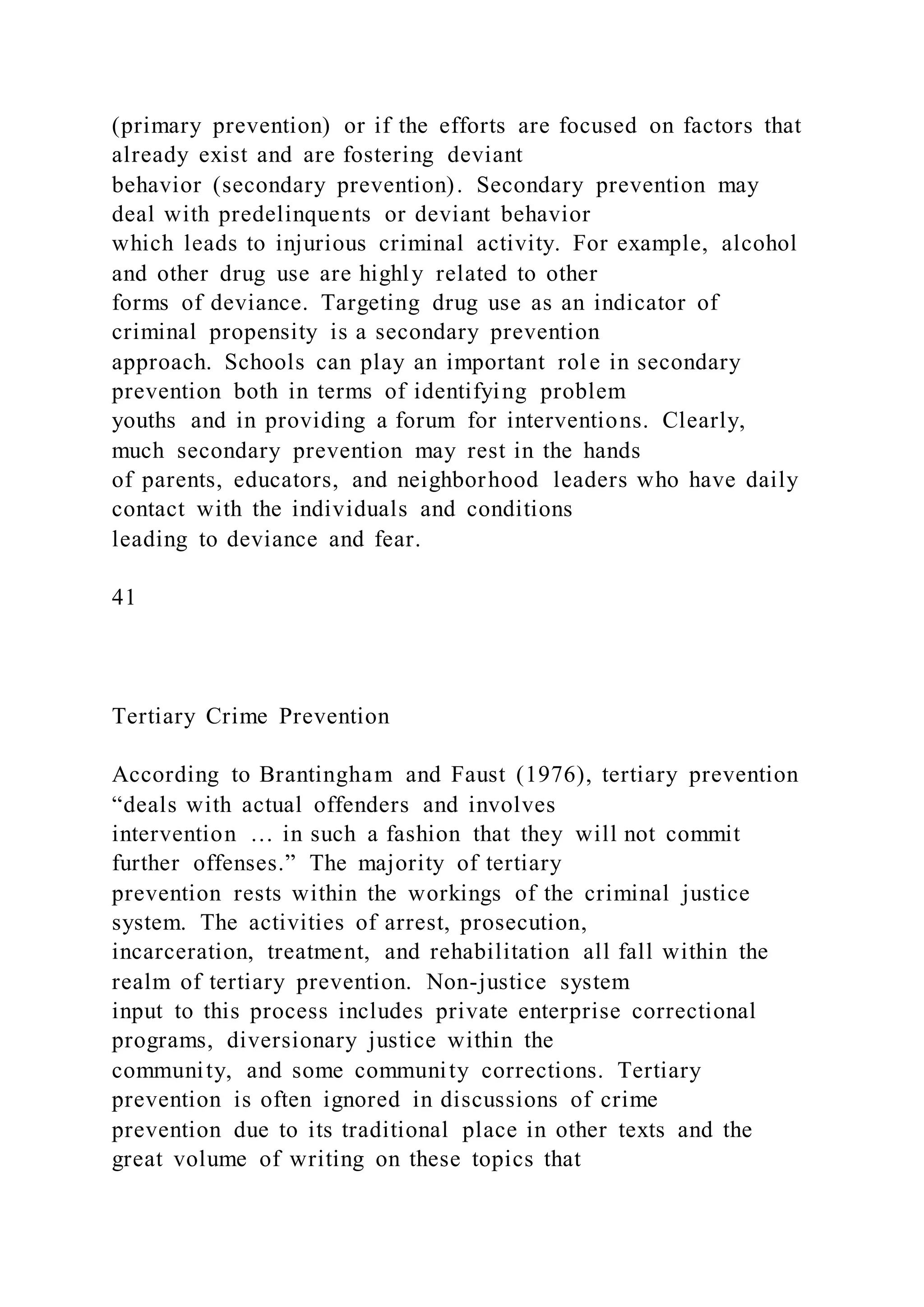 (primary prevention) or if the efforts are focused on factors that
already exist and are fostering deviant
behavior (secondary prevention). Secondary prevention may
deal with predelinquents or deviant behavior
which leads to injurious criminal activity. For example, alcohol
and other drug use are highly related to other
forms of deviance. Targeting drug use as an indicator of
criminal propensity is a secondary prevention
approach. Schools can play an important role in secondary
prevention both in terms of identifying problem
youths and in providing a forum for interventions. Clearly,
much secondary prevention may rest in the hands
of parents, educators, and neighborhood leaders who have daily
contact with the individuals and conditions
leading to deviance and fear.
41
Tertiary Crime Prevention
According to Brantingham and Faust (1976), tertiary prevention
“deals with actual offenders and involves
intervention … in such a fashion that they will not commit
further offenses.” The majority of tertiary
prevention rests within the workings of the criminal justice
system. The activities of arrest, prosecution,
incarceration, treatment, and rehabilitation all fall within the
realm of tertiary prevention. Non-justice system
input to this process includes private enterprise correctional
programs, diversionary justice within the
community, and some community corrections. Tertiary
prevention is often ignored in discussions of crime
prevention due to its traditional place in other texts and the
great volume of writing on these topics that
 