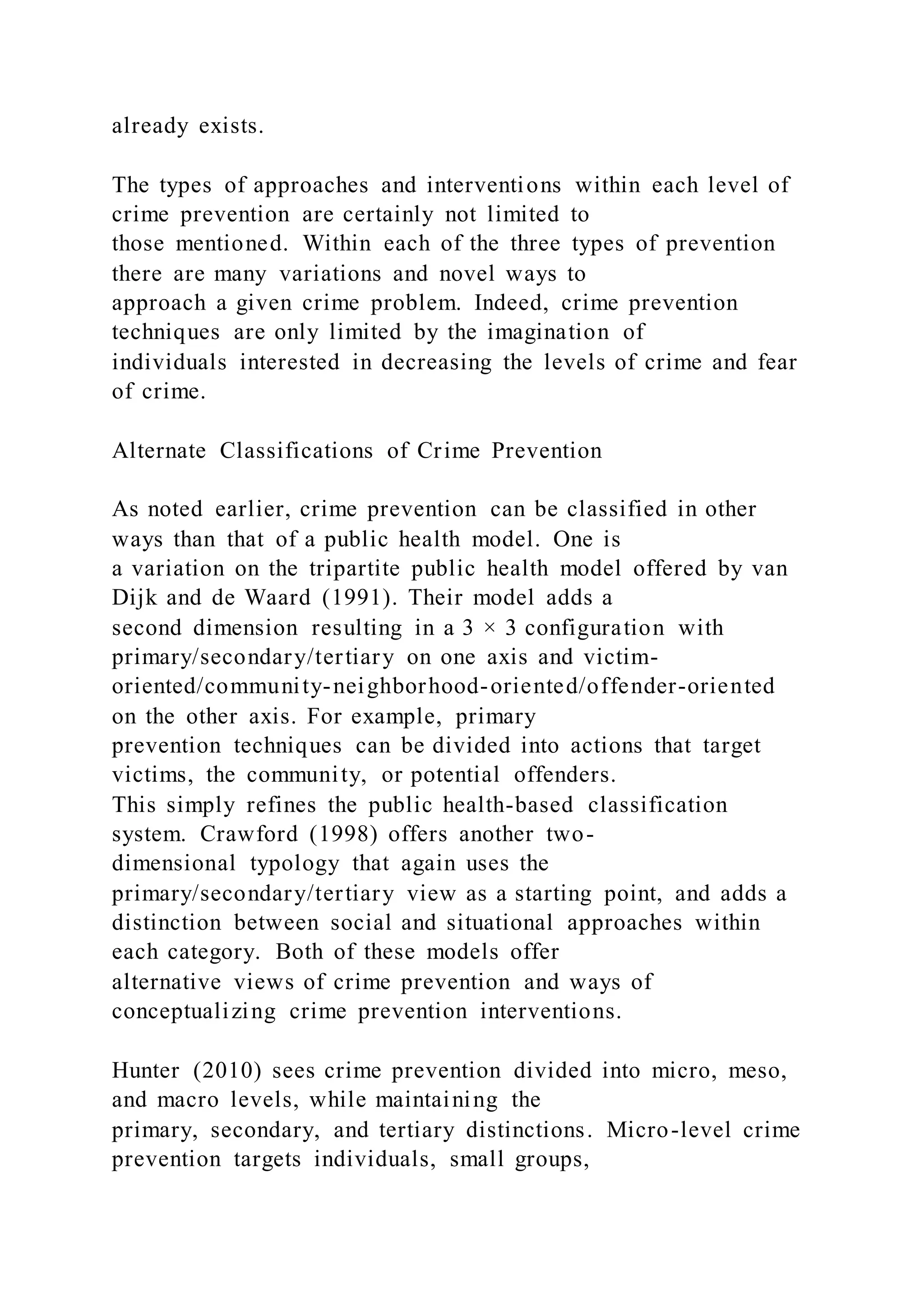 already exists.
The types of approaches and interventions within each level of
crime prevention are certainly not limited to
those mentioned. Within each of the three types of prevention
there are many variations and novel ways to
approach a given crime problem. Indeed, crime prevention
techniques are only limited by the imagination of
individuals interested in decreasing the levels of crime and fear
of crime.
Alternate Classifications of Crime Prevention
As noted earlier, crime prevention can be classified in other
ways than that of a public health model. One is
a variation on the tripartite public health model offered by van
Dijk and de Waard (1991). Their model adds a
second dimension resulting in a 3 × 3 configuration with
primary/secondary/tertiary on one axis and victim-
oriented/community-neighborhood-oriented/offender-oriented
on the other axis. For example, primary
prevention techniques can be divided into actions that target
victims, the community, or potential offenders.
This simply refines the public health-based classification
system. Crawford (1998) offers another two-
dimensional typology that again uses the
primary/secondary/tertiary view as a starting point, and adds a
distinction between social and situational approaches within
each category. Both of these models offer
alternative views of crime prevention and ways of
conceptualizing crime prevention interventions.
Hunter (2010) sees crime prevention divided into micro, meso,
and macro levels, while maintaining the
primary, secondary, and tertiary distinctions. Micro-level crime
prevention targets individuals, small groups,
 