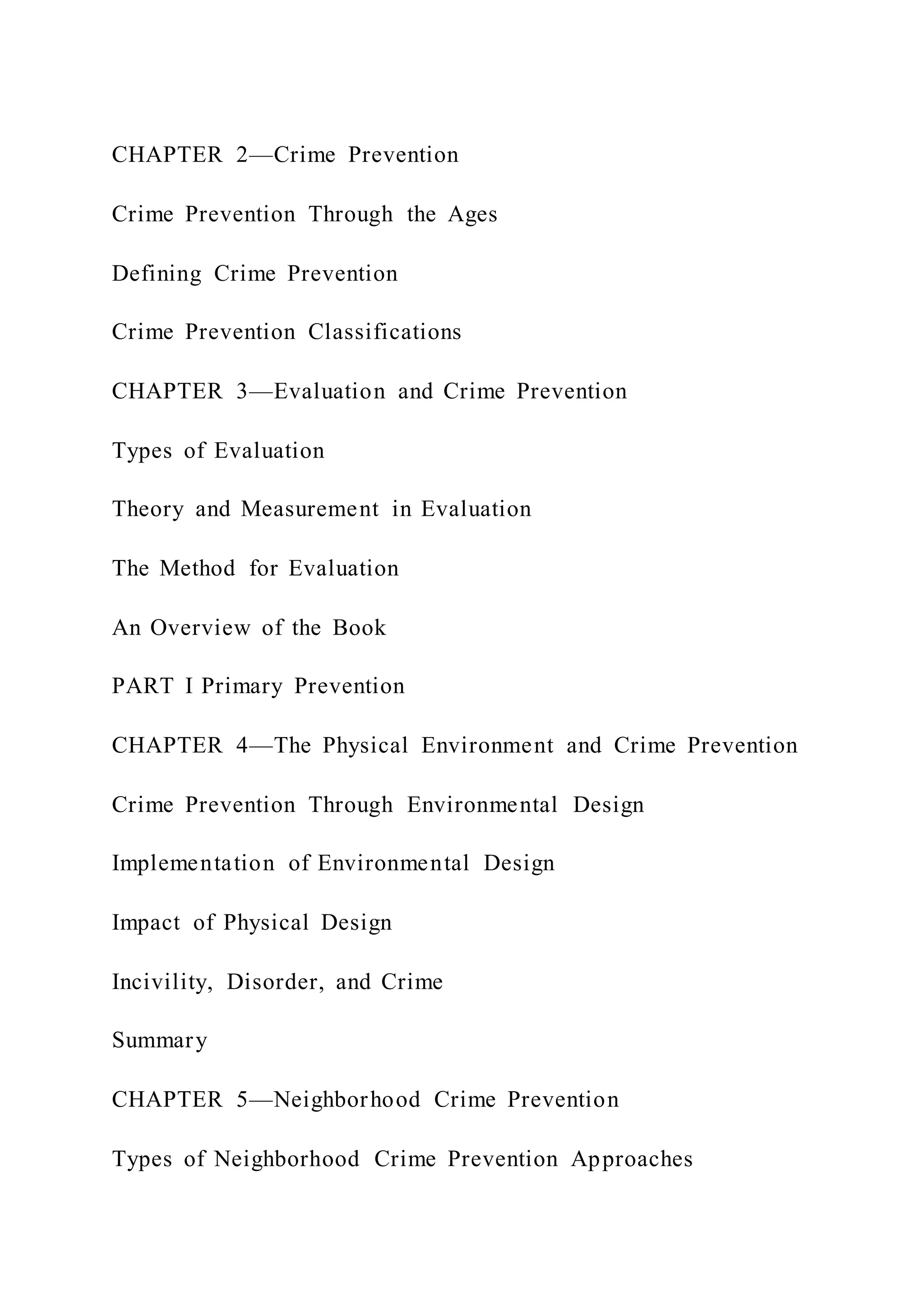 CHAPTER 2—Crime Prevention
Crime Prevention Through the Ages
Defining Crime Prevention
Crime Prevention Classifications
CHAPTER 3—Evaluation and Crime Prevention
Types of Evaluation
Theory and Measurement in Evaluation
The Method for Evaluation
An Overview of the Book
PART I Primary Prevention
CHAPTER 4—The Physical Environment and Crime Prevention
Crime Prevention Through Environmental Design
Implementation of Environmental Design
Impact of Physical Design
Incivility, Disorder, and Crime
Summary
CHAPTER 5—Neighborhood Crime Prevention
Types of Neighborhood Crime Prevention Approaches
 