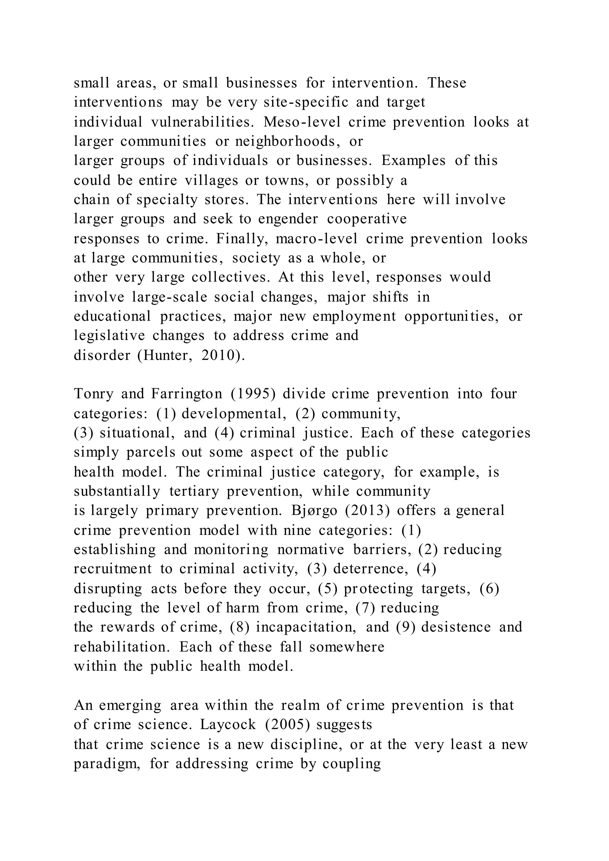 small areas, or small businesses for intervention. These
interventions may be very site-specific and target
individual vulnerabilities. Meso-level crime prevention looks at
larger communities or neighborhoods, or
larger groups of individuals or businesses. Examples of this
could be entire villages or towns, or possibly a
chain of specialty stores. The interventions here will involve
larger groups and seek to engender cooperative
responses to crime. Finally, macro-level crime prevention looks
at large communities, society as a whole, or
other very large collectives. At this level, responses would
involve large-scale social changes, major shifts in
educational practices, major new employment opportunities, or
legislative changes to address crime and
disorder (Hunter, 2010).
Tonry and Farrington (1995) divide crime prevention into four
categories: (1) developmental, (2) community,
(3) situational, and (4) criminal justice. Each of these categories
simply parcels out some aspect of the public
health model. The criminal justice category, for example, is
substantially tertiary prevention, while community
is largely primary prevention. Bjørgo (2013) offers a general
crime prevention model with nine categories: (1)
establishing and monitoring normative barriers, (2) reducing
recruitment to criminal activity, (3) deterrence, (4)
disrupting acts before they occur, (5) protecting targets, (6)
reducing the level of harm from crime, (7) reducing
the rewards of crime, (8) incapacitation, and (9) desistence and
rehabilitation. Each of these fall somewhere
within the public health model.
An emerging area within the realm of crime prevention is that
of crime science. Laycock (2005) suggests
that crime science is a new discipline, or at the very least a new
paradigm, for addressing crime by coupling
 